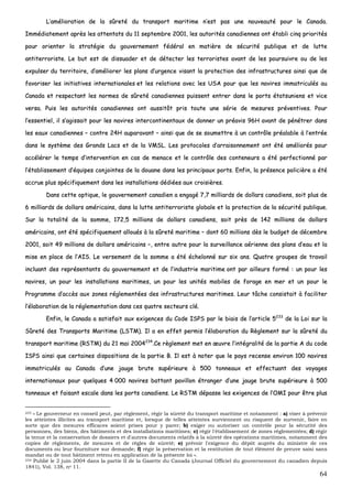 64
LL’’aamméélliioorraattiioonn ddee llaa ssûûrreettéé dduu ttrraannssppoorrtt mmaarriittiimmee nn’’eesstt ppaass uunnee nnoouuvveeaauuttéé ppoouurr llee CCaannaaddaa..
IImmmmééddiiaatteemmeenntt aapprrèèss lleess aatttteennttaattss dduu 1111 sseepptteemmbbrree 22000011,, lleess aauuttoorriittééss ccaannaaddiieennnneess oonntt ééttaabbllii cciinnqq pprriioorriittééss
ppoouurr oorriieenntteerr llaa ssttrraattééggiiee dduu ggoouuvveerrnneemmeenntt ffééddéérraall eenn mmaattiièèrree ddee ssééccuurriittéé ppuubblliiqquuee eett ddee lluuttttee
aannttiitteerrrroorriissttee.. LLee bbuutt eesstt ddee ddiissssuuaaddeerr eett ddee ddéétteecctteerr lleess tteerrrroorriisstteess aavvaanntt ddee lleess ppoouurrssuuiivvrree oouu ddee lleess
eexxppuullsseerr dduu tteerrrriittooiirree,, dd’’aamméélliioorreerr lleess ppllaannss dd’’uurrggeennccee vviissaanntt llaa pprrootteeccttiioonn ddeess iinnffrraassttrruuccttuurreess aaiinnssii qquuee ddee
ffaavvoorriisseerr lleess iinniittiiaattiivveess iinntteerrnnaattiioonnaalleess eett lleess rreellaattiioonnss aavveecc lleess UUSSAA ppoouurr qquuee lleess nnaavviirreess iimmmmaattrriiccuullééss aauu
CCaannaaddaa eett rreessppeeccttaanntt lleess nnoorrmmeess ddee ssûûrreettéé ccaannaaddiieennnneess ppuuiisssseenntt eennttrreerr ddaannss llee ppoorrttss ééttaattssuunniieennss eett vviiccee
vveerrssaa.. PPuuiiss lleess aauuttoorriittééss ccaannaaddiieennnneess oonntt aauussssiittôôtt pprriiss ttoouuttee uunnee sséérriiee ddee mmeessuurreess pprréévveennttiivveess.. PPoouurr
ll’’eesssseennttiieell,, iill ss’’aaggiissssaaiitt ppoouurr lleess nnaavviirreess iinntteerrccoonnttiinneennttaauuxx ddee ddoonnnneerr uunn pprrééaavviiss 9966HH aavvaanntt ddee ppéénnééttrreerr ddaannss
lleess eeaauuxx ccaannaaddiieennnneess –– ccoonnttrree 2244HH aauuppaarraavvaanntt –– aaiinnssii qquuee ddee ssee ssoouummeettttrree àà uunn ccoonnttrrôôllee pprrééaallaabbllee àà ll’’eennttrrééee
ddaannss llee ssyyssttèèmmee ddeess GGrraannddss LLaaccss eett ddee llaa VVMMSSLL.. LLeess pprroottooccoolleess dd’’aarrrraaiissoonnnneemmeenntt oonntt ééttéé aamméélliioorrééss ppoouurr
aaccccéélléérreerr llee tteemmppss dd’’iinntteerrvveennttiioonn eenn ccaass ddee mmeennaaccee eett llee ccoonnttrrôôllee ddeess ccoonntteenneeuurrss aa ééttéé ppeerrffeeccttiioonnnnéé ppaarr
ll’’ééttaabblliisssseemmeenntt dd’’ééqquuiippeess ccoonnjjooiinntteess ddee llaa ddoouuaannee ddaannss lleess pprriinncciippaauuxx ppoorrttss.. EEnnffiinn,, llaa pprréésseennccee ppoolliicciièèrree aa ééttéé
aaccccrruuee pplluuss ssppéécciiffiiqquueemmeenntt ddaannss lleess iinnssttaallllaattiioonnss ddééddiiééeess aauuxx ccrrooiissiièèrreess..
DDaannss cceettttee ooppttiiqquuee,, llee ggoouuvveerrnneemmeenntt ccaannaaddiieenn aa eennggaaggéé 77,,77 mmiilllliiaarrddss ddee ddoollllaarrss ccaannaaddiieennss,, ssooiitt pplluuss ddee
66 mmiilllliiaarrddss ddee ddoollllaarrss aamméérriiccaaiinnss,, ddaannss llaa lluuttttee aannttiitteerrrroorriissttee gglloobbaallee eett llaa pprrootteeccttiioonn ddee llaa ssééccuurriittéé ppuubblliiqquuee..
SSuurr llaa ttoottaalliittéé ddee llaa ssoommmmee,, 117722,,55 mmiilllliioonnss ddee ddoollllaarrss ccaannaaddiieennss,, ssooiitt pprrèèss ddee 114422 mmiilllliioonnss ddee ddoollllaarrss
aamméérriiccaaiinnss,, oonntt ééttéé ssppéécciiffiiqquueemmeenntt aalllloouuééss àà llaa ssûûrreettéé mmaarriittiimmee –– ddoonntt 6600 mmiilllliioonnss ddèèss llee bbuuddggeett ddee ddéécceemmbbrree
22000011,, ssooiitt 4499 mmiilllliioonnss ddee ddoollllaarrss aamméérriiccaaiinnss ––,, eennttrree aauuttrree ppoouurr llaa ssuurrvveeiillllaannccee aaéérriieennnnee ddeess ppllaannss dd’’eeaauu eett llaa
mmiissee eenn ppllaaccee ddee ll’’AAIISS.. LLee vveerrsseemmeenntt ddee llaa ssoommmmee aa ééttéé éécchheelloonnnnéé ssuurr ssiixx aannss.. QQuuaattrree ggrroouuppeess ddee ttrraavvaaiill
iinncclluuaanntt ddeess rreepprréésseennttaannttss dduu ggoouuvveerrnneemmeenntt eett ddee ll’’iinndduussttrriiee mmaarriittiimmee oonntt ppaarr aaiilllleeuurrss ffoorrmméé :: uunn ppoouurr lleess
nnaavviirreess,, uunn ppoouurr lleess iinnssttaallllaattiioonnss mmaarriittiimmeess,, uunn ppoouurr lleess uunniittééss mmoobbiilleess ddee ffoorraaggee eenn mmeerr eett uunn ppoouurr llee
PPrrooggrraammmmee dd’’aaccccèèss aauuxx zzoonneess rréégglleemmeennttééeess ddeess iinnffrraassttrruuccttuurreess mmaarriittiimmeess.. LLeeuurr ttââcchhee ccoonnssiissttaaiitt àà ffaacciilliitteerr
ll’’ééllaabboorraattiioonn ddee llaa rréégglleemmeennttaattiioonn ddaannss cceess qquuaattrree sseecctteeuurrss cclléé..
EEnnffiinn,, llee CCaannaaddaa aa ssaattiissffaaiitt aauuxx eexxiiggeenncceess dduu CCooddee IISSPPSS ppaarr llee bbiiaaiiss ddee ll’’aarrttiiccllee 55223333
ddee llaa LLooii ssuurr llaa
SSûûrreettéé ddeess TTrraannssppoorrttss MMaarriittiimmee ((LLSSTTMM)).. IIll aa eenn eeffffeett ppeerrmmiiss ll’’ééllaabboorraattiioonn dduu RRèègglleemmeenntt ssuurr llaa ssûûrreettéé dduu
ttrraannssppoorrtt mmaarriittiimmee ((RRSSTTMM)) dduu 2211 mmaaii 22000044223344
..CCee rrèègglleemmeenntt mmeett eenn œœuuvvrree ll’’iinnttééggrraalliittéé ddee llaa ppaarrttiiee AA dduu ccooddee
IISSPPSS aaiinnssii qquuee cceerrttaaiinneess ddiissppoossiittiioonnss ddee llaa ppaarrttiiee BB.. IIll eesstt àà nnootteerr qquuee llee ppaayyss rreecceennssee eennvviirroonn 110000 nnaavviirreess
iimmmmaattrriiccuullééss aauu CCaannaaddaa dd’’uunnee jjaauuggee bbrruuttee ssuuppéérriieeuurree àà 550000 ttoonnnneeaauuxx eett eeffffeeccttuuaanntt ddeess vvooyyaaggeess
iinntteerrnnaattiioonnaauuxx ppoouurr qquueellqquueess 44 000000 nnaavviirreess bbaattttaanntt ppaavviilllloonn ééttrraannggeerr dd’’uunnee jjaauuggee bbrruuttee ssuuppéérriieeuurree àà 550000
ttoonnnneeaauuxx eett ffaaiissaanntt eessccaallee ddaannss lleess ppoorrttss ccaannaaddiieennss.. LLee RRSSTTMM ddééppaassssee lleess eexxiiggeenncceess ddee ll’’OOMMII ppoouurr êêttrree pplluuss
233 « Le gouverneur en conseil peut, par règlement, régir la sûreté du transport maritime et notamment : a) viser à prévenir
les atteintes illicites au transport maritime et, lorsque de telles atteintes surviennent ou risquent de survenir, faire en
sorte que des mesures efficaces soient prises pour y parer; b) exiger ou autoriser un contrôle pour la sécurité des
personnes, des biens, des bâtiments et des installations maritimes; c) régir l'établissement de zones réglementées; d) régir
la tenue et la conservation de dossiers et d'autres documents relatifs à la sûreté des opérations maritimes, notamment des
copies de règlements, de mesures et de règles de sûreté; e) prévoir l'exigence du dépôt auprès du ministre de ces
documents ou leur fourniture sur demande; f) régir la préservation et la restitution de tout élément de preuve saisi sans
mandat ou de tout bâtiment retenu en application de la présente loi ».
234 Publié le 2 juin 2004 dans la partie II de la Gazette du Canada (Journal Officiel du gouvernement du canadien depuis
1841), Vol. 138, no 11.
 