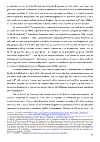 65
eenn aaddééqquuaattiioonn aavveecc lleess ppaarrttiiccuullaarriittééss mmaarriittiimmeess dduu CCaannaaddaa.. IIll ss’’aapppplliiqquuee eenn eeffffeett àà ttoouutt «« nnaavviirree aayyaanntt uunnee
jjaauuggee bbrruuttee ssuuppéérriieeuurree àà 110000 ttoonnnneeaauuxx aauuttrreess qquuee lleess bbââttiimmeennttss rreemmoorrqquueeuurrss »»,, aauuxx «« bbââttiimmeennttss rreemmoorrqquueeuurrss
rreemmoorrqquuaanntt uunn cchhaallaanndd àà ll''aarrrriièèrree oouu llee lloonngg ddee ssoonn bboorrdd oouu ppoouussssaanntt uunn cchhaallaanndd,, ssii llee cchhaallaanndd ttrraannssppoorrttee
cceerrttaaiinneess ccaarrggaaiissoonnss ddaannggeerreeuusseess »» aaiinnssii qquu’’aauuxx iinnssttaallllaattiioonnss ppoorrttuuaaiirreess lleess ddeesssseerrvvaanntt ((aarrttiiccllee 440011)).. IIll eesstt àà
nnootteerr qquuee lleess nnaavviirreess ssoouummiiss aauu CCooddee IISSPPSS eett ddééjjàà pprréésseennttss ddaannss lleess eeaauuxx ccaannaaddiieennnneess aauu 11eerr
jjuuiilllleett 22000044 oonntt
dduu ffaaiirree ééttaatt ddee lleeuurr CCeerrttiiffiiccaatt iinntteerrnnaattiioonnaall ddee ssûûrreettéé aavvaanntt ddee ppoouuvvooiirr rreessssoorrttiirr dduu tteerrrriittooiirree ccaannaaddiieenn..
AAuu nniivveeaauu pprrooccéédduurraall,, TTrraannssppoorrttss CCaannaaddaa aa ddeemmaannddéé àà ttoouuss lleess aacctteeuurrss ccoonncceerrnnééss ppaarr lleess nnoouuvveelllleess
eexxiiggeenncceess iinnttrroodduuiitteess ppaarr ll’’IISSPPSS eett ppaarr llee RRSSTTMM ddee ssoouummeettttrree aauuxx aauuttoorriittééss lleeuurrss ppllaannss ddee ssûûrreettéé aauu pplluuss
ttaarrdd llee 3311 jjaannvviieerr 22000044223355
,, ll’’aapppprroobbaattiioonn ddee cceess ppllaannss ddeevvaanntt êêttrree tteerrmmiinnééee ffiinn mmaaii--ddéébbuutt jjuuiinn 22000044.. LLeess ppllaannss
ddee ssûûrreettéé ddeess 1133 éécclluusseess ddee llaa VVMMSSLL –– ccoonnssiiddéérrééeess ccoommmmee ddeess zzoonneess ccoonnttrrôôllééeess ;; lleess ppoosstteess ddee ccoonnttrrôôllee,, lleess
ssaalllleess ddeess mmaacchhiinneess,, aaiinnssii qquuee llee ppéérriimmèèttrree iimmmmééddiiaatt ddeess nnaavviirreess ééttaanntt ddeess zzoonneess àà aaccccèèss rréégglleemmeennttéé –– oonntt
ééttéé aapppprroouuvvééss ddèèss llee 44 jjuuiinn 22000044.. DDeess aatttteessttaattiioonnss ddee ccoonnffoorrmmiittéé lleeuurr oonntt ddoonncc ééttéé ddéélliivvrrééeess223366
ccaarr lleess
ééqquuiippeemmeennttss ddee ssûûrreettéé –– ccllôôttuurreess,, bbaarrrriièèrreess,, sseerrrruurreess,, ccaamméérraass,, eettcc –– oonntt ééttéé rreennffoorrccééss ;; ddee pplluuss,, ssuuiittee aauu
RRSSTTMM,, lleess ccoonnttrrôôlleess dd’’aaccccèèss ssee ssoonntt dduurrcciiss –– iillss rreeppoosseenntt ssuurr llaa pprréésseennttaattiioonn ddee ppiièècceess dd’’iiddeennttiittéé
iinnffaallssiiffiiaabblleess eett ppllaassttiiffiiééeess 223377
–– ppoouurr lleess ssoocciiééttééss dd’’aapppprroovviissiioonnnneemmeennttss eett ddee sseerrvviicceess aauuxx nnaavviirreess,, ppoouurr lleess
eemmbbaarrqquueemmeennttss oouu ddéébbaarrqquueemmeennttss –– dd’’uunn ééqquuiippaaggee ooccééaanniiqquuee oouu iinntteerrnnaattiioonnaall,, ddee mmeemmbbrreess ddee llaa ffaammiillllee,, ddee
ppiillootteess oouu ppoouurr lleess nnaavviirreess ccaannaaddiieennss eett ééttaattssuunniieennss ––,, ppoouurr ll’’aaccccèèss ddeess vvééhhiiccuulleess,, ppoouurr lleess nnaavviirreess ddee ccrrooiissiièèrree,,
lleess vviissiitteeuurr iinnaatttteenndduuss oouu lleess mmeemmbbrreess dd’’ééqquuiippaaggee vvoouullaanntt aaccccééddeerr aauu nnaavviirree..
IIll ccoonnvviieenntt dd’’oobbsseerrvveerr qquuee ddèèss llee 11eerr
jjuuiilllleett 22000044,, ddeess iinnssppeecctteeuurrss ddee llaa ssûûrreettéé mmaarriittiimmee ddee TTrraannssppoorrttss
CCaannaaddaa,, ddee llaa VVMMSSLL eett ddee llaa GGaarrddee ccôôttiièèrree ééttaattssuunniieennnnee ssoonntt mmoonnttééss àà bboorrdd ddee ttoouuss lleess nnaavviirreess ééttrraannggeerrss qquuii
ssoonntt eennttrrééss ddaannss cceettttee vvooiiee nnaavviiggaabbllee ppaarr MMoonnttrrééaall.. TToouuss cceeuuxx nn’’aayyaanntt ppaass ssuubbii cceettttee vvéérriiffiiccaattiioonn iinniittiiaallee
aavvaanntt llee 11eerr
jjuuiilllleett oonntt dduu llaa rreeppaasssseerr,, ssaauuff cceeuuxx aayyaanntt ssuubbii uunn eexxaammeenn ddee ccoonnffoorrmmiittéé ppaarr lleess ggaarrddeess--ccôôtteess
ééttaattssuunniieennss eett aayyaanntt rreeççuu uunnee lleettttrree ddee ccoonnffoorrmmiittéé eennttrree aavvrriill 22000044 eett llee 3300 jjuuiinn 22000044.. PPaarr aaiilllleeuurrss,, llaa
CCoorrppoorraattiioonn ddee ggeessttiioonn ddee llaa VVooiiee mmaarriittiimmee dduu SSaaiinntt LLaauurreenntt ((CCGGVVMMSSLL)) eexxiiggee ddeess ddééccllaarraattiioonnss ddee ssûûrreettéé ddaannss
cceerrttaaiinnss ccaass pprréécciiss223388
..
PPoouurr ccee qquuii eesstt dduu ffiinnaanncceemmeenntt ddeess nnoouuvveelllleess mmeessuurreess ddee ssûûrreettéé aauu nniivveeaauu ggoouuvveerrnneemmeennttaall,, lleess
aauuttoorriittééss ccaannaaddiieennnneess oonntt aannnnoonnccéé,, llee 77 mmaaii 22000044,, llee PPrrooggrraammmmee ddee ccoonnttrriibbuuttiioonn ppoouurr llaa ssûûrreettéé ddeess
iinnssttaallllaattiioonnss ppoorrttuuaaiirreess.. IIllss yy oonntt aalllloouuéé 111155 mmiilllliioonnss ddee ddoollllaarrss ccaannaaddiieennss,, ssooiitt pprrèèss ddee 9955 mmiilllliioonnss ddee ddoollllaarrss
aamméérriiccaaiinnss,, ddaannss llee bbuutt ddee ssoouutteenniirr lleess 1199 aaddmmiinniissttrraattiioonnss ppoorrttuuaaiirreess ccaannaaddiieennnneess mmeemmbbrreess ddee ll’’aassssoocciiaattiioonn
ddeess aaddmmiinniissttrraattiioonnss ppoorrttuuaaiirreess ccaannaaddiieennnneess ((AAAAPPCC)).. CCee ffiinnaanncceemmeenntt –– àà hhaauutteeuurr ddee 2255%% ppaarr lleess ppoorrttss eett ddee
235 Site du Groupe Canada Newswire : http://www.newswire.ca/fgov/fr/releases/archive/May2004/21/c6623.html.
236 Site de la CGVMSL : http://www.greatlakes-seaway.com/fr/navigation/isps_bg.html.
237 Sont acceptables les permis de conduire, cartes d’identité avec une photo émise par une agence gouvernementale,
passeports, cartes d’identité d’employé, cartes d’identité syndicale ou cartes d’identité de marin.
238 Pour les navires océaniques, la CGVMSL attendra l’avis de Transports Canada qui se basera sur les informations du
préavis de 96H ou sur un changement de niveau de sûreté. Deuxièmement, les bateaux de navigation intérieure n’ont
théoriquement pas à fournir une DoS. Troisièmement, une DoS sera exigée lorsque l’interface concernera un navire
transportant des marchandises dangereuses en vertu de la réglementation étatsunienne 33CFR160.204. Quatrièmement,
il en sera de même pour les navires dont le pays d’immatriculation n’est pas un Etat contractant. Enfin cinquièmement,
une DoS est obligatoire quant l’interface concerne un navire de croisière. Les intervenants au niveau d’une DoS sont
l’agent régional de la sécurité, le coordonnateur des services maritimes ou le superviseur de quart au moment où la
demande est présentée et le CSO.
Site de la CGVMSL : http://www.greatlakes-seaway.com/fr/navigation/isps_adv.html.
 