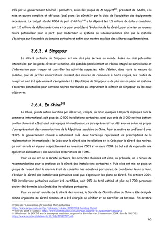 66
7755%% ppaarr llee ggoouuvveerrnneemmeenntt ffééddéérraall –– ppeerrmmeettttrraa,, sseelloonn lleess pprrooppooss ddee AAll SSooppppiitttt223399
,, pprrééssiiddeenntt ddee ll’’AAAAPPCC,, «« llaa
mmiissee eenn œœuuvvrree ccoommppllèèttee eett eeffffiiccaaccee [[ddeess]] ppllaannss [[ddee ssûûrreettéé]] »» ppaarr llee bbiiaaiiss ddee ll’’aaccqquuiissiittiioonn ddeess ééqquuiippeemmeennttss
nnéécceessssaaiirreess.. LLee bbuuddggeett ssûûrreettéé 22000044 dduu ppoorrtt dd’’HHaalliiffaaxx224400
aa lluuii ddééppaasssséé lleess 11,,55 mmiilllliioonnss ddee ddoollllaarrss ccaannaaddiieennss,,
ssooiitt 11,,22 mmiilllliioonnss ddee ddoollllaarrss aamméérriiccaaiinnss eett ccee ppoouurr pprrooccééddeerr àà ll’’éévvaalluuaattiioonn ddee llaa ssûûrreettéé,, ppoouurr aacchheetteerr uunn nnoouuvveeaauu
nnaavviirree ppaattrroouuiilllleeuurr ppoouurr llee ppoorrtt,, ppoouurr mmooddeerrnniisseerr llee ssyyssttèèmmee ddee vviiddééoossuurrvveeiillllaannccee aaiinnssii qquuee llee ssyyssttèèmmee
dd’’ééccllaaiirraaggee ssuurr ll’’eennsseemmbbllee dduu ddoommaaiinnee ppoorrttuuaaiirree eett eennffiinn ppoouurr mmeettttrree eenn ppllaaccee ddeess ccllôôttuurreess ssuupppplléémmeennttaaiirreess..
22..66..33.. AA SSiinnggaappoouurr
LLaa ssûûrreettéé ppoorrttuuaaiirree ddee SSiinnggaappoouurr eesstt uunnee ddeess pplluuss sseerrrrééeess aauu mmoonnddee.. BBaassééee ssuurr ddeess ppaattrroouuiilllleess
iinntteennssiiffiiééeess ppaarr lleess ggaarrddee--ccôôtteess eett llaa mmaarriinnee,, eellllee ppoossssèèddee ppaarraallllèèlleemmeenntt uunn rréésseeaauu iinnttééggrréé ddee ssuurrvveeiillllaannccee eett
dd’’iinnffoorrmmaattiioonn ppoouurr ttrraaqquueerr eett ccoonnttrrôôlleerr lleess aaccttiivviittééss ssuussppeecctteess.. AAffiinn dd’’éévviitteerr,, ddaannss ttoouuttee llaa mmeessuurree dduu
ppoossssiibbllee,, qquuee ddee ppeettiitteess eemmbbaarrccaattiioonnss ccrrooiisseenntt ddeess nnaavviirreess ddee ccoommmmeerrccee àà hhaauuttss rriissqquueess,, lleess rroouutteess ddee
nnaavviiggaattiioonn oonntt ééttéé ssppéécciiaalleemmeenntt rrééoorrggaanniissééeess.. LLaa RRééppuubblliiqquuee ddee SSiinnggaappoouurr aa ddee pplluuss mmiiss eenn ppllaaccee uunn ssyyssttèèmmee
dd’’eessccoorrtteess ppoonnccttuueelllleess ppoouurr cceerrttaaiinnss nnaavviirreess mmaarrcchhaannddss qquuii eemmpprruunntteenntt llee ddééttrrooiitt ddee SSiinnggaappoouurr oouu lleess eeaauuxx
aaddjjaacceenntteess..
22..66..44.. EEnn CChhiinnee224411
LLaa CChhiinnee,, ggrraannddee nnaattiioonn mmaarriittiimmee ppaarr ddééffiinniittiioonn,, ccoommppttee,, aauu ttoottaall,, qquueellqquueess 113300 ppoorrttss iimmpplliiqquuééss ddaannss llee
ccoommmmeerrccee iinntteerrnnaattiioonnaall,, ssooiitt pplluuss ddee 1100 000000 iinnssttaallllaattiioonnss ppoorrttuuaaiirreess,, aaiinnssii qquuee pprrèèss ddee 22 000000 nnaavviirreess bbaattttaanntt
ppaavviilllloonn cchhiinnooiiss eett eeffffeeccttuuaanntt ddeess vvooyyaaggeess iinntteerrnnaattiioonnaauuxx,, ccee qquuii rreepprréésseennttaaiitt uunn ddééffii éénnoorrmmee sseelloonn lleess pprrooppooss
dd’’uunn rreepprréésseennttaanntt ddeess ccoommmmuunniiccaattiioonnss ddee llaa RRééppuubblliiqquuee ppooppuullaaiirree ddee CChhiinnee.. PPoouurr ssee mmeettttrree eenn ccoonnffoorrmmiittéé aavveecc
ll’’IISSPPSS,, llee ggoouuvveerrnneemmeenntt cchhiinnooiiss aa nnoottaammmmeenntt ccrréééé ddeeuuxx tteexxtteess qquuii rreepprreennnneenntt lleess pprreessccrriippttiioonnss ddee llaa
rréégglleemmeennttaattiioonn iinntteerrnnaattiioonnaallee :: llee CCooddee ppoouurr llaa ssûûrreettéé ddeess iinnssttaallllaattiioonnss eett llee CCooddee ppoouurr llaa ssûûrreettéé ddeess nnaavviirreess,,
qquuii ssoonntt eennttrrééss eenn vviigguueeuurr rreessppeeccttiivveemmeenntt eenn nnoovveemmbbrree 22000033 eett eenn mmaarrss 22000044.. LLee bbuutt eesstt ddee «« ggaarraannttiirr uunnee
aapppplliiccaattiioonn eexxhhaauussttiivvee »» ddeess nnoouuvveelllleess pprreessccrriippttiioonnss ddee ll’’OOMMII..
PPoouurr ccee qquuii eesstt ddee llaa ssûûrreettéé ppoorrttuuaaiirree,, lleess aauuttoorriittééss cchhiinnooiisseess oonntt éémmiiss,, aauu pprrééaallaabbllee,, uunn «« rreeccuueeiill ddee
rreeccoommmmaannddaattiioonnss ppoouurr llaa pprraattiiqquuee ddee llaa ssûûrreettéé ddeess iinnssttaallllaattiioonnss ppoorrttuuaaiirreess »».. PPuuiiss eelllleess oonntt mmiiss eenn ppllaaccee uunn
ggrroouuppee ddee ttrraavvaaiill ddoonntt llaa mmiissssiioonn ééttaaiitt ddee ccoonnsseeiilllleerr lleess iinndduussttrriieess ppoorrttuuaaiirreess,, ddee ccoooorrddoonnnneerr lleeuurrss aaccttiioonnss,,
dd’’éévvaalluueerr llaa ssûûrreettéé ddeess iinnssttaallllaattiioonnss ppoorrttuuaaiirreess aaiinnssii qquuee dd’’aapppprroouuvveerr lleess ppllaannss ddee ssûûrreettéé.. FFiinn ooccttoobbrree 22000044,,
559900 iinnssttaallllaattiioonnss ppoorrttuuaaiirreess aavvaaiieenntt ééttéé cceerrttiiffiiééeess,, ssooiitt 9955%% dduu ttoottaall eessttiimméé eett pplluuss ddee 11 770000 ppeerrssoonnnneess
aavvaaiieenntt ééttéé ffoorrmmééeess àà llaa ssûûrreettéé ddeess iinnssttaallllaattiioonnss ppoorrttuuaaiirreess..
PPoouurr ccee qquuii eesstt eennssuuiittee ddee llaa ssûûrreettéé ddeess nnaavviirreess,, llaa SSoocciiééttéé ddee CCllaassssiiffiiccaattiioonn ddee CChhiinnee aa ééttéé ddééssiiggnnééee
ccoommmmee oorrggaanniissmmee ddee ssûûrreettéé rreeccoonnnnuu eett aa ééttéé cchhaarrggééee ddee vvéérriiffiieerr eett ddee cceerrttiiffiieerr lleess bbaatteeaauuxx.. FFiinn ooccttoobbrree
239 Site de l’Association of Canadian Port Authorities :
http://www.acpa-ports.net/pr/releases/release_07052004-funding-f.html.
240 Site du port d’Halifax : http://www.portofhalifax.ca/AbsPage.aspx?id=1152&siteid=1&lang=2.
241 Séminaire de l’OCDE sur le transport maritime, organisé à Paris les 4 et 5 novembre 2004. Site de l’OCDE :
http://www.oecd.org/dataoecd/19/61/33949707.pdf.
 