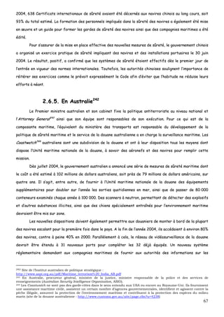 67
22000044,, 663388 CCeerrttiiffiiccaattss iinntteerrnnaattiioonnaauuxx ddee ssûûrreettéé aavvaaiieenntt ééttéé ddéécceerrnnééss aauuxx nnaavviirreess cchhiinnooiiss aauu lloonngg ccoouurrss,, ssooiitt
9933%% dduu ttoottaall eessttiimméé.. LLaa ffoorrmmaattiioonn ddeess ppeerrssoonnnneellss iimmpplliiqquuééss ddaannss llaa ssûûrreettéé ddeess nnaavviirreess aa ééggaalleemmeenntt ééttéé mmiissee
eenn œœuuvvrree eett uunn gguuiiddee ppoouurr ffoorrmmeerr lleess ggaarrddeess ddee ssûûrreettéé ddeess nnaavviirreess aaiinnssii qquuee ddeess ccoommppaaggnniieess mmaarriittiimmeess aa ééttéé
ééddiittéé..
PPoouurr ss’’aassssuurreerr ddee llaa mmiissee eenn ppllaaccee eeffffeeccttiivvee ddeess nnoouuvveelllleess mmeessuurreess ddee ssûûrreettéé,, llee ggoouuvveerrnneemmeenntt cchhiinnooiiss
aa oorrggaanniisséé uunn eexxeerrcciiccee pprraattiiqquuee ddee ssûûrreettéé iimmpplliiqquuaanntt ddeess nnaavviirreess eett ddeess iinnssttaallllaattiioonnss ppoorrttuuaaiirreess llee 3300 jjuuiinn
22000044.. LLee rrééssuullttaatt,, ppoossiittiiff,, aa ccoonnffiirrmméé qquuee lleess ssyyssttèèmmeess ddee ssûûrreettéé ééttaaiieenntt eeffffeeccttiiffss ddèèss llee pprreemmiieerr jjoouurr ddee
ll’’eennttrrééee eenn vviigguueeuurr ddeess nnoorrmmeess iinntteerrnnaattiioonnaalleess.. TToouutteeffooiiss,, lleess aauuttoorriittééss cchhiinnooiisseess ssoouulliiggnneenntt ll’’iimmppoorrttaannccee ddee
rrééiittéérreerr sseess eexxeerrcciicceess ccoommmmee llee pprréévvooiitt eexxpprreesssséémmeenntt llee CCooddee aaffiinn dd’’éévviitteerr qquuee ll’’hhaabbiittuuddee nnee rréédduuiissee lleeuurrss
eeffffoorrttss àà nnééaanntt..
22..66..55.. EEnn AAuussttrraalliiee224422
LLee PPrreemmiieerr mmiinniissttrree aauussttrraalliieenn eett ssoonn ccaabbiinneett ffiixxee llaa ppoolliittiiqquuee aannttiitteerrrroorriissttee aauu nniivveeaauu nnaattiioonnaall eett
ll’’AAttttoorrnneeyy GGeenneerraall224433
aaiinnssii qquuee ssoonn ééqquuiippee ssoonntt rreessppoonnssaabblleess ddee ssoonn eexxééccuuttiioonn.. PPoouurr ccee qquuii eesstt ddee llaa
ccoommppoossaannttee mmaarriittiimmee,, ll’’ééqquuiivvaalleenntt dduu mmiinniissttèèrree ddeess ttrraannssppoorrttss eesstt rreessppoonnssaabbllee dduu ddéévveellooppppeemmeenntt ddee llaa
ppoolliittiiqquuee ddee ssûûrreettéé mmaarriittiimmee eett llee sseerrvviiccee ddee llaa ddoouuaannee aauussttrraalliieennnnee aa eenn cchhaarrggee llaa ssuurrvveeiillllaannccee mmaarriittiimmee.. LLeess
CCooaassttwwaattcchh224444
aauussttrraalliieennss ssoonntt uunnee ssuubbddiivviissiioonn ddee llaa ddoouuaannee eett oonntt àà lleeuurr ddiissppoossiittiioonn ttoouuss lleess mmooyyeennss ddoonntt
ddiissppoossee ll’’UUnniittéé mmaarriittiimmee nnaattiioonnaallee ddee llaa ddoouuaannee,, àà ssaavvooiirr ddeess aaéérroonneeffss eett ddeess nnaavviirreess ppoouurr rreemmpplliirr cceettttee
mmiissssiioonn..
DDèèss jjuuiilllleett 22000044,, llee ggoouuvveerrnneemmeenntt aauussttrraalliieenn aa aannnnoonnccéé uunnee sséérriiee ddee mmeessuurreess ddee ssûûrreettéé mmaarriittiimmee ddoonntt
llee ccooûûtt aa ééttéé eessttiimméé àà 110022 mmiilllliioonnss ddee ddoollllaarrss aauussttrraalliieennss,, ssooiitt pprrèèss ddee 7799 mmiilllliioonnss ddee ddoollllaarrss aamméérriiccaaiinnss,, ssuurr
qquuaattrree aannss.. IIll ss’’aaggiitt,, eennttrree aauuttrree,, ddee ffoouurrnniirr àà ll’’UUnniittéé mmaarriittiimmee nnaattiioonnaallee ddee llaa ddoouuaannee ddeess ééqquuiippeemmeennttss
ssuupppplléémmeennttaaiirreess ppoouurr ddoouubblleerr ssuurr ll’’aannnnééee lleess ssoorrttiieess qquuoottiiddiieennnneess eenn mmeerr,, aaiinnssii qquuee ddee ppaasssseerr ddee 8800 000000
ccoonntteenneeuurrss eexxaammiinnééss cchhaaqquuee aannnnééee àà 110000 000000.. DDeess ssccaannnneerrss àà nneeuuttrroonn,, ppeerrmmeettttaanntt ddee ddéétteecctteerr ddeess eexxpplloossiiffss
eett dd’’aauuttrreess ssuubbssttaanncceess iilllliicciitteess,, aaiinnssii qquuee ddeess cchhiieennss ssppéécciiaalleemmeenntt eennttrraaîînnééss ppoouurr ll’’eennvviirroonnnneemmeenntt mmaarriittiimmee
ddeevvrraaiieenntt êêttrree mmiiss ssuurr zzoonnee..
LLeess nnoouuvveelllleess ddiissppoossiittiioonnss ddooiivveenntt ééggaalleemmeenntt ppeerrmmeettttrree aauuxx ddoouuaanniieerrss ddee mmoonntteerr àà bboorrdd ddee llaa pplluuppaarrtt
ddeess nnaavviirreess eessccaallaanntt ppoouurr llaa pprreemmiièèrree ffooiiss ddaannss llee ppaayyss.. AA llaa ffiinn ddee ll’’aannnnééee 22000044,, iillss aaccccééddaaiieenntt àà eennvviirroonn 8800%%
ddeess nnaavviirreess,, ccoonnttrree àà ppeeiinnee 4400%% eenn 22000000.. PPaarraallllèèlleemmeenntt àà cceellaa,, llee rréésseeaauu ddee vviiddééoossuurrvveeiillllaannccee ddee llaa ddoouuaannee
ddeevvrraaiitt êêttrree éétteenndduu àà 3311 nnoouuvveeaauuxx ppoorrttss ppoouurr ccoommpplléétteerr lleess 3322 ddééjjàà ééqquuiippééss.. UUnn nnoouuvveeaauu ssyyssttèèmmee
rréégglleemmeennttaaiirree ddeemmaannddaanntt aauuxx ccoommppaaggnniieess mmaarriittiimmeess ddee ffoouurrnniirr aauuxx aauuttoorriittééss ddeess iinnffoorrmmaattiioonnss ssuurr lleess
242 Site de l’Institut australien de politique stratégique :
http://www.aspi.org.au/pdf/Maritime_terrorism%20_India_AB.pdf
243 En Australie, procureur général, ministre de la justice, ministre responsable de la police et des services de
renseignements (Australian Security Intelligence Organisation, ASIO).
244 Les Coastwatch ne sont pas des garde-côtes dans le sens entendu aux USA ou encore au Royaume-Uni. Ils fournissent
une assistance maritime civile, assistent un certain nombre d’agences gouvernementales, identifient et agissent contre la
pêche illégale, assurent la protection de l’environnement maritime et contribuent à la protection des espèces du milieu
marin (site de la douane australienne : http://www.customs.gov.au/site/page.cfm?u=4238)
 