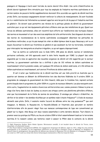 68
ppaassssaaggeerrss eett ll’’ééqquuiippaaggee àà bboorrdd aavvaanntt ll’’aarrrriivvééee dduu nnaavviirree ddeevvrraaiitt êêttrree ééttaabbllii.. UUnnee ccaarrttee dd’’iiddeennttiiffiiccaattiioonn ddee
ssûûrreettéé ddeevvrraaiitt ééggaalleemmeenntt êêttrree iinnttrroodduuiittee ppoouurr ttoouuss lleess eemmppllooyyééss ddee ll’’iinndduussttrriiee mmaarriittiimmee aauussttrraalliieennnnee eett uunn
cceerrttaaiinn nnoommbbrree ddee ppoouuvvooiirrss lliimmiittééss ssuupppplléémmeennttaaiirreess ddeevvrraaiieenntt êêttrree aaccccoorrddééss aauuxx aaggeennttss ddee ssûûrreettéé mmaarriittiimmee
pprriivvééss.. EEnnffiinn,, cceess nnoouuvveeaauuxx eennggaaggeemmeennttss ddooiivveenntt rreennffoorrcceerr llaa ccoolllleeccttee ddee rreennsseeiiggnneemmeennttss.. IIllss ssoonntt ffooccaalliissééss
ssuurr llaa «« rreeddiissttrriibbuuttiioonn ddee ll’’iinnffoorrmmaattiioonn aauu mmoommeenntt ooppppoorrttuunn vveerrss lleess ppoorrttss cclléé dduu ppaayyss eett ll’’iinndduussttrriiee mmaarriittiimmee
eenn ggéénnéérraall »».. IIllss ddooiivveenntt aauussssii ppeerrmmeettttrree uunnee rréévviissiioonn ddee llaa ppoolliittiiqquuee gglloobbaallee ddee ssûûrreettéé dduu ggoouuvveerrnneemmeenntt
aauussttrraalliieenn ppoouurr ccee qquuii eesstt ddeess ééqquuiippeemmeennttss ppééttrroolliieerrss ooffffsshhoorree aaiinnssii qquuee ddeess iinnssttaallllaattiioonnss ddee ggaazz.. QQuuaanntt aauuxx
ffoorrcceess ddee ddééffeennssee aauussttrraalliieennnneess,, eelllleess oonntt rreecceennttrréé lleeuurrss eeffffoorrttss ssuurr ll’’aamméélliioorraattiioonn ddeess ttaaccttiiqquueess dd’’aassssaauutt
ddeess nnaavviirreess eenn mmoouuvveemmeenntt eett ssuurr ddeess eexxeerrcciicceess aammpphhiibbiieess ddee lluuttttee aannttiitteerrrroorriissttee.. DDeess ddrraagguueeuurrss ddee mmiinneess eett
ddeess nnaavviirreess ddee rreeccoonnnnaaiissssaanncceess ddee llaa mmaarriinnee aauussttrraalliieennnnee aaccccoommppaaggnneenntt ddééssoorrmmaaiiss lleess ppaattrroouuiilllleess ddee
ssuurrvveeiillllaannccee rreennffoorrccééeess,, ccee qquuii nn’’aa ppaass mmaannqquuéé ddee ccrrééeerr uunn ddéébbaatt ééppiinneeuuxx ddaannss llee ppaayyss.. BBeeaauuccoouupp yy oonntt vvuu uunn
mmooyyeenn dd’’aacccceennttuueerr llaa ssûûrreettéé aauuxx ffrroonnttiièèrreess eenn ggéénnéérraall eett ppaass sseeuulleemmeenntt dduu ffaaiitt dduu tteerrrroorriissmmee,, nnoottaammmmeenntt
ppoouurr iinntteerrcceepptteerr lleess iimmmmiiggrraannttss eenn ssiittuuaattiioonn iirrrréégguulliièèrree,, ccee qquuii eesstt aappppaarruu ddiisspprrooppoorrttiioonnnnéé..
PPoouurr ssee mmeettttrree eenn ccoonnffoorrmmiittéé aavveecc llee CCooddee IISSPPSS,, 224488 ppllaannss ddee ssûûrreettéé,, nnaavviirreess eett iinnssttaallllaattiioonnss
ppoorrttuuaaiirreess ccoonnffoonndduuss,, oonntt ééttéé aapppprroouuvvééss aavvaanntt llaa ddaattee lliimmiittee iimmppoossééee ppaarr ll’’OOMMII.. LLaa pplluuppaarrtt ddeess ccooûûttss
eennggeennddrrééss ppaarr llaa mmiissee eenn aapppplliiccaattiioonn ddeess nnoouuvveelllleess eexxiiggeenncceess ddee ssûûrreettéé oonntt ééttéé ssuuppppoorrttééss ppaarr llee sseecctteeuurr
mmaarriittiimmee.. LLee ggoouuvveerrnneemmeenntt aauussttrraalliieenn lleess aa cchhiiffffrrééss àà pplluuss ddee 331133 mmiilllliioonnss ddee ddoollllaarrss aauussttrraalliieennss eenn
iinnvveessttiisssseemmeenntt iinniittiiaall llaa pprreemmiièèrree aannnnééee,, ssooiitt qquueellqquueess 224411 mmiilllliioonnss ddee ddoollllaarrss aamméérriiccaaiinnss,, eett àà 9966 mmiilllliioonnss ddee
ddoollllaarrss aauussttrraalliieennss eenn iinnvveessttiisssseemmeenntt,, ssooiitt eennvviirroonn 7744 mmiilllliioonnss ddee ddoollllaarrss aamméérriiccaaiinnss..
IIll eesstt àà nnootteerr qquuee ll’’aamméélliioorraattiioonn ddee llaa ssûûrreettéé mmaarriittiimmee eesstt uunnee tteellllee pprriioorriittéé eenn AAuussttrraalliiee qquuee llaa
qquueessttiioonn eesstt ddeevveennuuee uunn éélléémmeenntt ddee ddiifffféérreennttiiaattiioonn lloorrss ddeess éélleeccttiioonnss ffééddéérraalleess dduu 99 ooccttoobbrree 22000044.. LLee
pprrooggrraammmmee ddee ccaammppaaggnnee dduu ggoouuvveerrnneemmeenntt ddee JJoohhnn HHoowwaarrdd,, rréééélluu ppoouurr llaa ttrrooiissiièèmmee ffooiiss,, rreepprreenndd cceerrttaaiinnss
ppooiinnttss éévvooqquuééss ddaannss llee pprrooggrraammmmee ddee jjuuiilllleett 22000044 eett yy aajjoouuttee ddee nnoouuvveeaauuxx éélléémmeennttss.. LLeess pplluuss mmaarrqquuaannttss ssoonntt,,
eennttrree aauuttrree,, ll’’aauuggmmeennttaattiioonn dduu nnoommbbrree dd’’eexxeerrcciicceess aannttiitteerrrroorriisstteess aavveecc ccoommmmee pprreemmiieerrss tthhèèmmeess llaa pprriissee eenn
oottaaggee dd’’uunn ffeerrrryy ddaannss llaa bbaaiiee ddee SSyyddnneeyy oouu eennccoorree uunnee aattttaaqquuee ccoonnttrree uunnee ppllaatteeffoorrmmee ppééttrroolliièèrree ooffffsshhoorree,,
aaiinnssii qquuee ll’’aaccccrrooiisssseemmeenntt ddee llaa fflloottttee ddee nnaavviirreess ddee ssuurrvveeiillllaannccee.. IIll eennvviissaaggee ppaarr aaiilllleeuurrss «« dd’’iiddeennttiiffiieerr,, ddee
vvéérriiffiieerr eett ddee vvaalliiddeerr »» lleess ddoonnnnééeess rrééccoollttééeess ppaarr uunn ssyyssttèèmmee rraaddaarr àà hhaauuttee ffrrééqquueennccee224455
,, àà ll’’aaiiddee ddee nnoouuvveeaauuxx
aaéérroonneeffss ssaannss ppiilloottee.. EEnnffiinn,, iill ssoouuhhaaiittee rreennddrree ll’’aaccccoorrdd ddee ddééffeennssee eennttrree lleess cciinnqq ppuuiissssaanncceess224466
qquuee ssoonntt
SSiinnggaappoouurr,, llaa MMaallaaiissiiee,, llee RRooyyaauummee--UUnnii,, llaa NNoouuvveellllee--ZZééllaannddee eett ll’’AAuussttrraalliiee pplluuss ppeerrccuuttaanntt eenn mmaattiièèrree
dd’’aannttiitteerrrroorriissmmee aaffiinn ddee ppoouuvvooiirr rrééaaggiirr ffaaccee aauuxx mmeennaacceess ccoonntteemmppoorraaiinneess ddee ttyyppee nnoonn ccoonnvveennttiioonnnneell qquuii
ppèèsseenntt ssuurr llaa rrééggiioonn.. AAllddoo BBoorrgguu vvooiitt ddeeuuxx rraaiissoonnss eesssseennttiieelllleess àà cceettttee ddeerrnniièèrree ddéécciissiioonn.. TToouutt dd’’aabboorrdd,, llee
pprreemmiieerr eexxeerrcciiccee pprraattiiqquuee dduu FFPPDDAA aa eeuu lliieeuu eenn ooccttoobbrree 22000044 eett ééttaaiitt eesssseennttiieelllleemmeenntt bbaasséé ssuurr llee tteerrrroorriissmmee
mmaarriittiimmee.. IIll ll’’aa rreesssseennttii ccoommmmee uunnee tteennttaattiivvee vviissaanntt àà aasssseeooiirr llee FFPPDDAA ddaannss llee ccoonntteexxttee ddee llaa ssûûrreettéé
245 High Frequency Surface Wave Radar System. Récemment installé, il est localisé dans le détroit de Torres, entre
l’Australie et la Nouvelle Guinée.
246 Five Power Defence Arrangements (FPDA). Cet engagement réciproque de défense, signé en 1971, oblige les cinq nations
participantes à se consulter en cas d’agression extérieure ou de menace d’attaque contre la Malaisie ou Singapour. Il
s’inscrit dans le prolongement des garanties de défense que donnait le Royaume-Uni à la Malaisie et à Singapour mais qui
ont cessé en 1967 suite au retrait des forces britanniques stationnées à l’Est du Canal de Suez.
 