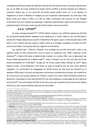 69
ccoonntteemmppoorraaiinnee pplluuttôôtt qquuee ccoommmmee uunnee eexxppéérriieennccee sséérriieeuussee ddee lluuttttee aannttiitteerrrroorriissttee.. LLaa sseeccoonnddee eexxpplliiccaattiioonn eesstt
qquuee,, eenn jjuuiinn 22000044,, lloorrss dd’’uunnee ccoonnfféérreennccee ddee pprreessssee rreellaattiivvee aauu FFPPDDAA,, llee mmiinniissttrree mmaallaaiissiieenn ddee llaa ddééffeennssee aa
ccllaaiirreemmeenntt ddééccllaarréé qquuee,, eenn ccaass dd’’aaccttiivviittééss tteerrrroorriisstteess qquueelllleess qquu’’eelllleess ssooiieenntt ssuurr llee ssooll mmaallaaiissiieenn oouu
ssiinnggaappoouurriieenn,, ccee sseerraaiitt llaa MMaallaaiissiiee eett SSiinnggaappoouurr qquuii ss’’eenn ooccccuuppeerraaiieenntt ssppéécciiffiiqquueemmeenntt.. DDee cceettttee ffaaççoonn,, AAllddoo
BBoorrgguu eessttiimmee qquu’’iill rreellaayyee llee FFPPDDAA aa uunn rrôôllee ddee ssiimmppllee ccoooorrddiinnaatteeuurr ddeess eexxeerrcciicceess eett ddeess éécchhaannggeess
dd’’iinnffoorrmmaattiioonn ttoouutt eenn lluuii rreeffuussaanntt uunnee qquueellccoonnqquuee «« iimmpplliiccaattiioonn ooppéérraattiioonnnneellllee »» ddaannss llaa lluuttttee aannttiitteerrrroorriissttee àà
pprroopprreemmeenntt ppaarrlleerr.. IIll eesstt ddoonncc éévviiddeenntt qquuee ddeess eeffffoorrttss rreesstteenntt àà ffaaiirree eenn llaa mmaattiièèrree..
22..66..66.. LL’’OOTTAANN224477
AAuu nniivveeaauu iinntteerrggoouuvveerrnneemmeennttaall224488
,, LL’’OOTTAANN ssoouuhhaaiittee rreessttaauurreerr uunnee ccrrééddiibbiilliittéé qquueellqquuee ppeeuu aaffffeeccttééee
ppaarr lleess ppoossiittiioonnss ddiiaammééttrraalleemmeenntt ooppppoossééeess ddee sseess mmeemmbbrreess ssuurr llee ccoonnfflliitt iirraakkiieenn eett ppaarr sseess ddiiffffiiccuullttééss àà
eennvvooyyeerr ddeess ttrroouuppeess aaddééqquuaatteess ppoouurr ppaacciiffiieerr ll’’AAffgghhaanniissttaann.. EEllllee aassppiirree àà jjoouueerr uunn rrôôllee mmaarrqquuaanntt ddaannss llee XXXXII
ssiièèccllee eett vvooiitt llaa ssûûrreettéé mmaarriittiimmee ccoommmmee llee mmaaiilllloonn ffaaiibbllee ddee llaa ssttrraattééggiiee eeuurrooppééeennnnee eenn mmaattiièèrree ddee lluuttttee
ccoonnttrree llee tteerrrroorriissmmee,, cc’’eesstt ppoouurrqquuooii eellllee vveeuutt yy aappppoorrtteerr ssaa ccoonnttrriibbuuttiioonn..
SSeess oobbjjeeccttiiffss ssoonntt «« ddéétteecctteerr,, ddiissssuuaaddeerr eett ssee pprroottééggeerr ddeess aaccttiivviittééss tteerrrroorriisstteess »» ggrrââccee àà uunnee
ooppéérraattiioonn nnaavvaallee ddee lluuttttee aannttiitteerrrroorriissttee,, mmiissee eenn œœuuvvrree eenn ccooooppéérraattiioonn aavveecc ll’’OOMMII.. LL’’ooppéérraattiioonn AAccttiivvee
EEnnddeeaavvoouurr224499
aa dd’’aabboorrdd ééttéé llaannccééee eenn MMééddiitteerrrraannééee oorriieennttaallee,, llee 66 ooccttoobbrree 22000011,, aavveecc llee ddééppllooiieemmeenntt ddeess
FFoorrcceess nnaavvaalleess ppeerrmmaanneenntteess ddee llaa MMééddiitteerrrraannééee225500
,, cceelllleess--ccii aalltteerrnnaanntt ttoouuss lleess ttrrooiiss mmooiiss aavveecc lleess FFoorrcceess
nnaavvaalleess ppeerrmmaanneenntteess ddee ll’’AAttllaannttiiqquuee225511
.. DDiirriiggééee ppaarr lleess FFoorrcceess nnaavvaalleess aalllliiééeess dd’’EEuurrooppee dduu SSuudd225522
ddeeppuuiiss
NNaapplleess eenn IIttaalliiee,, AAccttiivvee EEnnddeeaavvoouurr aa ééttéé ééttaabblliiee eenn ssiiggnnee ddee ssoolliiddaarriittéé aavveecc lleess UUSSAA.. CCeettttee ooppéérraattiioonn
rreepprréésseennttee «« llaa ccoonnccrrééttiissaattiioonn ddee ll’’eennggaaggeemmeenntt ddee ll’’OOTTAANN eennvveerrss lleess UUSSAA ssuuiittee aauuxx aatttteennttaattss dduu 1111
sseepptteemmbbrree 22000011 [[mmaaiiss]] cc''eesstt aauussssii uunnee iimmppoorrttaannttee ccoonnttrriibbuuttiioonn àà llaa pprréésseerrvvaattiioonn ddee llaa ppaaiixx,, ddee llaa ssttaabbiilliittéé eett
ddee llaa ssééccuurriittéé ddee ttoouuss lleess ppaayyss mmeemmbbrreess ddee ll''AAlllliiaannccee »» sseelloonn llee VViiccee AAmmiirraall iittaalliieenn FFeerrddiinnaannddoo SSaannffeelliiccee ddii
MMoonntteeffoorrttee,, CCoommmmaannddaanntt eenn cchheeff ddeess NNAAVVSSOOUUTTHH eett ddee AAccttiivvee EEnnddeeaavvoouurr.. LLaa bbaassee llééggaallee ddee cceettttee ooppéérraattiioonn
eesstt ll’’aarrttiiccllee 55225533
dduu ttrraaiittéé iinnssttiittuuaanntt ll’’OOTTAANN.. IIll eesstt àà nnootteerr qquuee cc’’eesstt llaa pprreemmiièèrree ffooiiss ddee ll’’hhiissttooiirree ddee ll’’aalllliiaannccee
mmiilliittaaiirree qquuee cceettttee ccllaauussee ddee ddééffeennssee ccoolllleeccttiivvee eesstt aaiinnssii uuttiilliissééee..
247 Alliance regroupant 26 pays d’Amérique du Nord et d’Europe qui se sont engagés à respecter les objectifs du Traité de
l’Atlantique Nord, signé le 4 avril 1949. Son but est la sauvegarde de la liberté et de la sécurité de tous ses membres par
des moyens politiques et/ou militaires.
248 Site de The Economist : http://www.economist.com/agenda/displayStory.cfm?story_id=2804108.
249 Le nom d’Active Endeavour n’a été officialisé que le 26 octobre 2001.
250 Standing Naval Forces Mediterranean (STANAVFORMED). Composées de plusieurs frégates, ainsi que de destroyers
selon un système de rotation, ces forces de réaction immédiate doivent être capables de se déployer rapidement sur une
zone de crise ou de tensions.
251 Standing Naval Forces Atlantic (STANAVFORLANT). Elles fonctionnent sur le même mode que les précédentes.
252 Allied Naval Forces Southern Europe (NAVSOUTH).
253 Article 5 : Les parties conviennent qu'une attaque armée contre l'une ou plusieurs d'entre elles survenant en Europe
ou en Amérique du Nord sera considérée comme une attaque dirigée contre toutes les parties, et en conséquence elles
conviennent que, si une telle attaque se produit, chacune d'elles, dans l'exercice du droit de légitime défense, individuelle
ou collective, reconnu par l'article 51 de la Charte des Nations Unies, assistera la partie ou les parties ainsi attaquées
en prenant aussitôt, individuellement et d'accord avec les autres parties, telle action qu'elle jugera nécessaire, y compris
l'emploi de la force armée, pour rétablir et assurer la sécurité dans la région de l'Atlantique Nord. Toute attaque armée de
cette nature et toute mesure prise en conséquence seront immédiatement portées à la connaissance du Conseil de
Sécurité. Ces mesures prendront fin quand le Conseil de Sécurité aura pris les mesures nécessaires pour rétablir et
maintenir la paix et la sécurité internationales.
Article 51 de la Charte des Nations Unies : Aucune disposition de la présente Charte ne porte atteinte au droit naturel
de légitime défense, individuelle ou collective, dans le cas où un Membre des Nations Unies est l'objet d'une agression
armée, jusqu'à ce que le Conseil de sécurité ait pris les mesures nécessaires pour maintenir la paix et la sécurité
 