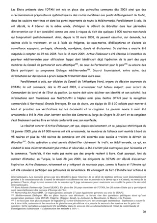 70
LLeess EEttaattss pprréésseennttss ddaannss ll’’OOTTAANN oonntt mmiiss eenn ppllaaccee ddeess ppaattrroouuiilllleess ccoommmmuunneess ddèèss 22000033 aaiinnssii qquuee ddeess
«« rreeccoonnnnaaiissssaanncceess pprrééppaarraattooiirreess ssyyssttéémmaattiiqquueess »» ddeess rroouutteess mmaarriittiimmeess aauuxx ppooiinnttss dd’’ééttrraanngglleemmeenntt dduu ttrraaffiicc,,
ddaannss lleess ccoouullooiirrss mmaarriittiimmeess eett ddaannss lleess ppoorrttss iimmppoorrttaannttss ddee ttoouuttee llaa MMééddiitteerrrraannééee.. PPaarraallllèèlleemmeenntt àà cceellaa,, iillss
oonntt ddéécciiddéé,, llee 44 fféévvrriieerr ddee llaa mmêêmmee aannnnééee,, dd’’iinnttééggrreerr llee ddééttrrooiitt ddee GGiibbrraallttaarr ddaannss lleeuurr ppéérriimmèèttrree
dd’’iinntteerrvveennttiioonn ccaarr iill eesstt ccoonnssiiddéérréé ccoommmmee uunnee zzoonnee àà rriissqquueess dduu ffaaiitt ddeess qquueellqquueess 33 000000 nnaavviirreess mmaarrcchhaannddss
qquuii ll’’eemmpprruunntteenntt qquuoottiiddiieennnneemmeenntt.. AAiinnssii,, ddeeppuuiiss llee 1100 mmaarrss 22000033,, iillss ppeeuuvveenntt eessccoorrtteerr,, ssuurr ddeemmaannddee,, lleess
nnaavviirreess cciivviillss llee ttrraavveerrssaanntt,, eett ccee àà ll’’aaiiddee ddee ffrrééggaatteess,, ddee ssoouuss--mmaarriinnss,, dd’’hhéélliiccooppttèèrreess eett dd’’aavviioonnss ddee
ssuurrvveeiillllaannccee eessppaaggnnoollss,, ppoorrttuuggaaiiss,, aalllleemmaannddss,, nnoorrvvééggiieennss,, ddaannooiiss eett ééttaattssuunniieennss.. CCee ssyyssttèèmmee aa eennssuuiittee ééttéé
ssuussppeenndduu àà ccoommpptteerr dduu 2299 mmaaii 22000044.. PPuuiiss,, llee 1166 mmaarrss 22000044,, AAccttiivvee EEnnddeeaavvoouurr aa ééttéé éétteenndduuee àà ll’’eennsseemmbbllee dduu
ppoouurrttoouurr mmééddiitteerrrraannééeenn ppoouurr ooffffiicciiaalliisseerr ll’’aappppuuii ddoonntt bbéénnééffiicciiaaiitt ddééjjàà ll’’ooppéérraattiioonn ddee llaa ppaarrtt ddeess ppaayyss
mmeemmbbrreess dduu CCoonnsseeiill ddee ppaarrtteennaarriiaatt eeuurroo--aattllaannttiiqquuee225544
,, ddee cceeuuxx dduu PPaarrtteennaarriiaatt ppoouurr llaa ppaaiixx225555
oouu eennccoorree ddeess
EEttaattss ppaarrttiicciippaanntt aauu pprrooggrraammmmee DDiiaalloogguuee mmééddiitteerrrraannééeenn225566
.. CCeeuuxx--ccii ffoouurrnniissssaaiieenntt,, eennttrree aauuttrree,, ddeess
iinnffoorrmmaattiioonnss ssuurr ddeess nnaavviirreess aa pprriioorrii ssuussppeeccttss ttrraannssiittaanntt ddaannss lleeuurrss eeaauuxx..
PPaarraallllèèlleemmeenntt àà cceellaa,, ssuurr ddéécciissiioonn dduu CCoonnsseeiill ddee ll’’AAttllaannttiiqquuee NNoorrdd,, oorrggaannee ddee ddéécciissiioonn ssoouuvveerraaiinn ddee
ll’’OOTTAANN,, iillss oonntt ccoommmmeennccéé,, ddèèss llee 2299 aavvrriill 22000033,, àà aarrrraaiissoonnnneerr ttoouutt bbaatteeaauu ssuussppeecctt,, aavveecc aaccccoorrdd dduu
CCoommmmaannddaanntt ddee bboorrdd eett ddee ll’’EEttaatt dduu ppaavviilllloonn.. LLee nnaavviirree ddooiitt aalloorrss ddéécclliinneerr ssoonn iiddeennttiittéé eett ssoonn aaccttiivviittéé ;; lleess
iinnffoorrmmaattiioonnss ssoonntt ttrraannssmmiisseess aauuxx NNAAVVSSOOUUTTHH àà NNaapplleess aaiinnssii qquu’’aauu CCeennttrree OOTTAANN ppoouurr llaa nnaavviiggaattiioonn
ccoommmmeerrcciiaallee àà NNoorrtthhwwoooodd,, GGrraannddee BBrreettaaggnnee.. EEnn ccaass ddee ddoouuttee,, uunnee ééqquuiippee ddee 1155 àà 2200 ssoollddaattss ppeeuutt mmoonntteerr àà
bboorrdd eett pprrooccééddeerr aauuxx vvéérriiffiiccaattiioonnss ssuurr lleess ddooccuummeennttss eett llaa ccaarrggaaiissoonn.. LLee pprreemmiieerr nnaavviirree àà aavvooiirr ééttéé
aarrrraaiissoonnnnééee aa ééttéé llee NNiinnoo SSttaarr,, bbaattttaanntt ppaavviilllloonn ddeess CCoommoorreess aauu llaarrggee ddee CChhyypprree llee 2299 aavvrriill eett ssaa ccaarrggaaiissoonn
ss’’eesstt ffiinnaalleemmeenntt aavvéérrééee êêttrree eenn ttoottaallee ccoonnffoorrmmiittéé aavveecc ssoonn mmaanniiffeessttee..
LLee rrééssuullttaatt ccoonnccrreett dd’’AAccttiivvee EEnnddeeaavvoouurr,, eesstt qquuee,, ddeeppuuiiss ssoonn llaanncceemmeenntt,, eett ccee jjuussqquu’’aauuxx ssttaattiissttiiqquueess dduu
1188 jjaannvviieerr 22000055,, pplluuss ddee 6677 000000 nnaavviirreess oonntt ééttéé aarrrraaiissoonnnnééss,, lleess mmeemmbbrreess ddee ll’’aalllliiaannccee ssoonntt mmoonnttééss àà bboorrdd ddee
9955 nnaavviirreess eett pplluuss ddee 448888 nnaavviirreess ddee ccoommmmeerrccee oonntt ééttéé eessccoorrttééss aavveecc ssuuccccèèss àà ttrraavveerrss llee ddééttrrooiitt ddee
GGiibbrraallttaarr225577
.. CCeettttee ooppéérraattiioonn aa aaiinnssii ppeerrmmiiss dd’’iiddeennttiiffiieerr ccllaaiirreemmeenntt llee ttrraaffiicc eenn MMééddiitteerrrraannééee,, ccee qquuii,, eenn
rreennddaanntt llaa zzoonnee iinnccoonntteessttaabblleemmeenntt pplluuss ssttaabbllee eett ssééccuurriissééee,, aa ééttéé dd’’aauuttaanntt pplluuss aavvaannttaaggeeuuxx ppoouurr ll’’ééccoonnoommiiee eett
llee ccoommmmeerrccee.. TToouutteeffooiiss,, iill nn’’eenn rreessttee ppaass mmooiinnss qquuee ddeess pprrooggrrèèss rreesstteenntt àà ffaaiirree.. CC’’eesstt ppoouurrqquuooii,, lloorrss dduu
ssoommmmeett dd’’IIssttaannbbuull,, eenn TTuurrqquuiiee,, llee lluunnddii 2288 jjuuiinn 22000044,, lleess ddiirriiggeeaannttss ddee ll’’OOTTAANN oonntt ddéécciiddéé dd’’aacccceennttuueerr
ll’’ooppéérraattiioonn AAccttiivvee EEnnddeeaavvoouurr,, nnoottaammmmeenntt eenn yy iinnttééggrraanntt ddee nnoouuvveeaauuxx ppaayyss,, ccoommmmee llaa RRuussssiiee eett ll’’UUkkrraaiinnee qquuii
oonntt ééttéé ccoonnvviiééeess àà ppaarrttiicciippeerr aauuxx ppaattrroouuiilllleess ddee ssuurrvveeiillllaannccee.. IIllss eennvviissaaggeenntt ddee ffaaiitt dd’’éétteennddrree lleeuurr aaccttiioonn àà llaa
internationales. Les mesures prises par des Membres dans l'exercice de ce droit de légitime défense sont immédiatement
portées à la connaissance du Conseil de sécurité et n'affectent en rien le pouvoir et le devoir qu'a le Conseil, en vertu de la
présente Charte, d'agir à tout moment de la manière qu'il juge nécessaire pour maintenir ou rétablir la paix et la sécurité
internationales.
254 Euro-Atlantic Partnership Council (EAPC). En plus des 26 pays membres de l’OTAN, les 20 autres Etats qui y participent
sont essentiellement des nations d’Europe de l’Est.
255 Partnership for Peace (PfP). Ce regroupement compte 27 pays également présents au sein de l’EAPC.
256 Mediterranean Dialogue. Mis en place depuis une décennie, ce forum vise des questions politiques ainsi qu’une
coopération pratique entre l’OTAN, l’Algérie, l’Egypte, Israël, la Jordanie, la Mauritanie, le Maroc et la Tunisie.
257 Il ne faut pas non plus manquer de signaler qu’Active Endeavour a eu des avantages inattendus : l’opération a sauvé la
vie à des civils, notamment des ouvriers de plateformes pétrolières et a permis de secourir des navires sur le point de
sombrer. Cette opération a également été profitable dans le sens où elle a substantiellement réduit la contrebande et
l’immigration clandestine – la diminution est estimée à 50% –.
 