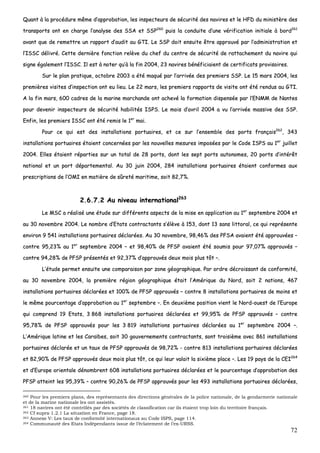 72
QQuuaanntt àà llaa pprrooccéédduurree mmêêmmee dd’’aapppprroobbaattiioonn,, lleess iinnssppeecctteeuurrss ddee ssééccuurriittéé ddeess nnaavviirreess eett llee HHFFDD dduu mmiinniissttèèrree ddeess
ttrraannssppoorrttss oonntt eenn cchhaarrggee ll’’aannaallyyssee ddeess SSSSAA eett SSSSPP226600
ppuuiiss llaa ccoonndduuiittee dd’’uunnee vvéérriiffiiccaattiioonn iinniittiiaallee àà bboorrdd226611
aavvaanntt qquuee ddee rreemmeettttrree uunn rraappppoorrtt dd’’aauuddiitt aauu GGTTII.. LLee SSSSPP ddooiitt eennssuuiittee êêttrree aapppprroouuvvéé ppaarr ll’’aaddmmiinniissttrraattiioonn eett
ll’’IISSSSCC ddéélliivvrréé.. CCeettttee ddeerrnniièèrree ffoonnccttiioonn rreellèèvvee dduu cchheeff dduu cceennttrree ddee ssééccuurriittéé ddee rraattttaacchheemmeenntt dduu nnaavviirree qquuii
ssiiggnnee ééggaalleemmeenntt ll’’IISSSSCC.. IIll eesstt àà nnootteerr qquu’’àà llaa ffiinn 22000044,, 2233 nnaavviirreess bbéénnééffiicciiaaiieenntt ddee cceerrttiiffiiccaattss pprroovviissooiirreess..
SSuurr llee ppllaann pprraattiiqquuee,, ooccttoobbrree 22000033 aa ééttéé mmaaqquuéé ppaarr ll’’aarrrriivvééee ddeess pprreemmiieerrss SSSSPP.. LLee 1155 mmaarrss 22000044,, lleess
pprreemmiièèrreess vviissiitteess dd’’iinnssppeeccttiioonn oonntt eeuu lliieeuu.. LLee 2222 mmaarrss,, lleess pprreemmiieerrss rraappppoorrttss ddee vviissiittee oonntt ééttéé rreenndduuss aauu GGTTII..
AA llaa ffiinn mmaarrss,, 660000 ccaaddrreess ddee llaa mmaarriinnee mmaarrcchhaannddee oonntt aacchheevvéé llaa ffoorrmmaattiioonn ddiissppeennssééee ppaarr ll’’EENNMMMM ddee NNaanntteess
ppoouurr ddeevveenniirr iinnssppeecctteeuurrss ddee ssééccuurriittéé hhaabbiilliittééss IISSPPSS.. LLee mmooiiss dd’’aavvrriill 22000044 aa vvuu ll’’aarrrriivvééee mmaassssiivvee ddeess SSSSPP..
EEnnffiinn,, lleess pprreemmiieerrss IISSSSCC oonntt ééttéé rreemmiiss llee 11eerr
mmaaii..
PPoouurr ccee qquuii eesstt ddeess iinnssttaallllaattiioonnss ppoorrttuuaaiirreess,, eett ccee ssuurr ll’’eennsseemmbbllee ddeess ppoorrttss ffrraannççaaiiss226622
,, 334433
iinnssttaallllaattiioonnss ppoorrttuuaaiirreess ééttaaiieenntt ccoonncceerrnnééeess ppaarr lleess nnoouuvveelllleess mmeessuurreess iimmppoossééeess ppaarr llee CCooddee IISSPPSS aauu 11eerr
jjuuiilllleett
22000044.. EElllleess ééttaaiieenntt rrééppaarrttiieess ssuurr uunn ttoottaall ddee 2288 ppoorrttss,, ddoonntt lleess sseepptt ppoorrttss aauuttoonnoommeess,, 2200 ppoorrttss dd’’iinnttéérrêêtt
nnaattiioonnaall eett uunn ppoorrtt ddééppaarrtteemmeennttaall.. AAuu 3300 jjuuiinn 22000044,, 228844 iinnssttaallllaattiioonnss ppoorrttuuaaiirreess ééttaaiieenntt ccoonnffoorrmmeess aauuxx
pprreessccrriippttiioonnss ddee ll’’OOMMII eenn mmaattiièèrree ddee ssûûrreettéé mmaarriittiimmee,, ssooiitt 8822,,77%%..
22..66..77..22 AAuu nniivveeaauu iinntteerrnnaattiioonnaall226633
LLee MMSSCC aa rrééaalliisséé uunnee ééttuuddee ssuurr ddiifffféérreennttss aassppeeccttss ddee llaa mmiissee eenn aapppplliiccaattiioonn aauu 11eerr
sseepptteemmbbrree 22000044 eett
aauu 3300 nnoovveemmbbrree 22000044.. LLee nnoommbbrree dd’’EEttaattss ccoonnttrraaccttaannttss ss’’ééllèèvvee àà 115533,, ddoonntt 1133 ssaannss lliittttoorraall,, ccee qquuii rreepprréésseennttee
eennvviirroonn 99 554411 iinnssttaallllaattiioonnss ppoorrttuuaaiirreess ddééccllaarrééeess.. AAuu 3300 nnoovveemmbbrree,, 9988,,4466%% ddeess PPFFSSAA aavvaaiieenntt ééttéé aapppprroouuvvééeess ––
ccoonnttrree 9955,,2233%% aauu 11eerr
sseepptteemmbbrree 22000044 –– eett 9988,,4400%% ddee PPFFSSPP aavvaaiieenntt ééttéé ssoouummiiss ppoouurr 9977,,0077%% aapppprroouuvvééss ––
ccoonnttrree 9944,,2288%% ddee PPFFSSPP pprréésseennttééss eett 9922,,3377%% dd’’aapppprroouuvvééss ddeeuuxx mmooiiss pplluuss ttôôtt ––..
LL’’ééttuuddee ppeerrmmeett eennssuuiittee uunnee ccoommppaarraaiissoonn ppaarr zzoonnee ggééooggrraapphhiiqquuee.. PPaarr oorrddrree ddééccrrooiissssaanntt ddee ccoonnffoorrmmiittéé,,
aauu 3300 nnoovveemmbbrree 22000044,, llaa pprreemmiièèrree rrééggiioonn ggééooggrraapphhiiqquuee ééttaaiitt ll’’AAmméérriiqquuee dduu NNoorrdd,, ssooiitt 22 nnaattiioonnss,, 446677
iinnssttaallllaattiioonnss ppoorrttuuaaiirreess ddééccllaarrééeess eett 110000%% ddee PPFFSSPP aapppprroouuvvééss –– ccoonnttrree 88 iinnssttaallllaattiioonnss ppoorrttuuaaiirreess ddee mmooiinnss eett
llee mmêêmmee ppoouurrcceennttaaggee dd’’aapppprroobbaattiioonn aauu 11eerr
sseepptteemmbbrree ––.. EEnn ddeeuuxxiièèmmee ppoossiittiioonn vviieenntt llee NNoorrdd--oouueesstt ddee ll’’EEuurrooppee
qquuii ccoommpprreenndd 1199 EEttaattss,, 33 886688 iinnssttaallllaattiioonnss ppoorrttuuaaiirreess ddééccllaarrééeess eett 9999,,9955%% ddee PPFFSSPP aapppprroouuvvééss –– ccoonnttrree
9955,,7788%% ddee PPFFSSPP aapppprroouuvvééss ppoouurr lleess 33 881199 iinnssttaallllaattiioonnss ppoorrttuuaaiirreess ddééccllaarrééeess aauu 11eerr
sseepptteemmbbrree 22000044 ––..
LL’’AAmméérriiqquuee llaattiinnee eett lleess CCaarraaïïbbeess,, ssooiitt 3300 ggoouuvveerrnneemmeennttss ccoonnttrraaccttaannttss,, ssoonntt ttrrooiissiièèmmee aavveecc 886611 iinnssttaallllaattiioonnss
ppoorrttuuaaiirreess ddééccllaarrééee eett uunn ttaauuxx ddee PPFFSSPP aapppprroouuvvééss ddee 9988,,7722%% -- ccoonnttrree 881133 iinnssttaallllaattiioonnss ppoorrttuuaaiirreess ddééccllaarrééeess
eett 8822,,9900%% ddee PPFFSSPP aapppprroouuvvééss ddeeuuxx mmooiiss pplluuss ttôôtt,, ccee qquuii lleeuurr vvaallaaiitt llaa ssiixxiièèmmee ppllaaccee ––.. LLeess 1199 ppaayyss ddee llaa CCEEII226644
eett dd’’EEuurrooppee oorriieennttaallee ddéénnoommbbrreenntt 660088 iinnssttaallllaattiioonnss ppoorrttuuaaiirreess ddééccllaarrééeess eett llee ppoouurrcceennttaaggee dd’’aapppprroobbaattiioonn ddeess
PPFFSSPP aatttteeiinntt lleess 9955,,3399%% –– ccoonnttrree 9900,,2266%% ddee PPFFSSPP aapppprroouuvvééss ppoouurr lleess 449933 iinnssttaallllaattiioonnss ppoorrttuuaaiirreess ddééccllaarrééeess,,
260 Pour les premiers plans, des représentants des directions générales de la police nationale, de la gendarmerie nationale
et de la marine nationale les ont assistés.
261 18 navires ont été contrôlés par des sociétés de classification car ils étaient trop loin du territoire français.
262 Cf supra 1.2.1 La situation en France, page 18.
263 Annexe V: Les taux de conformité internationaux au Code ISPS, page 114.
264 Communauté des Etats Indépendants issue de l’éclatement de l’ex-URSS.
 
