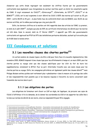 74
dd’’oobbsseerrvveerr qquuee cceettttee ééttuuddee rreeggrroouuppaaiitt nnoonn sseeuulleemmeenntt lleess cchhiiffffrreess ffoouurrnniiss ppaarr lleess ggoouuvveerrnneemmeennttss
ccoonnttrraaccttaannttss mmaaiiss ééggaalleemmeenntt cceeuuxx dd’’oorrggaanniissmmeess dduu sseecctteeuurr mmaarriittiimmee aayyaanntt uunn ssttaattuutt ddee ccoonnssuullttaannttss aauupprrèèss
ddee ll’’OOMMII.. IIll ss’’aaggiitt nnoottaammmmeenntt ddee ll’’IIAACCSS226666
,, dd’’IInntteerrccaarrggoo226677
,, dd’’IInntteerrttaannkkoo,, ddee ll’’IIPPTTAA226688
,, dd’’IICCCCLL226699
eett ddee
BBIIMMCCOO227700
.. LL’’IICCCCLL eesstt llee sseeuull oorrggaanniissmmee àà aavvooiirr ddéélliivvrréé lleess IISSSSCC àà 110000%% ddeess nnaavviirreess qquu’’iill ssuuiivvaaiitt aauu 3300 jjuuiinn
22000044 –– ccoonnttrree 8888,,99%% llee 2255 jjuuiinn ––,, llee pplluuss ffaaiibbllee ttaauuxx ddee ccoonnffoorrmmiittéé ééttaanntt cceelluuii ddee BBIIMMCCOO,, aavveecc 1188,,66%% ddee cceess
nnaavviirreess cceerrttiiffiiééss,, ssooiitt llee mmêêmmee ppoouurrcceennttaaggee qquuee cciinnqq jjoouurrss pplluuss ttôôtt..
EEnnffiinn,, lleess ddeerrnniieerrss cchhiiffffrreess eenn llaa mmaattiièèrree oonntt ééttéé rraappppoorrttééss ddaannss ddeess aarrttiicclleess ddee ll’’OOMMII.. LLee pprreemmiieerr,,
eenn ddaattee dduu 66 aaooûûtt 22000044227711
,, ssoouulliiggnnee qquuee pplluuss ddee 9900%% ddee cceerrttiiffiiccaattss iinntteerrnnaattiioonnaauuxx ddee ssûûrreettéé ppoouurr lleess nnaavviirreess
oonntt ééttéé éémmiiss.. DDaannss llee sseeccoonndd,, ddaattéé dduu 1177 fféévvrriieerr 22000055227722
,, iill aappppaarraaîîtt qquuee 9944%% ddeess ggoouuvveerrnneemmeennttss
ccoonnttrraaccttaannttss oonntt aapppprroouuvvéé lleess PPFFSSPP ddee 9977%% ddeess iinnssttaallllaattiioonnss ppoorrttuuaaiirreess ddééccllaarrééeess,, ssaacchhaanntt qquu’’iill eenn eexxiissttee pplluuss
ddee 99 660000 ddaannss llee mmoonnddee eennttiieerr..
IIIIII CCoonnssééqquueenncceess eett ssoolluuttiioonnss
33..11 LLeess nnoouuvveelllleess ccllaauusseess ddeess cchhaarrtteess ppaarrttiieess227733
UUnn cceerrttaaiinn nnoommbbrree ddee ccllaauusseess ttyyppeess aa dduu êêttrree ccrréééé ppoouurr ffaaiirree ffaaccee àà llaa nnoouuvveellllee rréégglleemmeennttaattiioonn.. DDèèss
nnoovveemmbbrree 22000033,, BBIIMMCCOO ddiissppoossaaiitt dd’’uunnee ccllaauussee ttyyppee ppoouurr lleess aaffffrrèètteemmeennttss àà tteemmppss eett,, eenn mmaarrss 22000044,, ppoouurr lleess
cchhaarrtteess ppaarrttiieess aauu vvooyyaaggee aaiinnssii qquuee ddeess ccllaauusseess ssppéécciiffiiqquueess ppoouurr lleess UUSSAA dduu ffaaiitt ddee lleeuurrss llooiiss
ssuupppplléémmeennttaaiirreess,, nnoottaammmmeenntt llaa MMTTSSAA.. PPoouurr ssaa ppaarrtt,, IInntteerrttaannkkoo ttrraavvaaiillllee aavveecc uunnee sseeuullee ccllaauussee ppoouurr lleess
cchhaarrtteess ppaarrttiieess aauu vvooyyaaggee.. EEnnffiinn,, lleess ccoommppaaggnniieess ppééttrroolliièèrreess oonntt ééggaalleemmeenntt ppuubblliiéé ddeess ccllaauusseess ssûûrreettéé227744
mmaaiiss
PPhhiilliippppee BBooiissssoonn eessttiimmee qquu’’eelllleess ssoonntt nneetttteemmeenntt pplluuss «« ppéénnaalliissaanntteess »» ddaannss llaa mmeessuurree ooùù llee ppaarrttaaggee ddeess ccooûûttss
eett ddeess rreessppoonnssaabbiilliittééss nn’’eesstt ppoossssiibbllee qquuee ssii lleess mmeessuurreess rreeqquuiisseess àà ll’’eennccoonnttrree dduu nnaavviirree ccoonncceerrnneenntt aauussssii
ll’’eennsseemmbbllee ddeess nnaavviirreess ddaannss llee ppoorrtt..
33..11..11 LLeess oobblliiggaattiioonnss ddeess ppaarrttiieess
LLeess oobblliiggaattiioonnss ddee ll’’aarrmmaatteeuurr ssoonntt dd’’aavvooiirr uunn SSSSPP eenn rrèèggllee,, ddee ll’’aapppplliiqquueerr,, ddee pprrooccuurreerr uunnee ccooppiiee ddee
ll’’IISSSSCC àà ll’’aaffffrréétteeuurr ss’’iill llee lluuii ddeemmaannddee,, ddee lluuii ddoonnnneerr lleess ccoooorrddoonnnnééeess dduu CCSSOO eett ddee ssuuppppoorrtteerr lleess ccooûûttss lliiééss àà
llaa mmiissee aauuxx nnoorrmmeess ddee ssûûrreettéé ddee ssoonn nnaavviirree,, ssiinnoonn ssaa rreessppoonnssaabbiilliittéé ppeeuutt êêttrree eennggaaggééee..
266 International Association of Classification Societies – Association internationale des sociétés de classification.
267 International Association of Dry Cargo Shipowners – Association internationale des propriétaires de fret dry.
268 International Parcel Tankers Association – Association internationale de parcel tankers (transporteurs parcellaires).
269 International Council of Cruise Lines – Conseil international des compagnies de croisières.
270 Association internationale de navigation.
271 Site de l’OMI : http://www.imo.org/Newsroom/mainframe.asp?topic_id=892&doc_id=3760.
272 Site de l’OMI : http://www.imo.org/Newsroom/mainframe.asp?topic_id=892&doc_id=4714.
273 Site de la Chambre Arbitrale Maritime de Paris, CAMP, gazette n°6 :
http://www.arbitrage-maritime.org/fr/gazette.htm.
274 Il existe, entre autre, la STB’s Security Regulation clause révisée le 10 juin 2004, la Vitol ISPS clause pour les
affrètements au voyage, la ISPS clause de Chevron du 28 avril 2004, la SHELLVOYS-ISPS clause du 19 mai 2004 et la
BPVOY 4.
 