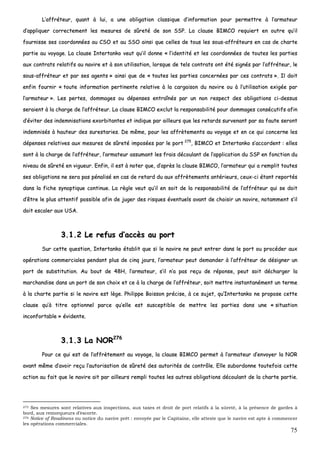 75
LL’’aaffffrréétteeuurr,, qquuaanntt àà lluuii,, aa uunnee oobblliiggaattiioonn ccllaassssiiqquuee dd’’iinnffoorrmmaattiioonn ppoouurr ppeerrmmeettttrree àà ll’’aarrmmaatteeuurr
dd’’aapppplliiqquueerr ccoorrrreecctteemmeenntt lleess mmeessuurreess ddee ssûûrreettéé ddee ssoonn SSSSPP.. LLaa ccllaauussee BBIIMMCCOO rreeqquuiieerrtt eenn oouuttrree qquu’’iill
ffoouurrnniissssee sseess ccoooorrddoonnnnééeess aauu CCSSOO eett aauu SSSSOO aaiinnssii qquuee cceelllleess ddee ttoouuss lleess ssoouuss--aaffffrréétteeuurrss eenn ccaass ddee cchhaarrttee
ppaarrttiiee aauu vvooyyaaggee.. LLaa ccllaauussee IInntteerrttaannkkoo vveeuutt qquu’’iill ddoonnnnee «« ll’’iiddeennttiittéé eett lleess ccoooorrddoonnnnééeess ddee ttoouutteess lleess ppaarrttiieess
aauuxx ccoonnttrraattss rreellaattiiffss aauu nnaavviirree eett àà ssoonn uuttiilliissaattiioonn,, lloorrssqquuee ddee tteellss ccoonnttrraattss oonntt ééttéé ssiiggnnééss ppaarr ll’’aaffffrréétteeuurr,, llee
ssoouuss--aaffffrréétteeuurr eett ppaarr sseess aaggeennttss »» aaiinnssii qquuee ddee «« ttoouutteess lleess ppaarrttiieess ccoonncceerrnnééeess ppaarr cceess ccoonnttrraattss »».. IIll ddooiitt
eennffiinn ffoouurrnniirr «« ttoouuttee iinnffoorrmmaattiioonn ppeerrttiinneennttee rreellaattiivvee àà llaa ccaarrggaaiissoonn dduu nnaavviirree oouu àà ll’’uuttiilliissaattiioonn eexxiiggééee ppaarr
ll’’aarrmmaatteeuurr »».. LLeess ppeerrtteess,, ddoommmmaaggeess oouu ddééppeennsseess eennttrraaîînnééss ppaarr uunn nnoonn rreessppeecctt ddeess oobblliiggaattiioonnss ccii--ddeessssuuss
sseerraaiieenntt àà llaa cchhaarrggee ddee ll’’aaffffrréétteeuurr.. LLaa ccllaauussee BBIIMMCCOO eexxcclluutt llaa rreessppoonnssaabbiilliittéé ppoouurr ddoommmmaaggeess ccoonnssééccuuttiiffss aaffiinn
dd’’éévviitteerr ddeess iinnddeemmnniissaattiioonnss eexxoorrbbiittaanntteess eett iinnddiiqquuee ppaarr aaiilllleeuurrss qquuee lleess rreettaarrddss ssuurrvveennaanntt ppaarr ssaa ffaauuttee sseerroonntt
iinnddeemmnniissééss àà hhaauutteeuurr ddeess ssuurreessttaarriieess.. DDee mmêêmmee,, ppoouurr lleess aaffffrrèètteemmeennttss aauu vvooyyaaggee eett eenn ccee qquuii ccoonncceerrnnee lleess
ddééppeennsseess rreellaattiivveess aauuxx mmeessuurreess ddee ssûûrreettéé iimmppoossééeess ppaarr llee ppoorrtt 227755
,, BBIIMMCCOO eett IInntteerrttaannkkoo ss’’aaccccoorrddeenntt :: eelllleess
ssoonntt àà llaa cchhaarrggee ddee ll’’aaffffrréétteeuurr,, ll’’aarrmmaatteeuurr aassssuummaanntt lleess ffrraaiiss ddééccoouullaanntt ddee ll’’aapppplliiccaattiioonn dduu SSSSPP eenn ffoonnccttiioonn dduu
nniivveeaauu ddee ssûûrreettéé eenn vviigguueeuurr.. EEnnffiinn,, iill eesstt àà nnootteerr qquuee,, dd’’aapprrèèss llaa ccllaauussee BBIIMMCCOO,, ll’’aarrmmaatteeuurr qquuii aa rreemmpplliitt ttoouutteess
sseess oobblliiggaattiioonnss nnee sseerraa ppaass ppéénnaalliisséé eenn ccaass ddee rreettaarrdd dduu aauuxx aaffffrrèètteemmeennttss aannttéérriieeuurrss,, cceeuuxx--ccii ééttaanntt rreeppoorrttééss
ddaannss llaa ffiicchhee ssyynnooppttiiqquuee ccoonnttiinnuuee.. LLaa rrèèggllee vveeuutt qquu’’iill eenn ssooiitt ddee llaa rreessppoonnssaabbiilliittéé ddee ll’’aaffffrréétteeuurr qquuii ssee ddooiitt
dd’’êêttrree llee pplluuss aatttteennttiiff ppoossssiibbllee aaffiinn ddee jjuuggeerr ddeess rriissqquueess éévveennttuueellss aavvaanntt ddee cchhooiissiirr uunn nnaavviirree,, nnoottaammmmeenntt ss’’iill
ddooiitt eessccaalleerr aauuxx UUSSAA..
33..11..22 LLee rreeffuuss dd’’aaccccèèss aauu ppoorrtt
SSuurr cceettttee qquueessttiioonn,, IInntteerrttaannkkoo ééttaabblliitt qquuee ssii llee nnaavviirree nnee ppeeuutt eennttrreerr ddaannss llee ppoorrtt oouu pprrooccééddeerr aauuxx
ooppéérraattiioonnss ccoommmmeerrcciiaalleess ppeennddaanntt pplluuss ddee cciinnqq jjoouurrss,, ll’’aarrmmaatteeuurr ppeeuutt ddeemmaannddeerr àà ll’’aaffffrréétteeuurr ddee ddééssiiggnneerr uunn
ppoorrtt ddee ssuubbssttiittuuttiioonn.. AAuu bboouutt ddee 4488HH,, ll’’aarrmmaatteeuurr,, ss’’iill nn’’aa ppaass rreeççuu ddee rrééppoonnssee,, ppeeuutt ssooiitt ddéécchhaarrggeerr llaa
mmaarrcchhaannddiissee ddaannss uunn ppoorrtt ddee ssoonn cchhooiixx eett ccee àà llaa cchhaarrggee ddee ll’’aaffffrréétteeuurr,, ssooiitt mmeettttrree iinnssttaannttaannéémmeenntt uunn tteerrmmee
àà llaa cchhaarrttee ppaarrttiiee ssii llee nnaavviirree eesstt llèèggee.. PPhhiilliippppee BBooiissssoonn pprréécciissee,, àà ccee ssuujjeett,, qquu’’IInntteerrttaannkkoo nnee pprrooppoossee cceettttee
ccllaauussee qquu’’àà ttiittrree ooppttiioonnnneell ppaarrccee qquu’’eellllee eesstt ssuusscceeppttiibbllee ddee mmeettttrree lleess ppaarrttiieess ddaannss uunnee «« ssiittuuaattiioonn
iinnccoonnffoorrttaabbllee »» éévviiddeennttee..
33..11..33 LLaa NNOORR227766
PPoouurr ccee qquuii eesstt ddee ll’’aaffffrrèètteemmeenntt aauu vvooyyaaggee,, llaa ccllaauussee BBIIMMCCOO ppeerrmmeett àà ll’’aarrmmaatteeuurr dd’’eennvvooyyeerr llaa NNOORR
aavvaanntt mmêêmmee dd’’aavvooiirr rreeççuu ll’’aauuttoorriissaattiioonn ddee ssûûrreettéé ddeess aauuttoorriittééss ddee ccoonnttrrôôllee.. EEllllee ssuubboorrddoonnnnee ttoouutteeffooiiss cceettttee
aaccttiioonn aauu ffaaiitt qquuee llee nnaavviirree aaiitt ppaarr aaiilllleeuurrss rreemmppllii ttoouutteess lleess aauuttrreess oobblliiggaattiioonnss ddééccoouullaanntt ddee llaa cchhaarrttee ppaarrttiiee..
275 Ses mesures sont relatives aux inspections, aux taxes et droit de port relatifs à la sûreté, à la présence de gardes à
bord, aux remorqueurs d’escorte.
276 Notice of Readiness ou notice du navire prêt : envoyée par le Capitaine, elle atteste que le navire est apte à commencer
les opérations commerciales.
 