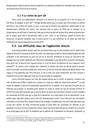 76
PPhhiilliippppee BBooiissssoonn oobbsseerrvvee qquuee lleess rreettaarrddss ccoonnssééccuuttiiffss aauuxx mmeessuurreess ddee ssûûrreettéé ssoonntt aassssiimmiillééss àà ddeess ssttaarriieess oouu àà
ddeess ssuurreessttaarriieess eenn ffoonnccttiioonn ddee llaa ssiittuuaattiioonn..
33..11..44 LLaa nnoottiioonn ddee ppoorrtt ssûûrr
CCeettttee nnoottiioonn ffaaiitt ggéénnéérraalleemmeenntt rrééfféérreennccee àà llaa ssééccuurriittéé ddee llaa nnaavviiggaattiioonn eett iill eesstt dduu ddeevvooiirr ddee
ll’’aaffffrréétteeuurr ddee ddééssiiggnneerr uunn ppoorrtt ssûûrr227777
.. PPhhiilliippppee BBooiissssoonn eessttiimmee qquuee ccee ccoonncceepptt ppeeuutt êêttrree éétteenndduu àà llaa ssûûrreettéé
mmaarriittiimmee ssii ddeess ppiirraatteess oonntt eennvvaahhii uunn ppoorrtt,, ssii bbiieenn qquuee llaa ccoonndduuiittee ddeess ooppéérraattiioonnss ccoommmmeerrcciiaalleess eenn eesstt
nnéécceessssaaiirreemmeenntt aaffffeeccttééee.. PPaarr ccoonnttrree,, uunnee mmaauuvvaaiissee mmiissee eenn œœuuvvrree dduu PPFFSSPP ppaarr llee cchhaarrggeeuurr oouu llee
rréécceeppttiioonnnnaaiirree nnee ssuuffffiitt ppaass.. IIll iinnssiissttee ssuurr ll’’iiddééee qquuee llaa nnoottiioonn ddee ppoorrtt ssûûrr nnee ppeeuutt êêttrree rreemmiissee eenn qquueessttiioonn qquuee
ppaarr llee ddaannggeerr qquu’’uunn nnaavviirree rreennccoonnttrreerraaiitt ddaannss uunn ppoorrtt.. EEnnffiinn,, ssii lleess aarrmmaatteeuurrss vveeuulleenntt aaccccrrooîîttrree lleeuurr
pprrootteeccttiioonn,, iillss ppeeuuvveenntt ddeemmaannddeerr ddaannss llaa cchhaarrttee ppaarrttiiee àà ccee qquuee ll’’aaffffrréétteeuurr nnee ssee rreennddee qquuee ddaannss ddeess
iinnssttaallllaattiioonnss ppoorrttuuaaiirreess rrééppoonnddaanntt aauuxx nnoorrmmeess IISSPPSS..
33..22.. LLeess ddiiffffiiccuullttééss nnééeess ddee ll’’aapppplliiccaattiioonn ddiirreeccttee
LLee pprriinncciippaall pprroobbllèèmmee éévvooqquuéé,, aauussssii bbiieenn dduu ccôôttéé ppoorrttuuaaiirree qquuee dduu ccôôttéé aarrmmaatteeuurrss eesstt llee ccoonnfflliitt eennttrree
rrèègglleess ddee ssééccuurriittéé eett mmeessuurreess ddee ssûûrreettéé.. EEnn eeffffeett,, ddee nnoommbbrreeuusseess nnoorrmmeess ddee ssûûrreettéé pprréésseenntteess ddaannss ddeess SSSSPP
ccoonndduuiisseenntt àà ddeess aabbeerrrraattiioonnss dduu ppooiinntt ddee vvuuee ddee llaa ssééccuurriittéé,, nnoottaammmmeenntt aauu nniivveeaauu ddee ll’’éévvaaccuuaattiioonn ddeess
ppaassssaaggeerrss qquuii eesstt rreenndduuee iimmppoossssiibbllee ppaarr ddeess ppoorrtteess ccaaddeennaassssééeess oouu ppaarr ddeess ggrriilllleess aauuxx ppooiinnttss ssttrraattééggiiqquueess..
DDaannss ppaarreeiill ccaass,, llaa ssééccuurriittéé ddooiitt ttoouujjoouurrss pprriimmeerr eett iill eesstt dduu ddeevvooiirr dduu CCaappiittaaiinnee ddee ffaaiirree rreessppeecctteerr cceettttee
pprriimmaauuttéé227788
.. CCee pprreemmiieerr ppooiinntt eexxpplliiqquuee ppoouurr ll’’eesssseennttiieell llaa rréévviissiioonn ddeess ppllaannss ddee ssûûrreettéé aapprrèèss llee pprreemmiieerr
eexxeerrcciiccee pprraattiiqquuee.. LLeess aauuttrreess rraaiissoonnss ssoonntt,, eennttrree aauuttrree,, llee ffaaiitt qquuee cceerrttaaiinneess mmeessuurreess ddee ssûûrreettéé ééttaaiieenntt ttrroopp
vvaagguueess oouu ttrroopp ggéénnéérraalleess ppoouurr êêttrree eeffffiiccaacceess.. IIll eesstt àà nnootteerr qquuee ttoouuttee mmooddiiffiiccaattiioonn ddooiitt êêttrree eennvvooyyééee àà
ll’’aaddmmiinniissttrraattiioonn qquuii ddooiitt ll’’aapppprroouuvveerr aavvaanntt qquu’’iill nnee ssooiitt pprrooccééddéé aauu cchhaannggeemmeenntt..
LL’’aauuttrree ddiiffffiiccuullttéé mmaajjeeuurree eesstt cceellllee ddeess ffaauusssseess aalleerrtteess aavveecc llee SSSSAASS.. LLaa qquueessttiioonn aa dd’’aaiilllleeuurrss uunnee
tteellllee iinncciiddeennccee qquuee llee MMSSCC aa aaddooppttéé uunnee cciirrccuullaaiirree àà ccee ssuujjeett qquuii aa ddééjjàà ffaaiitt ll’’oobbjjeett dd’’uunnee rréévviissiioonn227799
.. LLee sseeuull
mmooyyeenn ddee rreemmééddiieerr àà cceellaa eesstt llaa ccoonnnnaaiissssaannccee aapppprrooffoonnddiiee ddee ccee ssyyssttèèmmee,, eett ccee aauussssii bbiieenn dd’’uunn ppooiinntt ddee vvuuee
tthhééoorriiqquuee qquuee pprraattiiqquuee.. LLee ddeeuuxxiièèmmee ppooiinntt sseennssiibbllee aauu nniivveeaauu dduu SSSSAASS eesstt qquuee lleess sseeccttiioonnss AA//99..44..1177 eett
AA//99..44..1188 dduu CCooddee IISSPPSS ddiissppoosseenntt qquuee llee ppllaann ddee ssûûrreettéé dduu nnaavviirree ddooiitt mmeennttiioonnnneerr ll’’eennddrrooiitt ooùù ssoonntt iinnssttaallllééeess
lleess ccoommmmaannddeess dduu SSSSAASS aaiinnssii qquuee llaa ffaaççoonn ddee llee ddéécclleenncchheerr,, ddee llee nneeuuttrraalliisseerr eett ddee llee rrééeenncclleenncchheerr,, ccee qquuii
sseemmbbllee aasssseezz iimmpprruuddeenntt ssaacchhaanntt qquuee llee SSSSPP ddooiitt nnéécceessssaaiirreemmeenntt rreesstteerr àà bboorrdd.. BBiieenn qquu’’iill ssooiitt ssttrriicctteemmeenntt
ccoonnffiiddeennttiieell eett qquu’’iill ddooiivvee êêttrree ccoonnsseerrvvéé ddaannss uunn lliieeuu pprroottééggéé,, iill nn’’eemmppêêcchhee qquuee ttoouutt tteerrrroorriissttee ppeeuutt ssaavvooiirr qquuee
llee ppllaann ddooiitt ccoonntteenniirr ddee tteelllleess iinnffoorrmmaattiioonnss ppuuiissqquuee llee CCooddee IISSPPSS eesstt ccoonnssuullttaabbllee ssuurr IInntteerrnneett.. IIll eesstt
ééggaalleemmeenntt vvrraaii qquu’’uunn tteerrrroorriissttee ssoouuhhaaiittaanntt mmoonntteerr àà bboorrdd dd’’uunn nnaavviirree ddaannss ll’’ooppttiiqquuee ddee ccoommmmeettttrree uunn aatttteennttaatt
nnee ssee pprrééooccccuuppeerraa ppaass dduu SSSSPP.. IIll nn’’eemmppêêcchhee qquuee llaa qquueessttiioonn eesstt aaccttuueelllleemmeenntt eenn ddiissccuussssiioonn,, nnoottaammmmeenntt aauu
277 Tout navire doit pouvoir entrer dans un port, procéder à des opérations commerciales et en repartir.
278 Cf supra 2.3 Les navires / les armateurs, page 51, règle XI-2/8 de la Convention SOLAS.
279 Cf supra 2.1.3.1.2 Les textes du MSC, page 37, MSC/Circ. 1109/Rev 1.
 