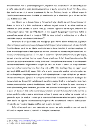 78
dd’’«« iinnccoonnttrrôôllaabbllee »».. PPoouurr ccee qquuii eesstt ddeess ppaassssaaggeerrss228822
,, ll’’iimmppoossiittiioonn dd’’uunnee nnoouuvveellllee ttaaxxee228833
eesstt aasssseezz ccrriittiiqquuééee ccaarr
llee ttrraaffiicc ppaassssaaggeerrss eesstt eenn bbaaiissssee ddeeppuuiiss qquueellqquueess aannnnééeess eett qquuee lleess ccoommppaaggnniieess ddooiivveenntt ffaaiirree ffaaccee,, ccoommmmee
ddaannss ttoouuss lleess sseecctteeuurrss,, àà llaa mmoonnttééee eenn ppuuiissssaannccee ddeess llooww ccoosstt.. EEnn FFrraannccee,, llee ssuujjeett eesstt àà ll’’ééttuuddee aauu sseeiinn dduu
CCoommiittéé iinntteerrmmiinniissttéérriieell ddee llaa MMeerr,, llee CCIIMMEERR,, qquuii aa ééttéé iinnssttaauurréé ppaarr llee mmêêmmee ddééccrreett qquuee llee SSGG MMeerr,, llee nn°°9955--
11223322 dduu 2222 nnoovveemmbbrree 11999955..
AAuuxx éélléémmeennttss vvuuss ccii--ddeessssuuss ss’’aajjoouuttee llee ffaaiitt qquuee llaa ssttrruuccttuurree ééccllaattééee dduu ccoonnttrrôôllee mmaarriittiimmee ppoouurrrraaiitt
ddeevveenniirr uunn oobbssttaaccllee àà llaa lluuttttee mmuullttiillaattéérraallee aaccttuueelllleemmeenntt eennggaaggééee ccoonnttrree llee tteerrrroorriissmmee mmaarriittiimmee ppaarr
ll’’eennsseemmbbllee ddeess EEttaattss.. EEnn eeffffeett,, eenn pplluuss ddee ll’’OOMMII,, qquuii ccoooorrddoonnnnee ll’’aapppplliiccaattiioonn ddee cceess rrèègglleess,, ll’’iinnssppeeccttiioonn ddeess
ccoonntteenneeuurrss ppaarr ssccaannnneerr rreellèèvvee ddee ll’’OOMMDD.. QQuuaanntt àà llaa mmiissee aauu ppooiinntt dd’’uunn ppaasssseeppoorrtt iinnffaallssiiffiiaabbllee ddeessttiinnéé aauu
ppeerrssoonnnneell ddeess nnaavviirreess,, eellllee eesstt àà llaa cchhaarrggee ddee ll’’OOIITT.. AAuu nniivveeaauu nnaattiioonnaall,, llaa pprroobblléémmaattiiqquuee eesstt llaa mmêêmmee,, llee
ccoonnttrrôôllee eesstt ddiissppeerrsséé eennttrree pplluussiieeuurrss iinntteerrvveennaannttss228844
..
PPaarr aaiilllleeuurrss,, llee ffaaiitt qquuee llee CCooddee IISSPPSS nnee ss’’aapppplliiqquuee qquu’’aauuxx nnaavviirreess ddee 550000 ttoonnnneeaauuxx ddee jjaauuggee bbrruuttee
eeffffeeccttuuaanntt ddeess vvooyyaaggeess iinntteerrnnaattiioonnaauuxx aaiinnssii qquu’’aauuxx iinnssttaallllaattiioonnss ppoorrttuuaaiirreess lleess ddeesssseerrvvaanntt eesstt aasssseezz lliimmiittaattiiff..
IIll eesstt bbiieenn éévviiddeenntt qquuee llee bbuutt eesstt dd’’éévviitteerr uunn aatttteennttaatt ssppeeccttaaccuullaaiirree ;; ttoouutteeffooiiss,, iill ffaauutt tteenniirr ccoommppttee dduu ffaaiitt
qquu’’uunnee iinnssttaallllaattiioonn ppoorrttuuaaiirree qquuii nn’’eesstt aa pprriioorrii ppaass ddeessttiinnééee àà rreecceevvooiirr ddeess nnaavviirreess vviissééss ppaarr llee CCooddee IISSPPSS ssooiitt
aammeennééee ppoouurr uunnee rraaiissoonn qquueellccoonnqquuee àà llee ffaaiirree.. QQuuee ssee ppaasssseerraaiitt--iill ?? EEllllee nn’’eenn eesstt llééggaalleemmeenntt ppaass aappttee.. DDee pplluuss,,
lleess sseeuullss aatttteennttaattss mmaarriittiimmeess ééttaanntt ssuurrvveennuuss àà ll’’hheeuurree aaccttuueellllee ssoonntt llee ffaaiitt ddee ppeettiitteess eemmbbaarrccaattiioonnss.. NNee
ffaauuddrraaiitt--iill ppaass pplluuttôôtt ssee rreecceennttrreerr ssuurr ccee ttyyppee ddee bbaatteeaauuxx ?? PPoouurr ccoommbbaattttrree llee tteerrrroorriissmmee,, iill ffaauutt ddeess mmooyyeennss
eeffffiiccaacceess eett aaddaappttééss ttoouutt eenn ggaarrddaanntt bbiieenn àà ll’’eesspprriitt qquuee ll’’oonn nn’’aa ppaass llee ddrrooiitt àà ll’’eerrrreeuurr ;; uunnee ffooiiss qquu’’uunn aatttteennttaatt
mmaajjeeuurr sseerraa mmaallhheeuurreeuusseemmeenntt ssuurrvveennuu,, iill sseerraa ttrroopp ttaarrdd.. LLee BBMMII rreellèèvvee àà cceett ééggaarrdd ddaannss ssoonn rraappppoorrtt aannnnuueell
ppoouurr ll’’aannnnééee 22000022,, ppuubblliiéé llee 2299 jjaannvviieerr 22000033,, qquu’’uunn aatttteennttaatt ccoommmmee cceelluuii ppeerrppééttrréé ccoonnttrree llee LLiimmbbuurrgg eesstt
ddiiffffiicciillee àà eemmppêêcchheerr.. IIll aajjoouuttee ppaarr aaiilllleeuurrss qquuee llaa sseeuullee rrééppoonnssee ppoossssiibbllee àà ccee ttyyppee dd’’aattttaaqquuee eesstt qquuee lleess EEttaattss
ccôôttiieerrss ss’’aassssuurreenntt qquuee lleess aapppprroocchheess ddee lleeuurrss ppoorrttss ssoonntt ssééccuurriissééeess.. IIll rreeccoommmmaannddee eenn oouuttrree ddee ddééssiiggnneerr ddeess
cchheennaauuxx dd’’aaccccèèss qquuii ddeevvrraaiieenntt êêttrree ppllaaccééss ssoouuss llaa ssuurrvveeiillllaannccee ddeess ggaarrddee--ccôôtteess oouu ddee llaa ppoolliiccee ;; aaiinnssii,, ttoouuttee
eemmbbaarrccaattiioonn nnoonn aauuttoorriissééee eenn sseerraaiitt iimmmmééddiiaatteemmeenntt bbaannnniiee.. EEnn eeffffeett,, «« llee rriissqquuee dd’’aattttaaqquueess tteerrrroorriisstteess nnee
ppoouurrrraa pprroobbaabblleemmeenntt jjaammaaiiss êêttrree éélliimmiinnéé,, ppaarr ccoonnttrree,, iill eesstt ppoossssiibbllee dd’’iinntteerrvveenniirr ppoouurr llee rréédduuiirree.. LLaa qquueessttiioonn àà
ssee ppoosseerr eesstt ddee ssaavvooiirr ddaannss qquueellllee mmeessuurree lleess ggoouuvveerrnneemmeennttss pprreennnneenntt llaa mmeennaaccee tteerrrroorriissttee mmaarriittiimmee aauu
sséérriieeuuxx.. AApprrèèss llee LLiimmbbuurrgg,, nnoouuss nnee ppoouuvvoonnss ppaass ccoonnttiinnuueerr àà eessppéérreerr qquuee llee mmeeiilllleeuurr ssee pprroodduuiissee ttoouutt eenn
iiggnnoorraanntt lleess lleeççoonnss [[dduu ppaasssséé]] »».. IIll eessttiimmee qquuee llee pplluuss ddiissssuuaassiiff rreesstteenntt ddeess vveeiilllleess aannttii--ppiirraatteess vviiggiillaanntteess.. EEnn
eeffffeett,, dd’’aapprrèèss lleess rraappppoorrttss hheebbddoommaaddaaiirreess ffoouurrnniiss ppaarr llee BBMMII,, ddee nnoommbbrreeuusseess tteennttaattiivveess dd’’aattttaaqquueess ssoonntt
éévviittééeess ggrrââccee aauuxx rroonnddeess ddee ll’’ééqquuiippaaggee oouu àà lleeuurr sseeuullee pprréésseennccee ssuurr llee ppoonntt..
EEnnffiinn,, ssii lleess ggrraannddss ppoorrttss ssoonntt ddééssoorrmmaaiiss aauuxx nnoorrmmeess,, lleess ppoorrttss sseeccoonnddaaiirreess,, eeuuxx,, oonntt pplluuss ddee
ddiiffffiiccuullttééss eett rriissqquueenntt,, àà tteerrmmee,, dd’’êêttrree iissoollééss eett ddee nnee pplluuss êêttrree ddeesssseerrvviiss..
282 Site du Sénat : http://www.senat.fr/cra/s20050215/s20050215H10.html.
283 Cf supra 2.2.1 Au niveau national, page 46.
284 Cf supra 2.2.1 Au niveau national, page 46.
 
