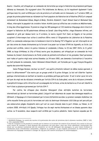 8
GGuuaaiirraa –– HHoouussttoonn,, eesstt aattttaaqquuéé ppaarr uunn ccoommmmaannddoo ddee tteerrrroorriisstteess qquuii eexxiiggee llaa lliibbéérraattiioonn ddee pprriissoonnnniieerrss ppoolliittiiqquueess
ddéétteennuuss aauu VVeenneezzuueellaa.. IIllss rreejjooiiggnneenntt aalloorrss ll''îîllee bbrrééssiilliieennnnee ddee MMaarraaccaa,, ooùù iillss rreeqquuiièèrreenntt ééggaalleemmeenntt ll''aassiillee
ppoolliittiiqquuee mmaaiiss iillss yy ssoonntt aarrrrêêttééss ppoouurr aaccttee ddee ppiirraatteerriiee eett eexxttrraaddééss vveerrss llee VVeenneezzuueellaa.. LLee 77 ooccttoobbrree 11998855,, uunn
ggrroouuppee ddee ppiirraatteess ppaalleessttiinniieennss ssee rrééccllaammaanntt dduu FFrroonntt ppooppuullaaiirree ddee lliibbéérraattiioonn ddee llaa PPaalleessttiinnee ((FFPPLLPP)) eett ccoommppoosséé
nnoottaammmmeenntt ddee MMuuhhaammmmaadd AAbbbbaass,, MMaaggiidd eell--MMoollqqii,, IIbbrraahhiimm AAbbddeellaattiiff,, YYuussuuff AAhhmmeedd SSaaaadd eett MMoohhaammeedd IIssssaa
AAbbbbaass,, iinntteerrcceeppttee llee ppaaqquueebboott ddee ccrrooiissiièèrree iittaalliieenn AAcchhiillllee LLaauurroo qquuii eeffffeeccttuuee uunnee ccrrooiissiièèrree eenn MMééddiitteerrrraannééee,,
llee lloonngg ddeess ccôôtteess ééggyyppttiieennnneess.. IIll pprreenndd eenn oottaaggee lleess 118800 ppaassssaaggeerrss eett 333311 mmeemmbbrreess dd’’ééqquuiippaaggee aalloorrss àà bboorrdd eett
eexxiiggeenntt llaa lliibbéérraattiioonn ddee 5500 ppaalleessttiinniieennss ddéétteennuuss eenn IIssrraaëëll.. LLééoonn KKlliinngg--HHooffffeerr,, oottaaggee ééttaassuunniieenn iinnffiirrmmee,, eesstt
aassssaassssiinnéé eett jjeettéé ppaarr ddeessssuuss bboorrdd.. LLee 99 ooccttoobbrree,, llee nnaavviirree rreejjooiinntt PPoorrtt SSaaïïdd,, eenn EEggyyppttee eett lleess ppiirraatteess
aacccceepptteenntt dd''iinntteerrrroommpprree lleeuurr aaccttiioonn àà ccoonnddiittiioonn dd’’êêttrree rreemmiiss àà ll''OOrrggaanniissaattiioonn ddee LLiibbéérraattiioonn ddee llaa PPaalleessttiinnee
((OOLLPP)).. LLee ccoommmmaannddoo eemmbbaarrqquuee ddoonncc llee lleennddeemmaaiinn àà bboorrdd dd''uunn BBooeeiinngg 773377 dd''EEggyyppttaaiirr qquuii eesstt iinntteerrcceeppttéé eenn vvooll
ppaarr ddeess aavviioonnss ddee cchhaassssee ééttaattssuunniieennss qquuii llee ffoorrcceenntt àà ssee ppoosseerr ssuurr llaa bbaassee OOTTAANN ddee SSiiggoonneellllaa,, eenn SSiicciillee.. LLeess
ppiirraatteess ssoonntt aarrrrêêttééss,, rreemmiiss àà llaa ppoolliiccee iittaalliieennnnee eett ccoonnddaammnnééss,, àà RRoommee,, llee 2233 mmaaii 11998877.. EEnnffiinn,, llee 1111 jjuuiilllleett
11998888,, aauu llaarrggee dd’’AAtthhèènneess,, llee CCiittyy ooff PPoorrooss,, nnaavviirree ggrreecc ddee ppllaaiissaannccee,, eesstt aattttaaqquuéé ppaarr uunn ccoommmmaannddoo ddee ttrrooiiss
hhoommmmeess dduu CCoonnsseeiill rréévvoolluuttiioonnnnaaiirree dduu FFaattaahh aarrmmééss ddee ppiissttoolleettss--mmiittrraaiilllleeuurrss eett ddee ggrreennaaddeess.. NNeeuuff ppeerrssoonnnneess
ssoonntt ttuuééeess eett qquuaattrree--vviinnggtt--oonnzzee aauuttrreess bblleessssééeess.. LLee 2244 mmaarrss 11999922,, uunnee ddeemmaannddee dd''eexxttrraaddiittiioonn àà ll''eennccoonnttrree
dduu cchheeff pprrééssuumméé dduu ccoommmmaannddoo,, SSaammiirr MMoohhaammeedd AAhhmmeedd KKhhaaiiddiirr,, eesstt ffoorrmmuullééee ppaarr llee jjuuggee ffrraannççaaiiss BBrruugguuiièèrree
aauupprrèèss ddeess aauuttoorriittééss lliibbyyeennnneess..
SSeelloonn PPhhiilliippppee BBooiissssoonn,, ddoocctteeuurr eenn ddrrooiitt1111
,, cceess qquuaattrree aatttteennttaattss rreellèèvveenntt dduu mmêêmmee mmoodduuss ooppeerraannddii,, àà
ssaavvooiirr llee ddééttoouurrnneemmeenntt1122
dd’’uunn nnaavviirree ppaarr uunn ggrroouuppee aarrmméé eett llaa pprriissee dd’’oottaaggeess.. LLee bbuutt eesstt dd’’aalleerrtteerr ll’’ooppiinniioonn
ppuubblliiqquuee iinntteerrnnaattiioonnaallee eenn mmeettttaanntt eenn lluummiièèrree uunn pprroobbllèèmmee ppoolliittiiqquuee ppaarrttiiccuulliieerr.. IIll eesstt àà nnootteerr qquu’’uunn tteell aaccttee
eesstt ppuunnii ddee vviinnggtt aannss ddee rréécclluussiioonn ccrriimmiinneellllee ppaarr ll’’aarrttiiccllee 222244--66 dduu CCooddee ppéénnaall,, vvooiirree ddee llaa rréécclluussiioonn ccrriimmiinneellllee
àà ppeerrppééttuuiittéé lloorrssqquuee cceettttee iinnffrraaccttiioonn eesstt aaccccoommppaaggnnééee ddee ttoorrttuurreess,, aacctteess ddee bbaarrbbaarriiee oouu ss’’iill eenn eesstt rrééssuullttéé llaa
mmoorrtt dd’’uunnee oouu pplluussiieeuurrss ppeerrssoonnnneess ppaarr ll’’aarrttiiccllee 222244--77..
PPaarr ccoonnttrree,, lleess aattttaaqquueess pplluuss rréécceenntteess ttéémmooiiggnneenntt dd’’uunnee vvéérriittaabbllee mmuuttaattiioonn dduu tteerrrroorriissmmee
iinntteerrnnaattiioonnaall qquuii ddeevviieenntt uunn tteerrrroorriissmmee gglloobbaall.. LL’’oobbjjeeccttiiff eesstt ddééssoorrmmaaiiss ddee ccaauusseerr ddeess ddoommmmaaggeess mmaassssiiffss aauu
bbââttiimmeenntt,, àà ll’’ééqquuiippaaggee eett àà ll’’eennvviirroonnnneemmeenntt ppaarr llee bbiiaaiiss dd’’aatttteennttaattss ssuuiicciiddeess.. LLee pprreemmiieerr eexxeemmppllee rréévvééllaatteeuurr ddee
cceettttee nnoouuvveellllee ffoorrmmee qquu’’aa pprriiss llee tteerrrroorriissmmee eesstt cceelluuii dduu ddeessttrrooyyeerr ééttaattssuunniieenn UUSSSS CCoollee qquuii eesstt ppeerrccuuttéé ppaarr
uunnee eemmbbaarrccaattiioonn ppiiééggééee dd’’eexxpplloossiiffss aalloorrss qquu’’iill eesstt eenn ccoouurrss dd’’eessccaallee ddaannss llee ppoorrtt dd’’AAddeenn,, aauu YYéémmeenn,, llee 1122
ooccttoobbrree 22000000.. AAttttrriibbuuéé àà AAll QQaaeeddaa,, ll’’aattttaaqquuee ttuuee ddiixx--sseepptt mmaarriinnss ééttaattssuunniieennss eett eenn bblleessssee qquuaarraannttee ddeeuuxx
aauuttrreess.. LLee 99 nnoovveemmbbrree,, ddeeuuxx ssuussppeeccttss ssoonntt aarrrrêêttééss ppaarr llaa ppoolliiccee yyéémméénniittee.. SSeelloonn ll’’ooppiinniioonn eexxppoossééee ppaarr MM..
11 BOISSON Philippe, La sûreté des navires et la prévention des actes de terrorisme dan le domaine maritime, DMF n° 640,
p. 723, septembre 2003.
12 Fait de s'emparer ou de prendre le contrôle par la violence ou la menace de violence d'un aéronef, d’un navire ou de tout
autre moyen de transport à bord desquels des personnes ont pris place, ainsi que d’une plateforme continentale fixe
située sur un plateau continental afin de commettre un vol, de kidnapper des passagers, ou pour tenter d'obtenir la
satisfaction d'une revendication nationaliste, religieuse ou politique, ce qui s’oppose strictement au déroutement, acte
volontaire de l'équipage consistant à changer de cap pour des raisons techniques ou météorologiques.
 