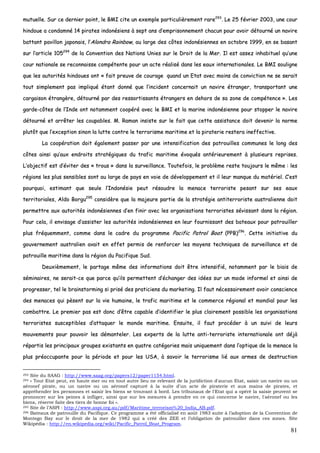 81
mmuuttuueellllee.. SSuurr ccee ddeerrnniieerr ppooiinntt,, llee BBMMII cciittee uunn eexxeemmppllee ppaarrttiiccuulliièèrreemmeenntt rraarree229933
.. LLee 2255 fféévvrriieerr 22000033,, uunnee ccoouurr
hhiinnddoouuee aa ccoonnddaammnnéé 1144 ppiirraatteess iinnddoonnééssiieennss àà sseepptt aannss dd’’eemmpprriissoonnnneemmeenntt cchhaaccuunn ppoouurr aavvooiirr ddééttoouurrnnéé uunn nnaavviirree
bbaattttaanntt ppaavviilllloonn jjaappoonnaaiiss,, ll’’AAlloonnddrraa RRaaiinnbbooww,, aauu llaarrggee ddeess ccôôtteess iinnddoonnééssiieennnneess eenn ooccttoobbrree 11999999,, eenn ssee bbaassaanntt
ssuurr ll’’aarrttiiccllee 110055229944
ddee llaa CCoonnvveennttiioonn ddeess NNaattiioonnss UUnniieess ssuurr llee DDrrooiitt ddee llaa MMeerr.. IIll eesstt aasssseezz iinnhhaabbiittuueell qquu’’uunnee
ccoouurr nnaattiioonnaallee ssee rreeccoonnnnaaiissssee ccoommppéétteennttee ppoouurr uunn aaccttee rrééaalliisséé ddaannss lleess eeaauuxx iinntteerrnnaattiioonnaalleess.. LLee BBMMII ssoouulliiggnnee
qquuee lleess aauuttoorriittééss hhiinnddoouueess oonntt «« ffaaiitt pprreeuuvvee ddee ccoouurraaggee qquuaanndd uunn EEttaatt aavveecc mmooiinnss ddee ccoonnvviiccttiioonn nnee ssee sseerraaiitt
ttoouutt ssiimmpplleemmeenntt ppaass iimmpplliiqquuéé ééttaanntt ddoonnnnéé qquuee ll’’iinncciiddeenntt ccoonncceerrnnaaiitt uunn nnaavviirree ééttrraannggeerr,, ttrraannssppoorrttaanntt uunnee
ccaarrggaaiissoonn ééttrraannggèèrree,, ddééttoouurrnnéé ppaarr ddeess rreessssoorrttiissssaannttss ééttrraannggeerrss eenn ddeehhoorrss ddee ssaa zzoonnee ddee ccoommppéétteennccee »».. LLeess
ggaarrddee--ccôôtteess ddee ll’’IInnddee oonntt nnoottaammmmeenntt ccooooppéérréé aavveecc llee BBMMII eett llaa mmaarriinnee iinnddoonnééssiieennnnee ppoouurr ssttooppppeerr llee nnaavviirree
ddééttoouurrnnéé eett aarrrrêêtteerr lleess ccoouuppaabblleess.. MM.. RRaammaann iinnssiissttee ssuurr llee ffaaiitt qquuee cceettttee aassssiissttaannccee ddooiitt ddeevveenniirr llaa nnoorrmmee
pplluuttôôtt qquuee ll’’eexxcceeppttiioonn ssiinnoonn llaa lluuttttee ccoonnttrree llee tteerrrroorriissmmee mmaarriittiimmee eett llaa ppiirraatteerriiee rreesstteerraa iinneeffffeeccttiivvee..
LLaa ccooooppéérraattiioonn ddooiitt ééggaalleemmeenntt ppaasssseerr ppaarr uunnee iinntteennssiiffiiccaattiioonn ddeess ppaattrroouuiilllleess ccoommmmuunneess llee lloonngg ddeess
ccôôtteess aaiinnssii qquu’’aauuxx eennddrrooiittss ssttrraattééggiiqquueess dduu ttrraaffiicc mmaarriittiimmee éévvooqquuééss aannttéérriieeuurreemmeenntt àà pplluussiieeuurrss rreepprriisseess..
LL’’oobbjjeeccttiiff eesstt dd’’éévviitteerr ddeess «« ttrroouuss »» ddaannss llaa ssuurrvveeiillllaannccee.. TToouutteeffooiiss,, llee pprroobbllèèmmee rreessttee ttoouujjoouurrss llee mmêêmmee :: lleess
rrééggiioonnss lleess pplluuss sseennssiibblleess ssoonntt aauu llaarrggee ddee ppaayyss eenn vvooiiee ddee ddéévveellooppppeemmeenntt eett iill lleeuurr mmaannqquuee dduu mmaattéérriieell.. CC’’eesstt
ppoouurrqquuooii,, eessttiimmaanntt qquuee sseeuullee ll’’IInnddoonnééssiiee ppeeuutt rrééssoouuddrree llaa mmeennaaccee tteerrrroorriissttee ppeessaanntt ssuurr sseess eeaauuxx
tteerrrriittoorriiaalleess,, AAllddoo BBoorrgguu229955
ccoonnssiiddèèrree qquuee llaa mmaajjeeuurree ppaarrttiiee ddee llaa ssttrraattééggiiee aannttiitteerrrroorriissttee aauussttrraalliieennnnee ddooiitt
ppeerrmmeettttrree aauuxx aauuttoorriittééss iinnddoonnééssiieennnneess dd’’eenn ffiinniirr aavveecc lleess oorrggaanniissaattiioonnss tteerrrroorriisstteess sséévviissssaanntt ddaannss llaa rrééggiioonn..
PPoouurr cceellaa,, iill eennvviissaaggee dd’’aassssiisstteerr lleess aauuttoorriittééss iinnddoonnééssiieennnneess eenn lleeuurr ffoouurrnniissssaanntt ddeess bbaatteeaauuxx ppoouurr ppaattrroouuiilllleerr
pplluuss ffrrééqquueemmmmeenntt,, ccoommmmee ddaannss llee ccaaddrree dduu pprrooggrraammmmee PPaacciiffiicc PPaattrrooll BBooaatt ((PPPPBB))229966
.. CCeettttee iinniittiiaattiivvee dduu
ggoouuvveerrnneemmeenntt aauussttrraalliieenn aavvaaiitt eenn eeffffeett ppeerrmmiiss ddee rreennffoorrcceerr lleess mmooyyeennss tteecchhnniiqquueess ddee ssuurrvveeiillllaannccee eett ddee
ppaattrroouuiillllee mmaarriittiimmee ddaannss llaa rrééggiioonn dduu PPaacciiffiiqquuee SSuudd..
DDeeuuxxiièèmmeemmeenntt,, llee ppaarrttaaggee mmêêmmee ddeess iinnffoorrmmaattiioonnss ddooiitt êêttrree iinntteennssiiffiiéé,, nnoottaammmmeenntt ppaarr llee bbiiaaiiss ddee
sséémmiinnaaiirreess,, nnee sseerraaiitt--ccee qquuee ppaarrccee qquu’’iillss ppeerrmmeetttteenntt dd’’éécchhaannggeerr ddeess iiddééeess ssuurr uunn mmooddee iinnffoorrmmeell eett aaiinnssii ddee
pprrooggrreesssseerr,, tteell llee bbrraaiinnssttoorrmmiinngg ssii pprriisséé ddeess pprraattiicciieennss dduu mmaarrkkeettiinngg.. IIll ffaauutt nnéécceessssaaiirreemmeenntt aavvooiirr ccoonnsscciieennccee
ddeess mmeennaacceess qquuii ppèèsseenntt ssuurr llaa vviiee hhuummaaiinnee,, llee ttrraaffiicc mmaarriittiimmee eett llee ccoommmmeerrccee rrééggiioonnaall eett mmoonnddiiaall ppoouurr lleess
ccoommbbaattttrree.. LLee pprreemmiieerr ppaass eesstt ddoonncc dd’’êêttrree ccaappaabbllee dd’’iiddeennttiiffiieerr llee pplluuss ccllaaiirreemmeenntt ppoossssiibbllee lleess oorrggaanniissaattiioonnss
tteerrrroorriisstteess ssuusscceeppttiibblleess dd’’aattttaaqquueerr llee mmoonnddee mmaarriittiimmee.. EEnnssuuiittee,, iill ffaauutt pprrooccééddeerr àà uunn ssuuiivvii ddee lleeuurrss
mmoouuvveemmeennttss ppoouurr ppoouuvvooiirr lleess ddéémmaanntteelleerr.. LLeess eexxppeerrttss ddee llaa lluuttttee aannttii--tteerrrroorriissttee iinntteerrnnaattiioonnaallee oonntt ddééjjàà
rrééppaarrttiiss lleess pprriinncciippaauuxx ggrroouuppeess eexxiissttaannttss eenn qquuaattrree ccaattééggoorriieess mmaaiiss uunniiqquueemmeenntt ddaannss ll’’ooppttiiqquuee ddee llaa mmeennaaccee llaa
pplluuss pprrééooccccuuppaannttee ppoouurr llaa ppéérriiooddee eett ppoouurr lleess UUSSAA,, àà ssaavvooiirr llee tteerrrroorriissmmee lliiéé aauuxx aarrmmeess ddee ddeessttrruuccttiioonn
293 Site du SAAG : http://www.saag.org/papers12/paper1154.html.
294 « Tout Etat peut, en haute mer ou en tout autre lieu ne relevant de la juridiction d'aucun Etat, saisir un navire ou un
aéronef pirate, ou un navire ou un aéronef capturé à la suite d'un acte de piraterie et aux mains de pirates, et
appréhender les personnes et saisir les biens se trouvant à bord. Les tribunaux de l'Etat qui a opéré la saisie peuvent se
prononcer sur les peines à infliger, ainsi que sur les mesures à prendre en ce qui concerne le navire, l'aéronef ou les
biens, réserve faite des tiers de bonne foi ».
295 Site de l’ASPI : http://www.aspi.org.au/pdf/Maritime_terrorism%20_India_AB.pdf.
296 Bateaux de patrouille du Pacifique. Ce programme a été officialisé en août 1983 suite à l’adoption de la Convention de
Montego Bay sur le droit de la mer de 1982 qui a créé des ZEE et l’obligation de patrouiller dans ces zones. Site
Wikipédia : http://en.wikipedia.org/wiki/Pacific_Patrol_Boat_Program.
 