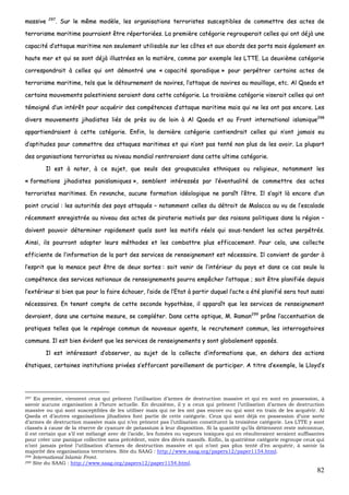 82
mmaassssiivvee 229977
.. SSuurr llee mmêêmmee mmooddèèllee,, lleess oorrggaanniissaattiioonnss tteerrrroorriisstteess ssuusscceeppttiibblleess ddee ccoommmmeettttrree ddeess aacctteess ddee
tteerrrroorriissmmee mmaarriittiimmee ppoouurrrraaiieenntt êêttrree rrééppeerrttoorriiééeess.. LLaa pprreemmiièèrree ccaattééggoorriiee rreeggrroouuppeerraaiitt cceelllleess qquuii oonntt ddééjjàà uunnee
ccaappaacciittéé dd’’aattttaaqquuee mmaarriittiimmee nnoonn sseeuulleemmeenntt uuttiilliissaabbllee ssuurr lleess ccôôtteess eett aauuxx aabboorrddss ddeess ppoorrttss mmaaiiss ééggaalleemmeenntt eenn
hhaauuttee mmeerr eett qquuii ssee ssoonntt ddééjjàà iilllluussttrrééeess eenn llaa mmaattiièèrree,, ccoommmmee ppaarr eexxeemmppllee lleess LLTTTTEE.. LLaa ddeeuuxxiièèmmee ccaattééggoorriiee
ccoorrrreessppoonnddrraaiitt àà cceelllleess qquuii oonntt ddéémmoonnttrréé uunnee «« ccaappaacciittéé ssppoorraaddiiqquuee »» ppoouurr ppeerrppééttrreerr cceerrttaaiinnss aacctteess ddee
tteerrrroorriissmmee mmaarriittiimmee,, tteellss qquuee llee ddééttoouurrnneemmeenntt ddee nnaavviirreess,, ll’’aattttaaqquuee ddee nnaavviirreess aauu mmoouuiillllaaggee,, eettcc.. AAll QQaaeeddaa eett
cceerrttaaiinnss mmoouuvveemmeennttss ppaalleessttiinniieennss sseerraaiieenntt ddaannss cceettttee ccaattééggoorriiee.. LLaa ttrrooiissiièèmmee ccaattééggoorriiee vviisseerraaiitt cceelllleess qquuii oonntt
ttéémmooiiggnnéé dd’’uunn iinnttéérrêêtt ppoouurr aaccqquuéérriirr ddeess ccoommppéétteenncceess dd’’aattttaaqquuee mmaarriittiimmee mmaaiiss qquuii nnee lleess oonntt ppaass eennccoorree.. LLeess
ddiivveerrss mmoouuvveemmeennttss jjiihhaaddiisstteess lliiééss ddee pprrèèss oouu ddee llooiinn àà AAll QQaaeeddaa eett aauu FFrroonntt iinntteerrnnaattiioonnaall iissllaammiiqquuee229988
aappppaarrttiieennddrraaiieenntt àà cceettttee ccaattééggoorriiee.. EEnnffiinn,, llaa ddeerrnniièèrree ccaattééggoorriiee ccoonnttiieennddrraaiitt cceelllleess qquuii nn’’oonntt jjaammaaiiss eeuu
dd’’aappttiittuuddeess ppoouurr ccoommmmeettttrree ddeess aattttaaqquueess mmaarriittiimmeess eett qquuii nn’’oonntt ppaass tteennttéé nnoonn pplluuss ddee lleess aavvooiirr.. LLaa pplluuppaarrtt
ddeess oorrggaanniissaattiioonnss tteerrrroorriisstteess aauu nniivveeaauu mmoonnddiiaall rreennttrreerraaiieenntt ddaannss cceettttee uullttiimmee ccaattééggoorriiee..
IIll eesstt àà nnootteerr,, àà ccee ssuujjeett,, qquuee sseeuullss ddeess ggrroouuppuussccuulleess eetthhnniiqquueess oouu rreelliiggiieeuuxx,, nnoottaammmmeenntt lleess
«« ffoorrmmaattiioonnss jjiihhaaddiisstteess ppaanniissllaammiiqquueess »»,, sseemmbblleenntt iinnttéérreessssééss ppaarr ll’’éévveennttuuaalliittéé ddee ccoommmmeettttrree ddeess aacctteess
tteerrrroorriisstteess mmaarriittiimmeess.. EEnn rreevvaanncchhee,, aauuccuunnee ffoorrmmaattiioonn iiddééoollooggiiqquuee nnee ppaarraaîîtt ll’’êêttrree.. IIll ss’’aaggiitt llàà eennccoorree dd’’uunn
ppooiinntt ccrruucciiaall :: lleess aauuttoorriittééss ddeess ppaayyss aattttaaqquuééss –– nnoottaammmmeenntt cceelllleess dduu ddééttrrooiitt ddee MMaallaaccccaa aauu vvuu ddee ll’’eessccaallaaddee
rréécceemmmmeenntt eennrreeggiissttrrééee aauu nniivveeaauu ddeess aacctteess ddee ppiirraatteerriiee mmoottiivvééss ppaarr ddeess rraaiissoonnss ppoolliittiiqquueess ddaannss llaa rrééggiioonn ––
ddooiivveenntt ppoouuvvooiirr ddéétteerrmmiinneerr rraappiiddeemmeenntt qquueellss ssoonntt lleess mmoottiiffss rrééeellss qquuii ssoouuss--tteennddeenntt lleess aacctteess ppeerrppééttrrééss..
AAiinnssii,, iillss ppoouurrrroonntt aaddaapptteerr lleeuurrss mméétthhooddeess eett lleess ccoommbbaattttrree pplluuss eeffffiiccaacceemmeenntt.. PPoouurr cceellaa,, uunnee ccoolllleeccttee
eeffffiicciieennttee ddee ll’’iinnffoorrmmaattiioonn ddee llaa ppaarrtt ddeess sseerrvviicceess ddee rreennsseeiiggnneemmeenntt eesstt nnéécceessssaaiirree.. IIll ccoonnvviieenntt ddee ggaarrddeerr àà
ll’’eesspprriitt qquuee llaa mmeennaaccee ppeeuutt êêttrree ddee ddeeuuxx ssoorrtteess :: ssooiitt vveenniirr ddee ll’’iinnttéérriieeuurr dduu ppaayyss eett ddaannss ccee ccaass sseeuullee llaa
ccoommppéétteennccee ddeess sseerrvviicceess nnaattiioonnaauuxx ddee rreennsseeiiggnneemmeennttss ppoouurrrraa eemmppêêcchheerr ll’’aattttaaqquuee ;; ssooiitt êêttrree ppllaanniiffiiééee ddeeppuuiiss
ll’’eexxttéérriieeuurr ssii bbiieenn qquuee ppoouurr llaa ffaaiirree éécchhoouueerr,, ll’’aaiiddee ddee ll’’EEttaatt àà ppaarrttiirr dduuqquueell ll’’aaccttee aa ééttéé ppllaanniiffiiéé sseerraa ttoouutt aauussssii
nnéécceessssaaiirreess.. EEnn tteennaanntt ccoommppttee ddee cceettttee sseeccoonnddee hhyyppootthhèèssee,, iill aappppaarraaîîtt qquuee lleess sseerrvviicceess ddee rreennsseeiiggnneemmeenntt
ddeevvrraaiieenntt,, ddaannss uunnee cceerrttaaiinnee mmeessuurree,, ssee ccoommpplléétteerr.. DDaannss cceettttee ooppttiiqquuee,, MM.. RRaammaann229999
pprrôônnee ll’’aacccceennttuuaattiioonn ddee
pprraattiiqquueess tteelllleess qquuee llee rreeppéérraaggee ccoommmmuunn ddee nnoouuvveeaauuxx aaggeennttss,, llee rreeccrruutteemmeenntt ccoommmmuunn,, lleess iinntteerrrrooggaattooiirreess
ccoommmmuunnss.. IIll eesstt bbiieenn éévviiddeenntt qquuee lleess sseerrvviicceess ddee rreennsseeiiggnneemmeennttss yy ssoonntt gglloobbaalleemmeenntt ooppppoossééss..
IIll eesstt iinnttéérreessssaanntt dd’’oobbsseerrvveerr,, aauu ssuujjeett ddee llaa ccoolllleeccttee dd’’iinnffoorrmmaattiioonnss qquuee,, eenn ddeehhoorrss ddeess aaccttiioonnss
ééttaattiiqquueess,, cceerrttaaiinneess iinnssttiittuuttiioonnss pprriivvééeess ss’’eeffffoorrcceenntt ppaarreeiilllleemmeenntt ddee ppaarrttiicciippeerr.. AA ttiittrree dd’’eexxeemmppllee,, llee LLllooyydd’’ss
297 En premier, viennent ceux qui prônent l’utilisation d’armes de destruction massive et qui en sont en possession, à
savoir aucune organisation à l’heure actuelle. En deuxième, il y a ceux qui prônent l’utilisation d’armes de destruction
massive ou qui sont susceptibles de les utiliser mais qui ne les ont pas encore ou qui sont en train de les acquérir. Al
Qaeda et d’autres organisations jihadistes font partie de cette catégorie. Ceux qui sont déjà en possession d’une sorte
d’armes de destruction massive mais qui n’en prônent pas l’utilisation constituent la troisième catégorie. Les LTTE y sont
classés à cause de la réserve de cyanure de potassium à leur disposition. Si la quantité qu’ils détiennent reste méconnue,
il est certain que s’il est mélangé avec de l’acide, les fumées ou vapeurs toxiques qui en résulteraient seraient suffisantes
pour créer une panique collective sans précédent, voire des décès massifs. Enfin, la quatrième catégorie regroupe ceux qui
n’ont jamais prôné l’utilisation d’armes de destruction massive et qui n’ont pas plus tenté d’en acquérir, à savoir la
majorité des organisations terroristes. Site du SAAG : http://www.saag.org/papers12/paper1154.html.
298 International Islamic Front.
299 Site du SAAG : http://www.saag.org/papers12/paper1154.html.
 