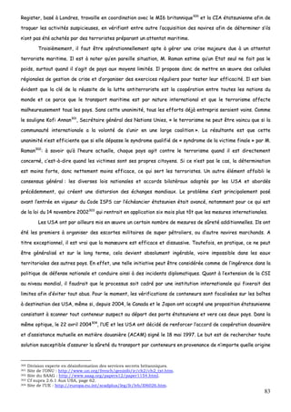 83
RReeggiisstteerr,, bbaasséé àà LLoonnddrreess,, ttrraavvaaiillllee eenn ccoooorrddiinnaattiioonn aavveecc llee MMII66 bbrriittaannnniiqquuee330000
eett llaa CCIIAA ééttaattssuunniieennnnee aaffiinn ddee
ttrraaqquueerr lleess aaccttiivviittééss ssuussppiicciieeuusseess,, eenn vvéérriiffiiaanntt eennttrree aauuttrree ll’’aaccqquuiissiittiioonn ddeess nnaavviirreess aaffiinn ddee ddéétteerrmmiinneerr ss’’iillss
nn’’oonntt ppaass ééttéé aacchheettééss ppaarr ddeess tteerrrroorriisstteess pprrééppaarraanntt uunn aatttteennttaatt mmaarriittiimmee..
TTrrooiissiièèmmeemmeenntt,, iill ffaauutt êêttrree ooppéérraattiioonnnneelllleemmeenntt aappttee àà ggéérreerr uunnee ccrriissee mmaajjeeuurree dduuee àà uunn aatttteennttaatt
tteerrrroorriissttee mmaarriittiimmee.. IIll eesstt àà nnootteerr qquu’’eenn ppaarreeiillllee ssiittuuaattiioonn,, MM.. RRaammaann eessttiimmee qquu’’uunn EEttaatt sseeuull nnee ffaaiitt ppaass llee
ppooiiddss,, ssuurrttoouutt qquuaanndd iill ss’’aaggiitt ddee ppaayyss aauuxx mmooyyeennss lliimmiittééss.. IIll pprrooppoossee ddoonncc ddee mmeettttrree eenn œœuuvvrree ddeess cceelllluulleess
rrééggiioonnaalleess ddee ggeessttiioonn ddee ccrriissee eett dd’’oorrggaanniisseerr ddeess eexxeerrcciicceess rréégguulliieerrss ppoouurr tteesstteerr lleeuurr eeffffiiccaacciittéé.. IIll eesstt bbiieenn
éévviiddeenntt qquuee llaa cclléé ddee llaa rrééuussssiittee ddee llaa lluuttttee aannttiitteerrrroorriissttee eesstt llaa ccooooppéérraattiioonn eennttrree ttoouutteess lleess nnaattiioonnss dduu
mmoonnddee eett ccee ppaarrccee qquuee llee ttrraannssppoorrtt mmaarriittiimmee eesstt ppaarr nnaattuurree iinntteerrnnaattiioonnaall eett qquuee llee tteerrrroorriissmmee aaffffeeccttee
mmaallhheeuurreeuusseemmeenntt ttoouuss lleess ppaayyss.. SSaannss cceettttee uunnaanniimmiittéé,, ttoouuss lleess eeffffoorrttss ddééjjàà eennttrreepprriiss sseerraaiieenntt vvaaiinnss.. CCoommmmee
llee ssoouulliiggnnee KKooffii AAnnnnaann330011
,, SSeeccrrééttaaiirree ggéénnéérraall ddeess NNaattiioonnss UUnniieess,, «« llee tteerrrroorriissmmee nnee ppeeuutt êêttrree vvaaiinnccuu qquuee ssii llaa
ccoommmmuunnaauuttéé iinntteerrnnaattiioonnaallee aa llaa vvoolloonnttéé ddee ss’’uunniirr eenn uunnee llaarrggee ccooaalliittiioonn »».. LLaa rrééssuullttaannttee eesstt qquuee cceettttee
uunnaanniimmiittéé nn’’eesstt eeffffiicciieennttee qquuee ssii eellllee ddééppaassssee llee ssyynnddrroommee qquuaalliiffiiéé ddee «« ssyynnddrroommee ddee llaa vviiccttiimmee ffiinnaallee »» ppaarr MM..
RRaammaann330022
:: àà ssaavvooiirr qquu’’àà ll’’hheeuurree aaccttuueellllee,, cchhaaqquuee ppaayyss aaggiitt ccoonnttrree llee tteerrrroorriissmmee qquuaanndd iill eesstt ddiirreecctteemmeenntt
ccoonncceerrnnéé,, cc’’eesstt--àà--ddiirree qquuaanndd lleess vviiccttiimmeess ssoonntt sseess pprroopprreess cciittooyyeennss.. SSii ccee nn’’eesstt ppaass llee ccaass,, llaa ddéétteerrmmiinnaattiioonn
eesstt mmooiinnss ffoorrttee,, ddoonncc nneetttteemmeenntt mmooiinnss eeffffiiccaaccee,, ccee qquuii sseerrtt lleess tteerrrroorriisstteess.. UUnn aauuttrree éélléémmeenntt aaffffaaiibbllii llee
ccoonnsseennssuuss ggéénnéérraall :: lleess ddiivveerrsseess llooiiss nnaattiioonnaalleess eett aaccccoorrddss bbiillaattéérraauuxx aaddooppttééss ppaarr lleess UUSSAA eett aabboorrddééss
pprrééccééddeemmmmeenntt,, qquuii ccrrééeenntt uunnee ddiissttoorrssiioonn ddeess éécchhaannggeess mmoonnddiiaauuxx.. LLee pprroobbllèèmmee ss’’eesstt pprriinncciippaalleemmeenntt ppoosséé
aavvaanntt ll’’eennttrrééee eenn vviigguueeuurr dduu CCooddee IISSPPSS ccaarr ll’’éécchhééaanncciieerr ééttaattssuunniieenn ééttaaiitt aavvaannccéé,, nnoottaammmmeenntt ppoouurr ccee qquuii eesstt
ddee llaa llooii dduu 1144 nnoovveemmbbrree 22000022330033
qquuii rreennttrraaiitt eenn aapppplliiccaattiioonn ssiixx mmooiiss pplluuss ttôôtt qquuee lleess mmeessuurreess iinntteerrnnaattiioonnaalleess..
LLeess UUSSAA oonntt ppaarr aaiilllleeuurrss mmiiss eenn œœuuvvrree uunn cceerrttaaiinn nnoommbbrree ddee mmeessuurreess ddee ssûûrreettéé aaddddiittiioonnnneelllleess.. IIllss oonntt
ééttéé lleess pprreemmiieerrss àà oorrggaanniisseerr ddeess eessccoorrtteess mmiilliittaaiirreess ddee ssuuppeerr ppééttrroolliieerrss,, oouu dd’’aauuttrree nnaavviirreess mmaarrcchhaannddss.. AA
ttiittrree eexxcceeppttiioonnnneell,, iill eesstt vvrraaii qquuee llaa mmaannœœuuvvrree eesstt eeffffiiccaaccee eett ddiissssuuaassiivvee.. TToouutteeffooiiss,, eenn pprraattiiqquuee,, ccee nnee ppeeuutt
êêttrree ggéénnéérraalliisséé eett ssuurr llee lloonngg tteerrmmee,, cceellaa ddeevviieenntt aabbssoolluummeenntt iinnggéérraabbllee,, vvooiirree iimmppoossssiibbllee ddaannss lleess eeaauuxx
tteerrrriittoorriiaalleess ddeess aauuttrreess ppaayyss.. EEnn eeffffeett,, uunnee tteellllee iinniittiiaattiivvee ppeeuutt êêttrree ccoonnssiiddéérrééee ccoommmmee ddee ll’’iinnggéérreennccee ddaannss llaa
ppoolliittiiqquuee ddee ddééffeennssee nnaattiioonnaallee eett ccoonndduuiirree aaiinnssii àà ddeess iinncciiddeennttss ddiipplloommaattiiqquueess.. QQuuaanntt àà ll’’eexxtteennssiioonn ddee llaa CCSSII
aauu nniivveeaauu mmoonnddiiaall,, iill ffaauuddrraaiitt qquuee llee pprroocceessssuuss ssooiitt ccaaddrréé ppaarr uunnee iinnssttiittuuttiioonn iinntteerrnnaattiioonnaallee qquuii ffiixxeerraaiitt ddeess
lliimmiitteess aaffiinn dd’’éévviitteerr ttoouutt aabbuuss.. PPoouurr llee mmoommeenntt,, lleess vvéérriiffiiccaattiioonnss ddee ccoonntteenneeuurrss ssoonntt ffooccaalliissééeess ssuurr lleess bbooîîtteess
àà ddeessttiinnaattiioonn ddeess UUSSAA,, mmêêmmee ssii,, ddeeppuuiiss 22000044,, llee CCaannaaddaa eett llee JJaappoonn oonntt aacccceeppttéé uunnee pprrooppoossiittiioonn ééttaattssuunniieennnnee
ccoonnssiissttaanntt àà ssccaannnneerr ttoouutt ccoonntteenneeuurr ssuussppeecctt aauu ddééppaarrtt ddeess ppoorrttss ééttaattssuunniieennss eett vveerrss cceess ddeeuuxx ppaayyss.. DDaannss llaa
mmêêmmee ooppttiiqquuee,, llee 2222 aavvrriill 22000044330044
,, ll’’UUEE eett lleess UUSSAA oonntt ddéécciiddéé ddee rreennffoorrcceerr ll’’aaccccoorrdd ddee ccooooppéérraattiioonn ddoouuaanniièèrree
eett dd’’aassssiissttaannccee mmuuttuueellllee eenn mmaattiièèrree ddoouuaanniièèrree ((AACCAAMM)) ssiiggnnéé llee 1188 mmaaii 11999977.. LLee bbuutt eesstt ddee rreecchheerrcchheerr ttoouuttee
ssoolluuttiioonn ssuusscceeppttiibbllee dd’’aassssuurreerr llaa ssûûrreettéé dduu ttrraannssppoorrtt ppaarr ccoonntteenneeuurrss eenn pprroovveennaannccee ddee nn’’iimmppoorrttee qquueellllee oorriiggiinnee
300 Division experte en désinformation des services secrets britanniques.
301 Site de l’ONU : http://www.un.org/french/geninfo/ir/ch2/ch2_txt.htm.
302 Site du SAAG : http://www.saag.org/papers12/paper1154.html.
303 Cf supra 2.6.1 Aux USA, page 62.
304 Site de l’UE : http://europa.eu.int/scadplus/leg/fr/lvb/l06026.htm.
 