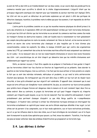 84
aauu sseeiinn ddee ll’’UUEE oouu ddeess UUSSAA oouu eenn ttrraannssbboorrddeemmeenntt ssuurr cceess ddeeuuxx zzoonneess,, ccee qquuii ccoouuvvrree ddééjjàà uunnee ggrraannddee ppaarrttiiee dduu
ccoommmmeerrccee mmoonnddiiaall ppoouurr aaccccrrooîîttrree llaa ssûûrreettéé ddee llaa cchhaaîînnee dd’’aapppprroovviissiioonnnneemmeenntt.. LL’’oobbjjeeccttiiff ééttaanntt qquuee lleess
pprriinncciippaauuxx nnééggoocciiaannttss aassiiaattiiqquueess ss’’eenn iinnssppiirreenntt ppoouurr qquuee ll’’eennsseemmbbllee dduu sseecctteeuurr mmaarriittiimmee ssooiitt iimmpplliiqquuéé.. EEnnffiinn,,
lleess UUSSAA oonntt mmiiss aauu ppooiinntt uunn ddéétteecctteeuurr ddee ppaarrttiiccuulleess eexxpplloossiivveess qquuii eesstt ppllaaccéé àà ccôôttéé ddeess ppoorrttiiqquueess ddee
ddéétteeccttiioonn ccllaassssiiqquueess,, ttoouutteeffooiiss,, llee pprroobbllèèmmee rreessttee llee mmêêmmee qquuee ppoouurr lleess ssccaannnneerrss,, iill eesstt iimmppoossssiibbllee ddee vvéérriiffiieerr
cchhaaqquuee ccoonntteenneeuurr..
LL’’aauuttrree ppaarrttiiee dduu pprroobbllèèmmee ccoonnssiissttee eenn ccee qquuee lleess nnoouuvveelllleess mmeessuurreess pphhyyssiiqquueess ddee ssûûrreettéé pprriisseess àà llaa
ssuuiittee ddeess aatttteennttaattss dduu 1111 sseepptteemmbbrree 22000011 oonntt ééttéé eesssseennttiieelllleemmeenntt ddiiccttééeess ppaarr ll’’aannttii--tteerrrroorriissmmee ééttaattssuunniieenn..
LLee bbuutt ppoouurr lleess UUSSAA eesstt dd’’éévviitteerr qquuee lleess tteerrrroorriisstteess nnee ssee sseerrvveenntt dduu ccoommmmeerrccee mmaarriittiimmee ccoommmmee dd’’uunn mmooddee
ddee ttrraannssppoorrtt dd’’aarrmmeess ddee ddeessttrruuccttiioonn mmaassssiivvee.. LL’’iiddééee eesstt lloouuaabbllee mmaaiiss llee rraaiissoonnnneemmeenntt nnee ttiieenntt gglloobbaalleemmeenntt
ppaass ccoommppttee ddeess pprrééooccccuuppaattiioonnss dduu rreessttee dduu mmoonnddee,, nnoottaammmmeenntt ddee ll’’AAssiiee dduu SSuudd--eesstt,, ooùù lleess nnaavviirreess sseerrvveenntt àà
mmeettttrree eenn œœuuvvrree ddeess aacctteess tteerrrroorriisstteess pplluuss ccllaassssiiqquueess eett pplluuss ttaannggiibblleess ppaarr llee bbiiaaiiss dd’’aarrmmeess pplluuss
ccoonnvveennttiioonnnneelllleess,, ccoommmmee lleess eexxpplloossiiffss.. DDee mmêêmmee,, llee mmaannqquuee dd’’iinnttéérrêêtt ppoouurr aaggiirr ccoonnttrree ddeess oorrggaanniissaattiioonnss
ccoommmmee lleess LLTTTTEE,, qquuii ccoommmmeetttteenntt ddeess aacctteess ddee tteerrrroorriissmmee mmaarriittiimmee eeffffeeccttiiffss mmaaiiss uunniiqquueemmeenntt aauuxx aalleennttoouurrss
dduu SSrrii LLaannkkaa –– iillss nnee mmeennaacceenntt ddoonncc eenn rriieenn lleess rreessssoorrttiissssaannttss ééttaattssuunniieennss eett eennccoorree bbiieenn mmooiinnss ll’’ééccoonnoommiiee
ddeess UUSSAA –– eesstt ccaarraaccttéérriissttiiqquuee ddee cceett ééttaatt dd’’eesspprriitt qquuii ddéémmoonnttrree bbiieenn qquuee lleess iinnttéérrêêttss ééttaattssuunniieennss ssoonntt
pprrééddoommiinnaannttss ppaarr rraappppoorrtt aauuxx aauuttrreess..
EEnnffiinn,, eenn ddeerrnniieerr rreeccoouurrss,, iill ffaauutt êêttrree ccaappaabbllee ddee ssee pprrééppaarreerr àà ll’’iinnaatttteenndduu eett bbiieenn ggaarrddeerr àà ll’’eesspprriitt
qquuee lleess tteerrrroorriisstteess cciibblleenntt lleeuurr lliieeuu dd’’aaccttiioonn eenn ffoonnccttiioonn ddee ll’’ooppppoorrttuunniittéé qquuii ssee pprréésseennttee.. SSaannss aabboorrddeerr llaa
qquueessttiioonn eenn ddeess tteerrmmeess ééllooggiieeuuxx,, bbiieenn aauu ccoonnttrraaiirree,, iill nnee ffaauutt ppaass lleess ssoouuss--eessttiimmeerr eett bbiieenn pprreennddrree eenn ccoommppttee
llee ffaaiitt qquuee ccee ssoonntt ddeess iinnddiivviidduuss rraattiioonnnneellss,, mmééttiiccuulleeuuxx eett pprruuddeennttss,, ccee qquuii rreenndd llaa lluuttttee aannttiitteerrrroorriissttee
dd’’aauuttaanntt pplluuss ééppiinneeuussee.. IIllss nn’’aattttaaqquueerroonntt qquuee ss’’iillss ssoonntt ssûûrrss dd’’eeuuxx àà 110000%% ccaarr lleeuurr bbuutt eesstt ddee rrééuussssiirr lleeuurrss
aattrroocciittééss,, ssii bbiieenn qquu’’iillss aatttteennddeenntt qquuee lleeuurr oobbjjeeccttiiff ssooiitt vvuullnnéérraabbllee.. IIll aappppaarraaîîtt ddoonncc ccllaaiirreemmeenntt qquuee llee sseeuull
mmooyyeenn ddee lluuttttee eeffffiiccaaccee eesstt dd’’eemmppêêcchheerr ttoouuttee vvuullnnéérraabbiilliittéé.. DDee pplluuss,, ssee ccoonncceennttrreerr ssuurr lleeuurrss aaccttiioonnss ppaassssééeess
ppoouurr pprrééddiirree lleeuurrss aattttaaqquueess ffuuttuurreess eesstt ddaannggeerreeuuxx ddaannss llaa mmeessuurree ooùù iillss vvoonntt rraarreemmeenntt ttaappeerr ddeeuuxx ffooiiss aauu
mmêêmmee eennddrrooiitt.. BBiieenn aauu ccoonnttrraaiirree,, llee pprroopprree dduu tteerrrroorriissmmee eesstt qquu’’iill ppeeuutt ffrraappppeerr nn’’iimmppoorrttee ooùù,, nn’’iimmppoorrttee
ccoommmmeenntt,, ppaarr nn’’iimmppoorrttee qquueellss mmooyyeennss,, ccee qquuii nn’’aa rriieenn ddee rraassssuurraanntt.. PPoouurr lleess ccoommbbaattttrree sséérriieeuusseemmeenntt,, iill sseerraaiitt
pprroobbaabblleemmeenntt pplluuss ppeerrttiinneenntt dd’’eessssaayyeerr dd’’aaccqquuéérriirr ccee qquuee AAllddoo BBoorrgguu qquuaalliiffiiee ddee «« ccoommpprrééhheennssiioonn
ssttrraattééggiiqquuee »».. IIll ffaauuddrraaiitt ddoonncc ccoonnttiinnuueerr àà uuttiilliisseerr lleess iinnffoorrmmaattiioonnss ttaaccttiiqquueess oobbtteennuueess eenn iinntteerrrrooggeeaanntt lleess
tteerrrroorriisstteess aaccttuueelllleemmeenntt eenn ccaappttiivviittéé ppoouurr mmeenneerr uunnee ssoorrttee dd‘‘ééttuuddee eemmppiirriiqquuee ddééttaaiillllééee àà lleeuurr ssuujjeett.. LLee bbuutt
uullttiimmee eesstt ddee ppaarrvveenniirr àà lleess ccoommpprreennddrree,, eeuuxx eett lleeuurr mmooddee ooppéérraattooiirree,, eeuuxx eett lleeuurrss mmoottiivvaattiioonnss pprrooffoonnddeess,,
eeuuxx eett ccee qquuii lleess iinnfflluueennccee ddaannss llee cchhooiixx ddeess cciibblleess,, eeuuxx eett lleeuurrss ssttrraattééggiieess ddee rreeccrruutteemmeenntt,, eeuuxx eett llaa ffaaççoonn
ddoonntt iillss mmeessuurreenntt llee ssuuccccèèss dd’’uunnee ooppéérraattiioonn ppoouurr ppoouuvvooiirr,, aauu ffiinnaall,, mmiieeuuxx lleess aannééaannttiirr.. TToouutteeffooiiss,, iill nnee ffaauutt ppaass
nnoonn pplluuss ssee llaaiisssseerr eennffeerrmmeerr ddaannss ddeess sscchhéémmaass dd’’iiddeennttiiffiiccaattiioonn qquuii pprrooppoosseerraaiitt uunn tteerrrroorriissttee ttyyppee..
33..44.. LLeess ddéérriivveess àà éévviitteerr
 