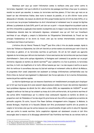 85
NNoommbbrreeuuxx ssoonntt cceeuuxx qquuii vvooiieenntt ll’’iinnffoorrmmaattiioonn ccoommmmee llaa mmeeiilllleeuurree aarrmmee ppoouurr lluutttteerr ccoonnttrree llee
tteerrrroorriissmmee.. CCeeppeennddaanntt,, ttaanntt qquuee llaa ssûûrreettéé eett llaa pprrootteeccttiioonn ddeess ppaassssaaggeess mmaarriittiimmeess vviittaauuxx ppoouurr llee ccoommmmeerrccee
mmoonnddiiaall nnee sseerroonntt ppaass aassssuurrééeess,, llaa mmeennaaccee dduu tteerrrroorriissmmee mmaarriittiimmee ppllaanneerraa.. IIll ffaauutt ddoonncc aaggiirr mmaaiiss eenn ssee
bbaassaanntt ssuurr ddeess iinnffoorrmmaattiioonnss ffiiaabblleess,, ddaannss ttoouuttee llaa mmeessuurree dduu ppoossssiibbllee,, eett ccee aaffiinn dd’’éévviitteerr ttoouuttee aaccttiioonn
ddéémmeessuurrééee eett iinnffoonnddééee.. UUnnee mmeessuurree ddee ssûûrreettéé ddooiitt êêttrree pprrooppoorrttiioonnnnééee ((sseeccttiioonn AA//11..22..55 dduu CCooddee IISSPPSS)),, eett ccee
eenn aaccccoorrdd aavveecc lleess pprriinncciippeess ffoonnddaammeennttaauuxx dduu ddrrooiitt iinntteerrnnaattiioonnaall eett nnoottaammmmeenntt aavveecc llee ccoonncceepptt ddee llééggiittiimmee
ddééffeennssee.. LLee pprrééaammbbuullee dduu CCooddee IISSPPSS,, ppooiinntt 99,, eesstt ccllaaiirr ssuurr ccee ppooiinntt :: «« AAuuccuunnee ddiissppoossiittiioonn dduu pprréésseenntt ccooddee nnee
ddooiitt êêttrree iinntteerrpprrééttééee oouu aapppplliiqquuééee dd’’uunnee mmaanniièèrree iinnccoommppaattiibbllee aavveecc llee rreessppeecctt vvoouulluu ddeess lliibbeerrttééss eett ddeess ddrrooiittss
ffoonnddaammeennttaauuxx éénnoonnccééss ddaannss lleess iinnssttrruummeennttss rrééggiioonnaauuxx,, nnoottaammmmeenntt cceeuuxx qquuii oonntt ttrraaiitt aauuxx ttrraavvaaiilllleeuurrss
mmaarriittiimmeess eett aauuxx rrééffuuggiiééss yy ccoommpprriiss llaa DDééccllaarraattiioonn ddee ll’’OOrrggaanniissaattiioonn IInntteerrnnaattiioonnaallee dduu TTrraavvaaiill ssuurr lleess
pprriinncciippeess ffoonnddaammeennttaauuxx eett lleess ddrrooiittss dduu ttrraavvaaiill,, aaiinnssii qquuee lleess nnoorrmmeess iinntteerrnnaattiioonnaalleess ccoonncceerrnnaanntt lleess
ttrraavvaaiilllleeuurrss mmaarriittiimmeess eett ppoorrttuuaaiirreess »»..
LL’’iinniittiiaattiivvee ddiittee ddee ll’’AAmmiirraall TThhoommaass BB.. FFaarrggoo330055
ppeeuutt êêttrree cciittééee àà ttiittrree ddee ddoouubbllee eexxeemmppllee.. AApprrèèss llaa
cchhuuttee ddeess TTaalliibbaannss eenn AAffgghhaanniissttaann,, lleess UUSSAA oonntt cchheerrcchhéé uunn cceerrttaaiinn nnoommbbrree ddee ssoolluuttiioonnss ppoouurr vveenniirr àà bboouutt dduu
tteerrrroorriissmmee eenn ggéénnéérraall,, eett dduu tteerrrroorriissmmee mmaarriittiimmee eenn ppaarrttiiccuulliieerr.. IIllss oonntt ddee ffaaiitt aaddooppttéé uunnee aapppprroocchhee
rrééggiioonnaallee dduu tteerrrroorriissmmee ppoouurr ddééttrruuiirree lleess éévveennttuueellss «« ffuuttuurrss ssaannccttuuaaiirreess ddeess tteerrrroorriisstteess aaiinnssii qquuee lleeuurrss bbaasseess
dd’’eennttrraaîînneemmeenntt »».. DDaannss cceettttee ooppttiiqquuee rrééggiioonnaalliissttee,, llee PPeennttaaggoonnee aavvaaiitt ccoommmmeennccéé àà ssee ppeenncchheerr ssuurr uunn pprroojjeett
dd’’iinniittiiaattiivvee rrééggiioonnaallee eenn mmaattiièèrree ddee ssûûrreettéé mmaarriittiimmee330066
ppoouurr ccoommbbaattttrree àà llaa ffooiiss llaa ppiirraatteerriiee,, llee tteerrrroorriissmmee
mmaarriittiimmee,, llee ttrraaffiicc ddee ssttuuppééffiiaannttss eett llee ttrraaffiicc dd’’êêttrreess hhuummaaiinnss ppaarr mmeerr.. LL’’uunn ddeess mmooyyeennss àà mmeettttrree eenn œœuuvvrree
ééttaaiitt ddee rreennffoorrcceerr llaa ssuurrvveeiillllaannccee ddeess eeaauuxx dduu SSuudd--eesstt aassiiaattiiqquuee eett nnoottaammmmeenntt cceelllleess dduu ddééttrrooiitt ddee MMaallaaccccaa..
CCee pprrooggrraammmmee ééttaaiitt cceennsséé ccoommpprreennddrree nnoonn sseeuulleemmeenntt uunn éécchhaannggee dd’’iinnffoorrmmaattiioonnss ccoonnffiiddeennttiieelllleess aavveecc lleess
EEttaattss dd’’AAssiiee dduu SSuudd--eesstt mmaaiiss ééggaalleemmeenntt llee ddééppllooiieemmeenntt ddeess ffoorrcceess ssppéécciiaalleess eett ddee llaa mmaarriinnee ééttaattssuunniieennnneess,,
mmuunniieess ddee ppeettiitteess vveeddeetttteess rraappiiddeess..
LLaa rrééaaccttiioonn ééppiiddeerrmmiiqquuee qquuee cceess mmeessuurreess dd’’aassssiissttaannccee oonntt iimmmmééddiiaatteemmeenntt pprroovvooqquuééee ppeeuutt ss’’eexxpplliiqquueerr
ppaarr llee ffaaiitt qquuee ttoouuss lleess ppaayyss ddee llaa zzoonnee eessssaaiieenntt ddeeppuuiiss pplluussiieeuurrss aannnnééeess ddee ttrroouuvveerr ddeess ssoolluuttiioonnss rrééggiioonnaalleess àà
lleeuurrss pprroobbllèèmmeess rrééggiioonnaauuxx ddee ssûûrreettéé.. DDee ffaaiitt,, ddéébbuutt ooccttoobbrree 22000033,, lleess rreessppoonnssaabblleess ddee ll’’AASSEEAANN330077
ssee ssoonntt
eennggaaggééss àà rreennffoorrcceerr lleess lliieennss qquuii lleess uunniisssseenntt aauu nniivveeaauu ddee llaa lluuttttee aannttiitteerrrroorriissttee,, ddee llaa ppiirraatteerriiee mmaarriittiimmee eett
ddeess aauuttrreess ddéélliittss ttrraannssnnaattiioonnaauuxx ppaarr llaa ccrrééaattiioonn dd’’uunnee ccoommmmuunnaauuttéé rrééggiioonnaallee eenn mmaattiièèrree ddee ssûûrreettéé.. LLaa
pprrooppoossiittiioonn vviieenntt ddee ll’’IInnddoonnééssiiee eett ll’’uunn ddeess oobbjjeeccttiiffss pprriioorriittaaiirreess eesstt dd’’aaccccrrooîîttrree llaa ccooooppéérraattiioonn eenn mmaattiièèrree ddee
ppaattrroouuiillllee ccoonnjjooiinnttee.. EEnn oouuttrree,, ll’’aaccccoorrdd FFiivvee PPoowweerr DDeeffeennccee AArrrraannggeemmeenntt eennttrree SSiinnggaappoouurr,, llaa MMaallaaiissiiee,, llaa
GGrraannddee BBrreettaaggnnee,, ll’’AAuussttrraalliiee eett llaa NNoouuvveellllee ZZééllaannddee ddooiitt êêttrree pprroocchhaaiinneemmeenntt mmooddiiffiiéé aaffiinn ddee pprreennddrree eenn
ccoommppttee llee tteerrrroorriissmmee aaiinnssii qquuee lleess aauuttrreess mmeennaacceess nnoonn ccoonnvveennttiioonnnneelllleess ddiirriiggééss ccoonnttrree llaa ssééccuurriittéé rrééggiioonnaallee
aaiinnssii qquuee ccoonnttrree llee mmoonnddee mmaarriittiimmee.. CCeettttee ccooooppéérraattiioonn rrééggiioonnaallee eesstt aabbssoolluummeenntt ccrruucciiaallee eett ddooiitt êêttrree
eennccoouurraaggééee ddaannss llaa mmeessuurree ooùù llee ddééccoouuppaaggee aaddmmiinniissttrraattiiff ddeess ffrroonnttiièèrreess mmaarriittiimmeess ddee cceess nnaattiioonnss rreessttee uunn
305 Site de l’Institut international d’études stratégiques, http://www.iiss.org/stratcomfree.php?scID=386.
306 La Regional Maritime Security Initiative, ou RMSI.
307 Association of South East Asian Nations – Association des nations du Sud-est asiatique.
 