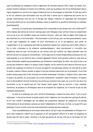 86
ssuujjeett ddee ppoolléémmiiqquuee qquuii ccoommpplliiqquuee llaa mmiissee eenn aapppplliiccaattiioonn ddee cceerrttaaiinneess mmeessuurreess.. EEnnffiinn,, NNaajjiibb TTuunn RRaazzaakk,, VViiccee--
pprreemmiieerr mmiinniissttrree mmaallaaiissiieenn eett mmiinniissttrree ddee llaa ddééffeennssee,, ccrraaiinntt qquuee llaa pprréésseennccee ddeess ffoorrcceess ééttaattssuunniieennnneess ddaannss llaa
rrééggiioonn nn’’aauuggmmeennttee aauu ccoonnttrraaiirree lleess rriissqquueess dd’’iinnssééccuurriittéé ttoouutt eenn eennccoouurraaggeeaanntt llee ffaannaattiissmmee.. IIll nn’’eesstt ppaass ccoonnttrree
llee ffaaiitt ddee ccoollllaabboorreerr pplluuss ééttrrooiitteemmeenntt aavveecc lleess UUSSAA mmaaiiss iill eessttiimmee qquuee llaa ccooooppéérraattiioonn ddooiitt ppoorrtteerr ssuurr llee
ppaarrttaaggee dd’’iinnffoorrmmaattiioonnss aaiinnssii qquuee ssuurr llee bbllooccaaggee ddeess rréésseeaauuxx ffiinnaanncciieerrss eett llooggiissttiiqquueess ddeess mmoouuvveemmeennttss
tteerrrroorriisstteess pplluuttôôtt qquuee ssuurr uunnee pprréésseennccee pphhyyssiiqquuee ccoommmmee llee ssoouuhhaaiittaaiitt llee sseeccrrééttaaiirree ééttaattssuunniieenn àà llaa ddééffeennssee,,
DDoonnaalldd RRuummssffeelldd..
TToouutteeffooiiss,, llaa ssiittuuaattiioonn ppeeuutt éévveennttuueelllleemmeenntt êêttrree iinntteerrpprrééttééee eenn ddeess tteerrmmeess ttoouutt àà ffaaiitt ddiifffféérreennttss330088
..
CCeettttee rrééppoonnssee ddeess nnaattiioonnss dduu SSuudd--eesstt aassiiaattiiqquuee ppeeuutt aaiinnssii ttéémmooiiggnneerr dd’’uunnee cceerrttaaiinnee ffoorrmmee ddee rreesssseennttiimmeenntt
vviiss--àà--vviiss ddee ccee qquuii eesstt ccoonnssiiddéérréé ccoommmmee uunnee iinniittiiaattiivvee iinnttrruussiivvee –– aalloorrss qquuee ll’’iiddééee ddee ddééppaarrtt ééttaaiitt bbaassééee ssuurr
ddeess iinntteennttiioonnss ttoouutt àà ffaaiitt hhoonnoorraabblleess ––.. PPlluuss eexxaacctteemmeenntt,, llee ffaaiitt eesstt qquuee,, ppoouurr cceerrttaaiinnss ggoouuvveerrnneemmeennttss,, iill ppeeuutt
nnee pplluuss ss’’aaggiirr ssiimmpplleemmeenntt ddee rreessppeecctt dduu ddrrooiitt iinntteerrnnaattiioonnaall eett ddee llaa nnoonn--iinnggéérreennccee mmaaiiss pplluuttôôtt ddee
«« ggééooppoolliittiiqquuee »» eett ddee «« ppuuiissssaanncceess mmaarriittiimmeess qquuii ssoouuhhaaiitteenntt iimmppoosseerr lleeuurr vvoolloonnttéé aauuxx ppeettiittss EEttaattss ccôôttiieerrss »»..
PPaarr llee bbiiaaiiss «« dd’’eexxccuusseess eett ddee ssccéénnaarriiooss ccaauucchheemmaarrddeessqquueess »»,, eelllleess cchheerrcchheerraaiieenntt àà «« aaccccrrooîîttrree lleeuurr
ccoommppéétteennccee ddaannss lleess eeaauuxx tteerrrriittoorriiaalleess ddee cceess nnaattiioonnss aaiinnssii qquu’’àà mmooddiiffiieerr lleess rrèègglleess pprréévvaallaanntt ddaannss lleess
ddééttrrooiittss sseerrvvaanntt àà llaa nnaavviiggaattiioonn iinntteerrnnaattiioonnaallee »».. CCeettttee aapppprroocchhee eenn tteerrmmeess dd’’iimmppéérriiaalliissmmee ééttaattssuunniieenn eesstt ttoouutt
aauussssii ppllaauussiibbllee aauu vvuu ddee ll’’hhiissttooiirree mmaaiiss iill ccoonnvviieenntt ééggaalleemmeenntt dd’’éévviitteerr ttoouuttee ppaarraannooïïaa ccoolllleeccttiivvee,, aauussssii bbiieenn aauu
nniivveeaauu dd’’éévveennttuueellss ccoommpplloottss ggoouuvveerrnneemmeennttaauuxx qquuee dd’’aatttteennttaattss ccaattaassttrroopphheess.. EEnn eeffffeett,, uunnee aauuttrree eerrrreeuurr àà nnee
ssuurrttoouutt ppaass ccoommmmeettttrree,, mmêêmmee ssii llaa mmeennaaccee ss’’aavvèèrree ttaannggiibbllee,, eesstt ddee ccoonnssttrruuiirree ddeess ssccéénnaarriiooss dd’’hhoorrrreeuurr qquuii nnee
ppeeuuvveenntt qquuee ccoommpplliiqquueerr llaa ssiittuuaattiioonn eett eenn aauuccuunn ccaass aappppoorrtteerr uunnee qquueellccoonnqquuee ssoolluuttiioonn.. CCee nn’’eesstt ppaass ddee ççaa ddoonntt
llee mmoonnddee aa bbeessooiinn àà ll’’hheeuurree aaccttuueellllee eeuu ééggaarrdd àà ttoouuss lleess aatttteennttaattss mmeeuurrttrriieerrss qquuii ssee pprroodduuiisseenntt.. IIll eesstt bbiieenn
éévviiddeenntt qquu’’aauuccuunn ppaayyss nn’’eesstt àà ll’’aabbrrii dd’’aaccttiioonnss tteerrrroorriisstteess ddrraammaattiiqquueess.. TToouutteeffooiiss,, iill ffaauuddrraaiitt éévviitteerr,, ddaannss ttoouuttee
llaa mmeessuurree dduu ppoossssiibbllee,, ddee ssuurr--pprroojjeetteerr lleess aaccttiioonnss mmaallvveeiillllaanntteess,, nnoottaammmmeenntt cceelllleess aattttrriibbuuééeess àà AAll QQaaeeddaa,,
ttoouutt eenn ddééccoonnssiiddéérraanntt dd’’aauuttrreess ffoorrmmaattiioonnss tteerrrroorriisstteess qquuii eexxiissttaaiieenntt bbiieenn aavvaanntt,, ccaarr ççaa nnee ffaaiitt qquuee sseerrvviirr lleess
tteerrrroorriisstteess,, ccee qquuii nnee ssiiggnniiffiiee ppaass qquu’’iill ffaauutt ddeevveenniirr mmooiinnss vviiggiillaanntt.. BBiieenn aauu ccoonnttrraaiirree,, iill ffaauutt rreeddoouubblleerr
dd’’aatttteennttiioonn,, ddee pprruuddeennccee eett dd’’iinntteelllliiggeennccee mmaaiiss eenn ssee ffooccaalliissaanntt ssuurr ll’’eesssseennttiieell,, ssuurr llee ffaaccttuueell eett ppaass ssuurr ddeess
ffaannttaassmmeess oobbsseessssiioonnnneellss..
AAuu--ddeellàà ddee llaa ppoolléémmiiqquuee qquuee cceettttee iinniittiiaattiivvee ééttaattssuunniieennnnee aa ssoouulleevvéé ddee pprriimmee aabboorrdd,, iill eesstt uunn ppooiinntt
iinnttéérreessssaanntt :: ssii lleess aauuttrreess nnaattiioonnss dduu mmoonnddee vveeuulleenntt éévviitteerr ll’’iinnggéérreennccee dd’’uunn ttiieerrss ddaannss lleeuurr ppoolliittiiqquuee ddee ssûûrreettéé,,
iillss oonntt ttoouutt iinnttéérrêêtt àà ddéévveellooppppeerr ppaarr eeuuxx--mmêêmmeess ddeess pprrooggrraammmmeess rrééggiioonnaauuxx ddee ccooooppéérraattiioonn,, ddee ppaarrttaaggee
dd’’iinnffoorrmmaattiioonnss eett ddee ssuurrvveeiillllaannccee ccoommmmuunnee qquuii ssooiieenntt iinnddééppeennddaannttss eett eeffffiiccaacceess.. AAuu ffiinnaall,, ccee nnee ppeeuutt êêttrree qquuee
bbéénnééffiiqquuee eett sseerrvviirr llaa lluuttttee ccoonnttrree lleess aacctteess mmaallvveeiillllaannttss,, ddoommaaiinnee ddeess pplluuss ccoommpplleexxeess..
TToouuttee llaa pprroobblléémmaattiiqquuee dduu tteerrrroorriissmmee rrééssiiddee ddaannss llee ffaaiitt qquu’’iill ss’’aaggiitt dd’’uunn pphhéénnoommèènnee ssii eeffffrraayyaanntt eett ssii
aannccrréé ddaannss ll’’iimmaaggiinnaaiirree ccoolllleeccttiiff qquuee llee jjuuggeemmeenntt eenn eesstt sséérriieeuusseemmeenntt aaffffeeccttéé eett llee ddééssiirr ddee vveennggeeaannccee eenn
ddeevviieenntt pplluuss ffoorrtt qquuee llaa rraaiissoonn.. TToouutteeffooiiss,, iill nnee ffaauutt ppaass ppeerrddrree ddee vvuuee qquuee,, bbiieenn qquuee llee tteerrrroorriissmmee ssooiitt uunnee
308 Site du blog personnel de Bill Roggio: http://billroggio.com/archives/2005/04/of_pirates_and_1.php.
 