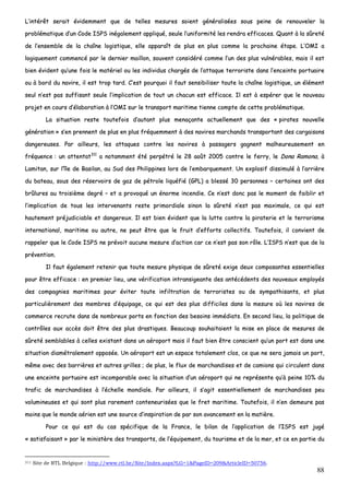 88
LL’’iinnttéérrêêtt sseerraaiitt éévviiddeemmmmeenntt qquuee ddee tteelllleess mmeessuurreess ssooiieenntt ggéénnéérraalliissééeess ssoouuss ppeeiinnee ddee rreennoouuvveelleerr llaa
pprroobblléémmaattiiqquuee dd’’uunn CCooddee IISSPPSS iinnééggaalleemmeenntt aapppplliiqquuéé,, sseeuullee ll’’uunniiffoorrmmiittéé lleess rreennddrraa eeffffiiccaacceess.. QQuuaanntt àà llaa ssûûrreettéé
ddee ll’’eennsseemmbbllee ddee llaa cchhaaîînnee llooggiissttiiqquuee,, eellllee aappppaarraaîîtt ddee pplluuss eenn pplluuss ccoommmmee llaa pprroocchhaaiinnee ééttaappee.. LL’’OOMMII aa
llooggiiqquueemmeenntt ccoommmmeennccéé ppaarr llee ddeerrnniieerr mmaaiilllloonn,, ssoouuvveenntt ccoonnssiiddéérréé ccoommmmee ll’’uunn ddeess pplluuss vvuullnnéérraabblleess,, mmaaiiss iill eesstt
bbiieenn éévviiddeenntt qquu’’uunnee ffooiiss llee mmaattéérriieell oouu lleess iinnddiivviidduuss cchhaarrggééss ddee ll’’aattttaaqquuee tteerrrroorriissttee ddaannss ll’’eenncceeiinnttee ppoorrttuuaaiirree
oouu àà bboorrdd dduu nnaavviirree,, iill eesstt ttrroopp ttaarrdd.. CC’’eesstt ppoouurrqquuooii iill ffaauutt sseennssiibbiilliisseerr ttoouuttee llaa cchhaaîînnee llooggiissttiiqquuee,, uunn éélléémmeenntt
sseeuull nn’’eesstt ppaass ssuuffffiissaanntt sseeuullee ll’’iimmpplliiccaattiioonn ddee ttoouutt uunn cchhaaccuunn eesstt eeffffiiccaaccee.. IIll eesstt àà eessppéérreerr qquuee llee nnoouuvveeaauu
pprroojjeett eenn ccoouurrss dd’’ééllaabboorraattiioonn àà ll’’OOMMII ssuurr llee ttrraannssppoorrtt mmaarriittiimmee ttiieennnnee ccoommppttee ddee cceettttee pprroobblléémmaattiiqquuee..
LLaa ssiittuuaattiioonn rreessttee ttoouutteeffooiiss dd’’aauuttaanntt pplluuss mmeennaaççaannttee aaccttuueelllleemmeenntt qquuee ddeess «« ppiirraatteess nnoouuvveellllee
ggéénnéérraattiioonn »» ss’’eenn pprreennnneenntt ddee pplluuss eenn pplluuss ffrrééqquueemmmmeenntt àà ddeess nnaavviirreess mmaarrcchhaannddss ttrraannssppoorrttaanntt ddeess ccaarrggaaiissoonnss
ddaannggeerreeuusseess.. PPaarr aaiilllleeuurrss,, lleess aattttaaqquueess ccoonnttrree lleess nnaavviirreess àà ppaassssaaggeerrss ggaaggnneenntt mmaallhheeuurreeuusseemmeenntt eenn
ffrrééqquueennccee :: uunn aatttteennttaatt331111
aa nnoottaammmmeenntt ééttéé ppeerrppééttrréé llee 2288 aaooûûtt 22000055 ccoonnttrree llee ffeerrrryy,, llee DDoonnaa RRaammoonnaa,, àà
LLaammiittaann,, ssuurr ll’’îîllee ddee BBaassiillaann,, aauu SSuudd ddeess PPhhiilliippppiinneess lloorrss ddee ll’’eemmbbaarrqquueemmeenntt.. UUnn eexxpplloossiiff ddiissssiimmuulléé àà ll’’aarrrriièèrree
dduu bbaatteeaauu,, ssoouuss ddeess rréésseerrvvooiirrss ddee ggaazz ddee ppééttrroollee lliiqquuééffiiéé ((GGPPLL)) aa bblleesssséé 3300 ppeerrssoonnnneess –– cceerrttaaiinneess oonntt ddeess
bbrrûûlluurreess aauu ttrrooiissiièèmmee ddeeggrréé –– eett aa pprroovvooqquuéé uunn éénnoorrmmee iinncceennddiiee.. CCee nn’’eesstt ddoonncc ppaass llee mmoommeenntt ddee ffaaiibblliirr eett
ll’’iimmpplliiccaattiioonn ddee ttoouuss lleess iinntteerrvveennaannttss rreessttee pprriimmoorrddiiaallee ssiinnoonn llaa ssûûrreettéé nn’’eesstt ppaass mmaaxxiimmaallee,, ccee qquuii eesstt
hhaauutteemmeenntt pprrééjjuuddiicciiaabbllee eett ddaannggeerreeuuxx.. IIll eesstt bbiieenn éévviiddeenntt qquuee llaa lluuttttee ccoonnttrree llaa ppiirraatteerriiee eett llee tteerrrroorriissmmee
iinntteerrnnaattiioonnaall,, mmaarriittiimmee oouu aauuttrree,, nnee ppeeuutt êêttrree qquuee llee ffrruuiitt dd’’eeffffoorrttss ccoolllleeccttiiffss.. TToouutteeffooiiss,, iill ccoonnvviieenntt ddee
rraappppeelleerr qquuee llee CCooddee IISSPPSS nnee pprréévvooiitt aauuccuunnee mmeessuurree dd’’aaccttiioonn ccaarr ccee nn’’eesstt ppaass ssoonn rrôôllee.. LL’’IISSPPSS nn’’eesstt qquuee ddee llaa
pprréévveennttiioonn..
IIll ffaauutt ééggaalleemmeenntt rreetteenniirr qquuee ttoouuttee mmeessuurree pphhyyssiiqquuee ddee ssûûrreettéé eexxiiggee ddeeuuxx ccoommppoossaanntteess eesssseennttiieelllleess
ppoouurr êêttrree eeffffiiccaaccee :: eenn pprreemmiieerr lliieeuu,, uunnee vvéérriiffiiccaattiioonn iinnttrraannssiiggeeaannttee ddeess aannttééccééddeennttss ddeess nnoouuvveeaauuxx eemmppllooyyééss
ddeess ccoommppaaggnniieess mmaarriittiimmeess ppoouurr éévviitteerr ttoouuttee iinnffiillttrraattiioonn ddee tteerrrroorriisstteess oouu ddee ssyymmppaatthhiissaannttss,, eett pplluuss
ppaarrttiiccuulliièèrreemmeenntt ddeess mmeemmbbrreess dd’’ééqquuiippaaggee,, ccee qquuii eesstt ddeess pplluuss ddiiffffiicciilleess ddaannss llaa mmeessuurree ooùù lleess nnaavviirreess ddee
ccoommmmeerrccee rreeccrruuttee ddaannss ddee nnoommbbrreeuuxx ppoorrttss eenn ffoonnccttiioonn ddeess bbeessooiinnss iimmmmééddiiaattss.. EEnn sseeccoonndd lliieeuu,, llaa ppoolliittiiqquuee ddee
ccoonnttrrôôlleess aauuxx aaccccèèss ddooiitt êêttrree ddeess pplluuss ddrraassttiiqquueess.. BBeeaauuccoouupp ssoouuhhaaiittaaiieenntt llaa mmiissee eenn ppllaaccee ddee mmeessuurreess ddee
ssûûrreettéé sseemmbbllaabblleess àà cceelllleess eexxiissttaanntt ddaannss uunn aaéérrooppoorrtt mmaaiiss iill ffaauutt bbiieenn êêttrree ccoonnsscciieenntt qquu’’uunn ppoorrtt eesstt ddaannss uunnee
ssiittuuaattiioonn ddiiaammééttrraalleemmeenntt ooppppoossééee.. UUnn aaéérrooppoorrtt eesstt uunn eessppaaccee ttoottaalleemmeenntt ccllooss,, ccee qquuee nnee sseerraa jjaammaaiiss uunn ppoorrtt,,
mmêêmmee aavveecc ddeess bbaarrrriièèrreess eett aauuttrreess ggrriilllleess ;; ddee pplluuss,, llee fflluuxx ddee mmaarrcchhaannddiisseess eett ddee ccaammiioonnss qquuii cciirrccuulleenntt ddaannss
uunnee eenncceeiinnttee ppoorrttuuaaiirree eesstt iinnccoommppaarraabbllee aavveecc llaa ssiittuuaattiioonn dd’’uunn aaéérrooppoorrtt qquuii nnee rreepprréésseennttee qquu’’àà ppeeiinnee 1100%% dduu
ttrraaffiicc ddee mmaarrcchhaannddiisseess àà ll’’éécchheellllee mmoonnddiiaallee.. PPaarr aaiilllleeuurrss,, iill ss’’aaggiitt eesssseennttiieelllleemmeenntt ddee mmaarrcchhaannddiisseess ppeeuu
vvoolluummiinneeuusseess eett qquuii ssoonntt pplluuss rraarreemmeenntt ccoonntteenneeuurriissééeess qquuee llee ffrreett mmaarriittiimmee.. TToouutteeffooiiss,, iill nn’’eenn ddeemmeeuurree ppaass
mmooiinnss qquuee llee mmoonnddee aaéérriieenn eesstt uunnee ssoouurrccee dd’’iinnssppiirraattiioonn ddee ppaarr ssoonn aavvaanncceemmeenntt eenn llaa mmaattiièèrree..
PPoouurr ccee qquuii eesstt dduu ccaass ssppéécciiffiiqquuee ddee llaa FFrraannccee,, llee bbiillaann ddee ll’’aapppplliiccaattiioonn ddee ll’’IISSPPSS eesstt jjuuggéé
«« ssaattiissffaaiissaanntt »» ppaarr llee mmiinniissttèèrree ddeess ttrraannssppoorrttss,, ddee ll’’ééqquuiippeemmeenntt,, dduu ttoouurriissmmee eett ddee llaa mmeerr,, eett ccee eenn ppaarrttiiee dduu
311 Site de RTL Belgique : http://www.rtl.be/Site/Index.aspx?LG=1&PageID=209&ArticleID=50756.
 