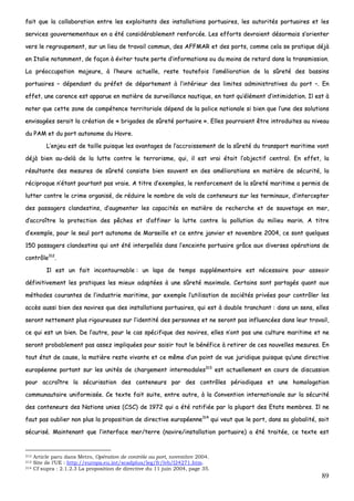 89
ffaaiitt qquuee llaa ccoollllaabboorraattiioonn eennttrree lleess eexxppllooiittaannttss ddeess iinnssttaallllaattiioonnss ppoorrttuuaaiirreess,, lleess aauuttoorriittééss ppoorrttuuaaiirreess eett lleess
sseerrvviicceess ggoouuvveerrnneemmeennttaauuxx eenn aa ééttéé ccoonnssiiddéérraabblleemmeenntt rreennffoorrccééee.. LLeess eeffffoorrttss ddeevvrraaiieenntt ddééssoorrmmaaiiss ss’’oorriieenntteerr
vveerrss llee rreeggrroouuppeemmeenntt,, ssuurr uunn lliieeuu ddee ttrraavvaaiill ccoommmmuunn,, ddeess AAFFFFMMAARR eett ddeess ppoorrttss,, ccoommmmee cceellaa ssee pprraattiiqquuee ddééjjàà
eenn IIttaalliiee nnoottaammmmeenntt,, ddee ffaaççoonn àà éévviitteerr ttoouuttee ppeerrttee dd’’iinnffoorrmmaattiioonnss oouu dduu mmooiinnss ddee rreettaarrdd ddaannss llaa ttrraannssmmiissssiioonn..
LLaa pprrééooccccuuppaattiioonn mmaajjeeuurree,, àà ll’’hheeuurree aaccttuueellllee,, rreessttee ttoouutteeffooiiss ll’’aamméélliioorraattiioonn ddee llaa ssûûrreettéé ddeess bbaassssiinnss
ppoorrttuuaaiirreess –– ddééppeennddaanntt dduu pprrééffeett ddee ddééppaarrtteemmeenntt àà ll’’iinnttéérriieeuurr ddeess lliimmiitteess aaddmmiinniissttrraattiivveess dduu ppoorrtt ––.. EEnn
eeffffeett,, uunnee ccaarreennccee eesstt aappppaarruuee eenn mmaattiièèrree ddee ssuurrvveeiillllaannccee nnaauuttiiqquuee,, eenn ttaanntt qquu’’éélléémmeenntt dd’’iinnttiimmiiddaattiioonn.. IIll eesstt àà
nnootteerr qquuee cceettttee zzoonnee ddee ccoommppéétteennccee tteerrrriittoorriiaallee ddééppeenndd ddee llaa ppoolliiccee nnaattiioonnaallee ssii bbiieenn qquuee ll’’uunnee ddeess ssoolluuttiioonnss
eennvviissaaggééeess sseerraaiitt llaa ccrrééaattiioonn ddee «« bbrriiggaaddeess ddee ssûûrreettéé ppoorrttuuaaiirree »».. EElllleess ppoouurrrraaiieenntt êêttrree iinnttrroodduuiitteess aauu nniivveeaauu
dduu PPAAMM eett dduu ppoorrtt aauuttoonnoommee dduu HHaavvrree..
LL’’eennjjeeuu eesstt ddee ttaaiillllee ppuuiissqquuee lleess aavvaannttaaggeess ddee ll’’aaccccrrooiisssseemmeenntt ddee llaa ssûûrreettéé dduu ttrraannssppoorrtt mmaarriittiimmee vvoonntt
ddééjjàà bbiieenn aauu--ddeellàà ddee llaa lluuttttee ccoonnttrree llee tteerrrroorriissmmee,, qquuii,, iill eesstt vvrraaii ééttaaiitt ll’’oobbjjeeccttiiff cceennttrraall.. EEnn eeffffeett,, llaa
rrééssuullttaannttee ddeess mmeessuurreess ddee ssûûrreettéé ccoonnssiissttee bbiieenn ssoouuvveenntt eenn ddeess aamméélliioorraattiioonnss eenn mmaattiièèrree ddee ssééccuurriittéé,, llaa
rréécciipprrooqquuee nn’’ééttaanntt ppoouurrttaanntt ppaass vvrraaiiee.. AA ttiittrree dd’’eexxeemmpplleess,, llee rreennffoorrcceemmeenntt ddee llaa ssûûrreettéé mmaarriittiimmee aa ppeerrmmiiss ddee
lluutttteerr ccoonnttrree llee ccrriimmee oorrggaanniisséé,, ddee rréédduuiirree llee nnoommbbrree ddee vvoollss ddee ccoonntteenneeuurrss ssuurr lleess tteerrmmiinnaauuxx,, dd’’iinntteerrcceepptteerr
ddeess ppaassssaaggeerrss ccllaannddeessttiinnss,, dd’’aauuggmmeenntteerr lleess ccaappaacciittééss eenn mmaattiièèrree ddee rreecchheerrcchhee eett ddee ssaauuvveettaaggee eenn mmeerr,,
dd’’aaccccrrooîîttrree llaa pprrootteeccttiioonn ddeess ppêêcchheess eett dd’’aaffffiinneerr llaa lluuttttee ccoonnttrree llaa ppoolllluuttiioonn dduu mmiilliieeuu mmaarriinn.. AA ttiittrree
dd’’eexxeemmppllee,, ppoouurr llee sseeuull ppoorrtt aauuttoonnoommee ddee MMaarrsseeiillllee eett ccee eennttrree jjaannvviieerr eett nnoovveemmbbrree 22000044,, ccee ssoonntt qquueellqquueess
115500 ppaassssaaggeerrss ccllaannddeessttiinnss qquuii oonntt ééttéé iinntteerrppeellllééss ddaannss ll’’eenncceeiinnttee ppoorrttuuaaiirree ggrrââccee aauuxx ddiivveerrsseess ooppéérraattiioonnss ddee
ccoonnttrrôôllee331122
..
IIll eesstt uunn ffaaiitt iinnccoonnttoouurrnnaabbllee :: uunn llaappss ddee tteemmppss ssuupppplléémmeennttaaiirree eesstt nnéécceessssaaiirree ppoouurr aasssseeooiirr
ddééffiinniittiivveemmeenntt lleess pprraattiiqquueess lleess mmiieeuuxx aaddaappttééeess àà uunnee ssûûrreettéé mmaaxxiimmaallee.. CCeerrttaaiinnss ssoonntt ppaarrttaaggééss qquuaanntt aauuxx
mméétthhooddeess ccoouurraanntteess ddee ll’’iinndduussttrriiee mmaarriittiimmee,, ppaarr eexxeemmppllee ll’’uuttiilliissaattiioonn ddee ssoocciiééttééss pprriivvééeess ppoouurr ccoonnttrrôôlleerr lleess
aaccccèèss aauussssii bbiieenn ddeess nnaavviirreess qquuee ddeess iinnssttaallllaattiioonnss ppoorrttuuaaiirreess,, qquuii eesstt àà ddoouubbllee ttrraanncchhaanntt :: ddaannss uunn sseennss,, eelllleess
sseerroonntt nneetttteemmeenntt pplluuss rriiggoouurreeuusseess ssuurr ll’’iiddeennttiittéé ddeess ppeerrssoonnnneess eett nnee sseerroonntt ppaass iinnfflluueennccééeess ddaannss lleeuurr ttrraavvaaiill,,
ccee qquuii eesstt uunn bbiieenn.. DDee ll’’aauuttrree,, ppoouurr llee ccaass ssppéécciiffiiqquuee ddeess nnaavviirreess,, eelllleess nn’’oonntt ppaass uunnee ccuullttuurree mmaarriittiimmee eett nnee
sseerroonntt pprroobbaabblleemmeenntt ppaass aasssseezz iimmpplliiqquuééeess ppoouurr ssaaiissiirr ttoouutt llee bbéénnééffiiccee àà rreettiirreerr ddee cceess nnoouuvveelllleess mmeessuurreess.. EEnn
ttoouutt ééttaatt ddee ccaauussee,, llaa mmaattiièèrree rreessttee vviivvaannttee eett ccee mmêêmmee dd’’uunn ppooiinntt ddee vvuuee jjuurriiddiiqquuee ppuuiissqquuee qquu’’uunnee ddiirreeccttiivvee
eeuurrooppééeennnnee ppoorrttaanntt ssuurr lleess uunniittééss ddee cchhaarrggeemmeenntt iinntteerrmmooddaalleess331133
eesstt aaccttuueelllleemmeenntt eenn ccoouurrss ddee ddiissccuussssiioonn
ppoouurr aaccccrrooîîttrree llaa ssééccuurriissaattiioonn ddeess ccoonntteenneeuurrss ppaarr ddeess ccoonnttrrôôlleess ppéérriiooddiiqquueess eett uunnee hhoommoollooggaattiioonn
ccoommmmuunnaauuttaaiirree uunniiffoorrmmiissééee.. CCee tteexxttee ffaaiitt ssuuiittee,, eennttrree aauuttrree,, àà llaa CCoonnvveennttiioonn iinntteerrnnaattiioonnaallee ssuurr llaa ssééccuurriittéé
ddeess ccoonntteenneeuurrss ddeess NNaattiioonnss uunniieess ((CCSSCC)) ddee 11997722 qquuii aa ééttéé rraattiiffiiééee ppaarr llaa pplluuppaarrtt ddeess EEttaattss mmeemmbbrreess.. IIll nnee
ffaauutt ppaass oouubblliieerr nnoonn pplluuss llaa pprrooppoossiittiioonn ddee ddiirreeccttiivvee eeuurrooppééeennnnee331144
qquuii vveeuutt qquuee llee ppoorrtt,, ddaannss ssaa gglloobbaalliittéé,, ssooiitt
ssééccuurriisséé.. MMaaiinntteennaanntt qquuee ll’’iinntteerrffaaccee mmeerr//tteerrrree ((nnaavviirree//iinnssttaallllaattiioonn ppoorrttuuaaiirree)) aa ééttéé ttrraaiittééee,, ccee tteexxttee eesstt
312 Article paru dans Metro, Opération de contrôle au port, novembre 2004.
313 Site de l’UE : http://europa.eu.int/scadplus/leg/fr/lvb/l24271.htm.
314 Cf supra : 2.1.2.3 La proposition de directive du 11 juin 2004, page 35.
 