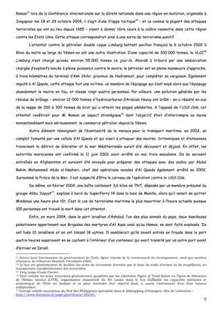 9
RRaammaann1133
lloorrss ddee llaa CCoonnfféérreennccee iinntteerrnnaattiioonnaallee ssuurr llaa ssûûrreettéé nnaattiioonnaallee ddaannss uunnee rrééggiioonn eenn mmuuttaattiioonn,, oorrggaanniissééee àà
SSiinnggaappoouurr lleess 2288 eett 2299 ooccttoobbrree 22000044,, iill ss’’aaggiitt dd’’uunnee ffrraappppee ttaaccttiiqquuee1144
–– eett ccee ccoommmmee llaa pplluuppaarrtt ddeess aattttaaqquueess
tteerrrroorriisstteess qquuii oonntt eeuu lliieeuu ddeeppuuiiss 11998855 –– vviissaanntt àà ddoonnnneerr lliibbrree ccoouurrss àà llaa ccoollèèrree rreesssseennttiiee ddaannss cceettttee rrééggiioonn
ccoonnttrree lleess EEttaattss--UUnniiss.. CCeettttee aattttaaqquuee ccoorrrreessppoonnddrraaiitt aaiinnssii àà uunnee ssoorrttee ddee tteerrrroorriissmmee ppuunniittiiff..
LL’’aatttteennttaatt ccoonnttrree llee ppééttrroolliieerr ddoouubbllee ccooqquuee LLiimmbbuurrgg bbaattttaanntt ppaavviilllloonn ffrraannççaaiiss llee 66 ooccttoobbrree 22000022 àà
88hhoooo dduu mmaattiinn aauu llaarrggee dduu YYéémmeenn eenn eesstt uunnee aauuttrree iilllluussttrraattiioonn.. DD’’uunnee ccaappaacciittéé ddee 330000 000000 ttoonnnneess,, llee VVLLCCCC1155
LLiimmbbuurrgg nn’’eesstt cchhaarrggéé qquu’’aavveecc eennvviirroonn 5555 000000 ttoonnnneess ccee jjoouurr--llàà.. AAbboorrddéé àà ttrriibboorrdd ppaarr uunnee eemmbbaarrccaattiioonn
cchhaarrggééee dd’’eexxpplloossiiffss llaannccééee àà pplleeiinnee ppuuiissssaannccee ccoonnttrree llee nnaavviirree,, llee ppééttrroolliieerr eesstt eenn pplleeiinnee mmaannœœuuvvrree dd’’aapppprroocchhee,,
àà ttrrooiiss kkiilloommèèttrreess dduu tteerrmmiinnaall dd’’AAsshh SShhiihhrr,, pprroovviinnccee ddee HHaaddrraammoouutt,, ppoouurr ccoommpplléétteerr ssaa ccaarrggaaiissoonn.. EEggaalleemmeenntt
iimmppuuttéé àà AAll QQaaeeddaa,, cceettttee aattttaaqquuee ffaaiitt uunnee vviiccttiimmee,, uunn mmeemmbbrree ddee ll’’ééqquuiippaaggee qquuii ss’’eesstt nnooyyéé aalloorrss qquuee ll’’ééqquuiippaaggee
aabbaannddoonnnnaaiitt llee nnaavviirree eenn ffeeuu,, eett bblleessssee vviinnggtt qquuaattrree ppeerrssoonnnneess.. PPaarr aaiilllleeuurrss,, uunnee ppoolllluuttiioonn ggéénnéérrééee ppaarr lleess
rrééssiidduuss ddee bbrrûûllaaggee –– eennvviirroonn 1122 000000 ttoonnnneess dd''hhyyddrrooccaarrbbuurreess dd’’AArraabbiiaann HHeeaavvyy oonntt bbrrûûlléé –– eenn aa rrééssuullttéé eenn ssuuss
ddee llaa nnaappppee ddee 220000 àà 330000 ttoonnnneess ddee bbrruutt qquuii aa aatttteeiinntt lleess ppllaaggeess yyéémméénniitteess.. AA ll’’ooppppoosséé ddee ll’’UUSSSS CCoollee,, cceett
aatttteennttaatt rreevvêêttiirraaiitt ppoouurr MM.. RRaammaann uunn aassppeecctt ssttrraattééggiiqquuee1166
ddoonntt ll’’oobbjjeeccttiiff ééttaaiitt dd’’iinntteerrrroommpprree aauu mmooiinnss
mmoommeennttaannéémmeenntt mmaaiiss sséérriieeuusseemmeenntt,, llee ccoommmmeerrccee ppééttrroolliieerr ddeeppuuiiss llee YYéémmeenn..
AAuuttrree éélléémmeenntt ttéémmooiiggnnaanntt ddee ll’’éévveennttuuaalliittéé ddee llaa mmeennaaccee ppoouurr llee ttrraannssppoorrtt mmaarriittiimmee:: eenn 22000022,, uunn
ccoommpplloott ffoommeennttéé ppaarr uunnee cceelllluullee dd’’AAll QQaaeeddaa eett qquuii vviissaaiitt àà aattttaaqquueerr ddeess nnaavviirreess bbrriittaannnniiqquueess eett ééttaattssuunniieennss
ttrraavveerrssaanntt llee ddééttrrooiitt ddee GGiibbrraallttaarr eett llaa mmeerr MMééddiitteerrrraannééee aauurraaiitt ééttéé ddééccoouuvveerrtt eett ddééjjoouuéé.. EEnn eeffffeett,, lleess
aauuttoorriittééss mmaarrooccaaiinneess oonntt ccoonnffiirrmméé llee 1111 jjuuiinn 22000022 aavvooiirr aarrrrêêttéé eenn mmaaii ttrrooiiss ssaaoouuddiieennss.. IIllss ssee sseerraaiieenntt
eennttrraaîînnééss eenn AAffgghhaanniissttaann eett aauurraaiieenntt ééttéé eennvvooyyééss ppoouurr pprrééppaarreerr ddeess aattttaaqquueess aavveecc ddeess zzooddiiaacc ppaarr AAbbdduull
RRaahhiimm MMoohhaammmmeedd AAbbddaa aall--NNaasshheerrii,, cchheeff ddeess ooppéérraattiioonnss nnaavvaalleess dd’’AAll QQaaeeddaa ééggaalleemmeenntt aarrrrêêttéé eenn 22000022..
SSuurrnnoommmméé llee PPrriinnccee ddee llaa MMeerr,, iill eesstt ssuussppeeccttéé dd’’êêttrree llee cceerrvveeaauu ddee ll’’ooppéérraattiioonn ccoonnttrree llee UUSSSS CCoollee..
DDee mmêêmmee,, eenn fféévvrriieerr 22000044,, uunnee bbooîîttee ccoonntteennaanntt 33,,66 kkiillooss ddee TTNNTT,, ddééppoossééee ppaarr uunn mmeemmbbrree pprrééssuumméé dduu
ggrroouuppee AAbbbbuu SSaayyyyaaff1177
,, eexxpplloossee àà bboorrdd dduu SSuuppeerrFFeerrrryy 1144 ddaannss llaa bbaaiiee ddee MMaanniillllee,, aalloorrss qquu’’iill vveennaaiitt ddee qquuiitttteerr
MMiinnddaannaaoo uunnee hheeuurree pplluuss ttôôtt.. CC’’eesstt llee ccaass ddee tteerrrroorriissmmee mmaarriittiimmee llee pplluuss mmeeuurrttrriieerr àà ll’’hheeuurree aaccttuueellllee ppuuiissqquuee
110000 ppeerrssoonnnneess oonntt ttrroouuvvéé llaa mmoorrtt ddaannss cceett aatttteennttaatt..
EEnnffiinn,, eenn mmaarrss 22000044,, ddaannss llee ppoorrtt iissrraaéélliieenn dd’’AAsshhddoodd,, ll’’uunn ddeess pplluuss aanniimmééss dduu ppaayyss,, ddeeuuxx kkaammiikkaazzeess
ppaalleessttiinniieennss aappppaarrtteennaanntt aauuxx BBrriiggaaddeess ddeess mmaarrttyyrreess dd’’AAll AAqqssaa aaiinnssii qquu’’aauu HHaammaass,, ssee ssoonntt ffaaiittss eexxpplloossééss.. IIllss
oonntt ttuuééss 1100 iissrraaéélliieennss eett eenn oonntt bblleesssséé 1188 aauuttrreess.. IIll sseemmbblleerraaiitt qquu’’iillss ssooiieenntt eennttrrééss eenn ffrraauuddee ddaannss llee ppoorrtt
qquuaattrree hheeuurreess aauuppaarraavvaanntt eenn ssee ccaacchhaanntt àà ll’’iinnttéérriieeuurr dd’’uunn ccoonntteenneeuurr qquuii aavvaaiitt ttrraannssiittéé ppaarr uunn aauuttrree ppoorrtt aavvaanntt
dd’’aarrrriivveerr eenn IIssrraaëëll..
13 Ancien haut fonctionnaire du gouvernement de l’Inde, figure réputée de la communauté du renseignement, ainsi que membre
d’honneur de l’Observer Research Foundation (ORF).
14 Le but est généralement de faciliter les actes de terrorisme terrestre par le biais de trafic d’armes ou de stupéfiants, en
transportant clandestinement des terroristes.
15 Very Large Crude Carrier.
16 Tout comme les actes terroristes généralement perpétrés par les Liberation Tigers of Tamil Eelam ou Tigres de libération
de l’Eelam tamoul (LTTE), organisation séparatiste du Sri Lanka dans le but d’affaiblir les capacités militaires et
économique de l’Etat sri lankais et ce pour atteindre leur objectif final, à savoir l’avènement d’un Etat tamoul
indépendant.
17 Groupe rebelle musulman du Sud des Philippines spécialisé dans le kidnapping d’étrangers. Site de Libération :
http://www.liberation.fr/page.php?Article=282361.
 