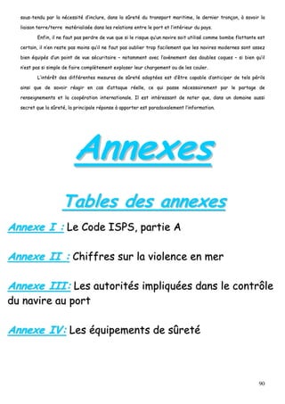90
ssoouuss--tteenndduu ppaarr llaa nnéécceessssiittéé dd’’iinncclluurree,, ddaannss llaa ssûûrreettéé dduu ttrraannssppoorrtt mmaarriittiimmee,, llee ddeerrnniieerr ttrroonnççoonn,, àà ssaavvooiirr llaa
lliiaaiissoonn tteerrrree//tteerrrree mmaattéérriiaalliissééee ddaannss lleess rreellaattiioonnss eennttrree llee ppoorrtt eett ll’’iinnttéérriieeuurr dduu ppaayyss..
EEnnffiinn,, iill nnee ffaauutt ppaass ppeerrddrree ddee vvuuee qquuee ssii llee rriissqquuee qquu’’uunn nnaavviirree ssooiitt uuttiilliisséé ccoommmmee bboommbbee fflloottttaannttee eesstt
cceerrttaaiinn,, iill nn’’eenn rreessttee ppaass mmooiinnss qquu’’iill nnee ffaauutt ppaass oouubblliieerr ttrroopp ffaacciilleemmeenntt qquuee lleess nnaavviirreess mmooddeerrnneess ssoonntt aasssseezz
bbiieenn ééqquuiippééss dd’’uunn ppooiinntt ddee vvuuee ssééccuurriittaaiirree –– nnoottaammmmeenntt aavveecc ll’’aavvèènneemmeenntt ddeess ddoouubblleess ccooqquueess –– ssii bbiieenn qquu’’iill
nn’’eesstt ppaass ssii ssiimmppllee ddee ffaaiirree ccoommppllèètteemmeenntt eexxpplloosseerr lleeuurr cchhaarrggeemmeenntt oouu ddee lleess ccoouulleerr..
LL’’iinnttéérrêêtt ddeess ddiifffféérreenntteess mmeessuurreess ddee ssûûrreettéé aaddooppttééeess eesstt dd’’êêttrree ccaappaabbllee dd’’aannttiicciippeerr ddee tteellss ppéérriillss
aaiinnssii qquuee ddee ssaavvooiirr rrééaaggiirr eenn ccaass dd’’aattttaaqquuee rrééeellllee,, ccee qquuii ppaassssee nnéécceessssaaiirreemmeenntt ppaarr llee ppaarrttaaggee ddee
rreennsseeiiggnneemmeennttss eett llaa ccooooppéérraattiioonn iinntteerrnnaattiioonnaallee.. IIll eesstt iinnttéérreessssaanntt ddee nnootteerr qquuee,, ddaannss uunn ddoommaaiinnee aauussssii
sseeccrreett qquuee llaa ssûûrreettéé,, llaa pprriinncciippaallee rrééppoonnssee àà aappppoorrtteerr eesstt ppaarraaddooxxaalleemmeenntt ll’’iinnffoorrmmaattiioonn..
AAnnnneexxeess
TTaabblleess ddeess aannnneexxeess
AAnnnneexxee II :: LLee CCooddee IISSPPSS,, ppaarrttiiee AA
AAnnnneexxee IIII :: CChhiiffffrreess ssuurr llaa vviioolleennccee eenn mmeerr
AAnnnneexxee IIIIII:: LLeess aauuttoorriittééss iimmpplliiqquuééeess ddaannss llee ccoonnttrrôôllee
dduu nnaavviirree aauu ppoorrtt
AAnnnneexxee IIVV:: LLeess ééqquuiippeemmeennttss ddee ssûûrreettéé
 