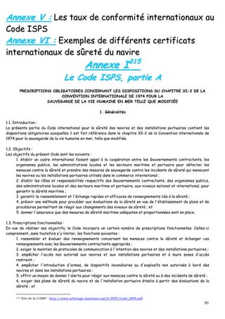 91
AAnnnneexxee VV :: LLeess ttaauuxx ddee ccoonnffoorrmmiittéé iinntteerrnnaattiioonnaauuxx aauu
CCooddee IISSPPSS
AAnnnneexxee VVII :: EExxeemmpplleess ddee ddiifffféérreennttss cceerrttiiffiiccaattss
iinntteerrnnaattiioonnaauuxx ddee ssûûrreettéé dduu nnaavviirree
AAnnnneexxee II331155
LLee CCooddee IISSPPSS,, ppaarrttiiee AA
PPRREESSCCRRIIPPTTIIOONNSS OOBBLLIIGGAATTOOIIRREESS CCOONNCCEERRNNAANNTT LLEESS DDIISSPPOOSSIITTIIOONNSS DDUU CCHHAAPPIITTRREE XXII--22 DDEE LLAA
CCOONNVVEENNTTIIOONN IINNTTEERRNNAATTIIOONNAALLEE DDEE 11997744 PPOOUURR LLAA
SSAAUUVVEEGGAARRDDEE DDEE LLAA VVIIEE HHUUMMAAIINNEE EENN MMEERR TTEELLLLEE QQUUEE MMOODDIIFFIIÉÉEE
11.. GGéénnéérraalliittééss
11..11.. IInnttrroodduuccttiioonn ::
LLaa pprréésseennttee ppaarrttiiee dduu CCooddee iinntteerrnnaattiioonnaall ppoouurr llaa ssûûrreettéé ddeess nnaavviirreess eett ddeess iinnssttaallllaattiioonnss ppoorrttuuaaiirreess ccoonnttiieenntt lleess
ddiissppoossiittiioonnss oobblliiggaattooiirreess aauuxxqquueelllleess iill eesstt ffaaiitt rrééfféérreennccee ddaannss llee cchhaappiittrree XXII--22 ddee llaa CCoonnvveennttiioonn iinntteerrnnaattiioonnaallee ddee
11997744 ppoouurr llaa ssaauuvveeggaarrddee ddee llaa vviiee hhuummaaiinnee eenn mmeerr,, tteellllee qquuee mmooddiiffiiééee..
11..22.. OObbjjeeccttiiffss ::
LLeess oobbjjeeccttiiffss dduu pprréésseenntt CCooddee ssoonntt lleess ssuuiivvaannttss ::
11.. ééttaabblliirr uunn ccaaddrree iinntteerrnnaattiioonnaall ffaaiissaanntt aappppeell àà llaa ccooooppéérraattiioonn eennttrree lleess GGoouuvveerrnneemmeennttss ccoonnttrraaccttaannttss,, lleess
oorrggaanniissmmeess ppuubblliiccss,, lleess aaddmmiinniissttrraattiioonnss llooccaalleess eett lleess sseecctteeuurrss mmaarriittiimmee eett ppoorrttuuaaiirree ppoouurr ddéétteecctteerr lleess
mmeennaacceess ccoonnttrree llaa ssûûrreettéé eett pprreennddrree ddeess mmeessuurreess ddee ssaauuvveeggaarrddee ccoonnttrree lleess iinncciiddeennttss ddee ssûûrreettéé qquuii mmeennaacceenntt
lleess nnaavviirreess oouu lleess iinnssttaallllaattiioonnss ppoorrttuuaaiirreess uuttiilliissééss ddaannss llee ccoommmmeerrccee iinntteerrnnaattiioonnaall ;;
22.. ééttaabblliirr lleess rrôôlleess eett rreessppoonnssaabbiilliittééss rreessppeeccttiiffss ddeess GGoouuvveerrnneemmeennttss ccoonnttrraaccttaannttss,, ddeess oorrggaanniissmmeess ppuubblliiccss,,
ddeess aaddmmiinniissttrraattiioonnss llooccaalleess eett ddeess sseecctteeuurrss mmaarriittiimmee eett ppoorrttuuaaiirree,, aauuxx nniivveeaauuxx nnaattiioonnaall eett iinntteerrnnaattiioonnaall,, ppoouurr
ggaarraannttiirr llaa ssûûrreettéé mmaarriittiimmee ;;
33.. ggaarraannttiirr llee rraasssseemmbblleemmeenntt eett ll''éécchhaannggee rraappiiddeess eett eeffffiiccaacceess ddee rreennsseeiiggnneemmeennttss lliiééss àà llaa ssûûrreettéé ;;
44.. pprréévvooiirr uunnee mméétthhooddee ppoouurr pprrooccééddeerr aauuxx éévvaalluuaattiioonnss ddee llaa ssûûrreettéé eenn vvuuee ddee ll''ééttaabblliisssseemmeenntt ddee ppllaannss eett ddee
pprrooccéédduurreess ppeerrmmeettttaanntt ddee rrééaaggiirr aauuxx cchhaannggeemmeennttss ddeess nniivveeaauuxx ddee ssûûrreettéé ;; eett
55.. ddoonnnneerr ll''aassssuurraannccee qquuee ddeess mmeessuurreess ddee ssûûrreettéé mmaarriittiimmee aaddééqquuaatteess eett pprrooppoorrttiioonnnnééeess ssoonntt eenn ppllaaccee..
11..33.. PPrreessccrriippttiioonnss ffoonnccttiioonnnneelllleess ::
EEnn vvuuee ddee rrééaalliisseerr sseess oobbjjeeccttiiffss,, llee CCooddee iinnccoorrppoorree uunn cceerrttaaiinn nnoommbbrree ddee pprreessccrriippttiioonnss ffoonnccttiioonnnneelllleess.. CCeelllleess--ccii
ccoommpprreennnneenntt,, ssaannss ttoouutteeffooiiss ss''yy lliimmiitteerr,, lleess ffoonnccttiioonnss ssuuiivvaanntteess ::
11.. rraasssseemmbblleerr eett éévvaalluueerr ddeess rreennsseeiiggnneemmeennttss ccoonncceerrnnaanntt lleess mmeennaacceess ccoonnttrree llaa ssûûrreettéé eett éécchhaannggeerr cceess
rreennsseeiiggnneemmeennttss aavveecc lleess GGoouuvveerrnneemmeennttss ccoonnttrraaccttaannttss aapppprroopprriiééss ;;
22.. eexxiiggeerr llee mmaaiinnttiieenn ddee pprroottooccoolleess ddee ccoommmmuunniiccaattiioonn àà ll''iinntteennttiioonn ddeess nnaavviirreess eett ddeess iinnssttaallllaattiioonnss ppoorrttuuaaiirreess ;;
33.. eemmppêêcchheerr ll''aaccccèèss nnoonn aauuttoorriisséé aauuxx nnaavviirreess eett aauuxx iinnssttaallllaattiioonnss ppoorrttuuaaiirreess eett àà lleeuurrss zzoonneess dd''aaccccèèss
rreessttrreeiinntt ;;
44.. eemmppêêcchheerr ll''iinnttrroodduuccttiioonn dd''aarrmmeess,, ddee ddiissppoossiittiiffss iinncceennddiiaaiirreess oouu dd''eexxpplloossiiffss nnoonn aauuttoorriissééss àà bboorrdd ddeess
nnaavviirreess eett ddaannss lleess iinnssttaallllaattiioonnss ppoorrttuuaaiirreess ;;
55.. ooffffrriirr uunn mmooyyeenn ddee ddoonnnneerr ll''aalleerrttee ppoouurr rrééaaggiirr aauuxx mmeennaacceess ccoonnttrree llaa ssûûrreettéé oouu àà ddeess iinncciiddeennttss ddee ssûûrreettéé ;;
66.. eexxiiggeerr ddeess ppllaannss ddee ssûûrreettéé dduu nnaavviirree eett ddee ll''iinnssttaallllaattiioonn ppoorrttuuaaiirree ééttaabblliiss àà ppaarrttiirr ddeess éévvaalluuaattiioonnss ddee llaa
ssûûrreettéé ;; eett
315 Site de la CAMP : http://www.arbitrage-maritime.org/fr/PDF/Code_ISPS.pdf.
 