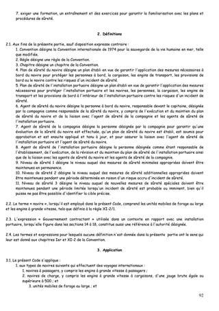 92
77.. eexxiiggeerr uunnee ffoorrmmaattiioonn,, uunn eennttrraaîînneemmeenntt eett ddeess eexxeerrcciicceess ppoouurr ggaarraannttiirr llaa ffaammiilliiaarriissaattiioonn aavveecc lleess ppllaannss eett
pprrooccéédduurreess ddee ssûûrreettéé..
22.. DDééffiinniittiioonnss
22..11.. AAuuxx ffiinnss ddee llaa pprréésseennttee ppaarrttiiee,, ssaauuff ddiissppoossiittiioonn eexxpprreessssee ccoonnttrraaiirree ::
11.. CCoonnvveennttiioonn ddééssiiggnnee llaa CCoonnvveennttiioonn iinntteerrnnaattiioonnaallee ddee 11997744 ppoouurr llaa ssaauuvveeggaarrddee ddee llaa vviiee hhuummaaiinnee eenn mmeerr,, tteellllee
qquuee mmooddiiffiiééee..
22.. RRèèggllee ddééssiiggnnee uunnee rrèèggllee ddee llaa CCoonnvveennttiioonn..
33.. CChhaappiittrree ddééssiiggnnee uunn cchhaappiittrree ddee llaa CCoonnvveennttiioonn..
44.. PPllaann ddee ssûûrreettéé dduu nnaavviirree ddééssiiggnnee uunn ppllaann ééttaabbllii eenn vvuuee ddee ggaarraannttiirr ll''aapppplliiccaattiioonn ddeess mmeessuurreess nnéécceessssaaiirreess àà
bboorrdd dduu nnaavviirree ppoouurr pprroottééggeerr lleess ppeerrssoonnnneess àà bboorrdd,, llaa ccaarrggaaiissoonn,, lleess eennggiinnss ddee ttrraannssppoorrtt,, lleess pprroovviissiioonnss ddee
bboorrdd oouu llee nnaavviirree ccoonnttrree lleess rriissqquueess dd''uunn iinncciiddeenntt ddee ssûûrreettéé..
55.. PPllaann ddee ssûûrreettéé ddee ll''iinnssttaallllaattiioonn ppoorrttuuaaiirree ddééssiiggnnee uunn ppllaann ééttaabbllii eenn vvuuee ddee ggaarraannttiirr ll''aapppplliiccaattiioonn ddeess mmeessuurreess
nnéécceessssaaiirreess ppoouurr pprroottééggeerr ll''iinnssttaallllaattiioonn ppoorrttuuaaiirree eett lleess nnaavviirreess,, lleess ppeerrssoonnnneess,, llaa ccaarrggaaiissoonn,, lleess eennggiinnss ddee
ttrraannssppoorrtt eett lleess pprroovviissiioonnss ddee bboorrdd àà ll''iinnttéérriieeuurr ddee ll''iinnssttaallllaattiioonn ppoorrttuuaaiirree ccoonnttrree lleess rriissqquueess dd''uunn iinncciiddeenntt ddee
ssûûrreettéé..
66.. AAggeenntt ddee ssûûrreettéé dduu nnaavviirree ddééssiiggnnee llaa ppeerrssoonnnnee àà bboorrdd dduu nnaavviirree,, rreessppoonnssaabbllee ddeevvaanntt llee ccaappiittaaiinnee,, ddééssiiggnnééee
ppaarr llaa ccoommppaaggnniiee ccoommmmee rreessppoonnssaabbllee ddee llaa ssûûrreettéé dduu nnaavviirree,, yy ccoommpprriiss ddee ll''eexxééccuuttiioonn eett dduu mmaaiinnttiieenn dduu ppllaann
ddee ssûûrreettéé dduu nnaavviirree eett ddee llaa lliiaaiissoonn aavveecc ll''aaggeenntt ddee ssûûrreettéé ddee llaa ccoommppaaggnniiee eett lleess aaggeennttss ddee ssûûrreettéé ddee
ll''iinnssttaallllaattiioonn ppoorrttuuaaiirree..
77.. AAggeenntt ddee ssûûrreettéé ddee llaa ccoommppaaggnniiee ddééssiiggnnee llaa ppeerrssoonnnnee ddééssiiggnnééee ppaarr llaa ccoommppaaggnniiee ppoouurr ggaarraannttiirr qquu''uunnee
éévvaalluuaattiioonn ddee llaa ssûûrreettéé dduu nnaavviirree eesstt eeffffeeccttuuééee,, qquu''uunn ppllaann ddee ssûûrreettéé dduu nnaavviirree eesstt ééttaabbllii,, eesstt ssoouummiiss ppoouurr
aapppprroobbaattiioonn eett eesstt eennssuuiittee aapppplliiqquuéé eett tteennuu àà jjoouurr,, eett ppoouurr aassssuurreerr llaa lliiaaiissoonn aavveecc ll''aaggeenntt ddee ssûûrreettéé ddee
ll''iinnssttaallllaattiioonn ppoorrttuuaaiirree eett ll''aaggeenntt ddee ssûûrreettéé dduu nnaavviirree..
88.. AAggeenntt ddee ssûûrreettéé ddee ll''iinnssttaallllaattiioonn ppoorrttuuaaiirree ddééssiiggnnee llaa ppeerrssoonnnnee ddééssiiggnnééee ccoommmmee ééttaanntt rreessppoonnssaabbllee ddee
ll''ééttaabblliisssseemmeenntt,, ddee ll''eexxééccuuttiioonn,, ddee llaa rréévviissiioonn eett dduu mmaaiinnttiieenn dduu ppllaann ddee ssûûrreettéé ddee ll''iinnssttaallllaattiioonn ppoorrttuuaaiirree aaiinnssii
qquuee ddee llaa lliiaaiissoonn aavveecc lleess aaggeennttss ddee ssûûrreettéé dduu nnaavviirree eett lleess aaggeennttss ddee ssûûrreettéé ddee llaa ccoommppaaggnniiee..
99.. NNiivveeaauu ddee ssûûrreettéé 11 ddééssiiggnnee llee nniivveeaauu aauuqquueell ddeess mmeessuurreess ddee ssûûrreettéé mmiinniimmaalleess aapppprroopprriiééeess ddooiivveenntt êêttrree
mmaaiinntteennuueess eenn ppeerrmmaanneennccee..
1100.. NNiivveeaauu ddee ssûûrreettéé 22 ddééssiiggnnee llee nniivveeaauu aauuqquueell ddeess mmeessuurreess ddee ssûûrreettéé aaddddiittiioonnnneelllleess aapppprroopprriiééeess ddooiivveenntt
êêttrree mmaaiinntteennuueess ppeennddaanntt uunnee ppéérriiooddee ddéétteerrmmiinnééee eenn rraaiissoonn dd''uunn rriissqquuee aaccccrruu dd''iinncciiddeenntt ddee ssûûrreettéé..
1111.. NNiivveeaauu ddee ssûûrreettéé 33 ddééssiiggnnee llee nniivveeaauu aauuqquueell ddee nnoouuvveelllleess mmeessuurreess ddee ssûûrreettéé ssppéécciiaalleess ddooiivveenntt êêttrree
mmaaiinntteennuueess ppeennddaanntt uunnee ppéérriiooddee lliimmiittééee lloorrssqquu''uunn iinncciiddeenntt ddee ssûûrreettéé eesstt pprroobbaabbllee oouu iimmmmiinneenntt,, bbiieenn qquu''iill
ppuuiissssee nnee ppaass êêttrree ppoossssiibbllee dd''iiddeennttiiffiieerr llaa cciibbllee pprréécciissee..
22..22.. LLee tteerrmmee «« nnaavviirree »»,, lloorrssqquu''iill eesstt eemmppllooyyéé ddaannss llee pprréésseenntt CCooddee,, ccoommpprreenndd lleess uunniittééss mmoobbiilleess ddee ffoorraaggee aauu llaarrggee
eett lleess eennggiinnss àà ggrraannddee vviitteessssee,, tteellss qquuee ddééffiinniiss àà llaa rrèèggllee XXII--22//11..
22..33.. LL''eexxpprreessssiioonn «« GGoouuvveerrnneemmeenntt ccoonnttrraaccttaanntt »» uuttiilliissééee ddaannss uunn ccoonntteexxttee eenn rraappppoorrtt aavveecc uunnee iinnssttaallllaattiioonn
ppoorrttuuaaiirree,, lloorrssqquu''eellllee ffiigguurree ddaannss lleess sseeccttiioonnss 1144 àà 1188,, ccoonnssttiittuuee aauussssii uunnee rrééfféérreennccee àà ll''aauuttoorriittéé ddééssiiggnnééee..
22..44.. LLeess tteerrmmeess eett eexxpprreessssiioonnss ppoouurr lleessqquueellss aauuccuunnee ddééffiinniittiioonn nn''eesstt ddoonnnnééee ddaannss llaa pprréésseennttee ppaarrttiiee oonntt llee sseennss qquuii
lleeuurr eesstt ddoonnnnéé aauuxx cchhaappiittrreess IIeerr eett XXII--22 ddee llaa CCoonnvveennttiioonn..
33.. AApppplliiccaattiioonn
33..11.. LLee pprréésseenntt CCooddee ss''aapppplliiqquuee ::
11.. aauuxx ttyyppeess ddee nnaavviirreess ssuuiivvaannttss qquuii eeffffeeccttuueenntt ddeess vvooyyaaggeess iinntteerrnnaattiioonnaauuxx ::
11.. nnaavviirreess àà ppaassssaaggeerrss,, yy ccoommpprriiss lleess eennggiinnss àà ggrraannddee vviitteessssee àà ppaassssaaggeerrss ;;
22.. nnaavviirreess ddee cchhaarrggee,, yy ccoommpprriiss lleess eennggiinnss àà ggrraannddee vviitteessssee àà ccaarrggaaiissoonnss,, dd''uunnee jjaauuggee bbrruuttee ééggaallee oouu
ssuuppéérriieeuurree àà 550000 ;; eett
33.. uunniittééss mmoobbiilleess ddee ffoorraaggee aauu llaarrggee ;; eett
 