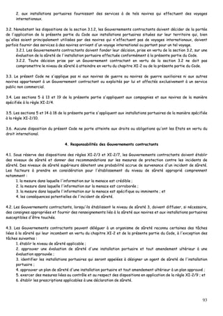 93
22.. aauuxx iinnssttaallllaattiioonnss ppoorrttuuaaiirreess ffoouurrnniissssaanntt ddeess sseerrvviicceess àà ddee tteellss nnaavviirreess qquuii eeffffeeccttuueenntt ddeess vvooyyaaggeess
iinntteerrnnaattiioonnaauuxx..
33..22.. NNoonnoobbssttaanntt lleess ddiissppoossiittiioonnss ddee llaa sseeccttiioonn 33..11..22,, lleess GGoouuvveerrnneemmeennttss ccoonnttrraaccttaannttss ddooiivveenntt ddéécciiddeerr ddee llaa ppoorrttééee
ddee ll''aapppplliiccaattiioonn ddee llaa pprréésseennttee ppaarrttiiee dduu CCooddee aauuxx iinnssttaallllaattiioonnss ppoorrttuuaaiirreess ssiittuuééeess ssuurr lleeuurr tteerrrriittooiirree qquuii,, bbiieenn
qquu''eelllleess ssooiieenntt pprriinncciippaalleemmeenntt uuttiilliissééeess ppaarr ddeess nnaavviirreess qquuii nn''eeffffeeccttuueenntt ppaass ddee vvooyyaaggeess iinntteerrnnaattiioonnaauuxx,, ddooiivveenntt
ppaarrffooiiss ffoouurrnniirr ddeess sseerrvviicceess àà ddeess nnaavviirreess aarrrriivvaanntt dd''uunn vvooyyaaggee iinntteerrnnaattiioonnaall oouu ppaarrttaanntt ppoouurr uunn tteell vvooyyaaggee..
33..22..11.. LLeess GGoouuvveerrnneemmeennttss ccoonnttrraaccttaannttss ddooiivveenntt ffoonnddeerr lleeuurr ddéécciissiioonn,, pprriissee eenn vveerrttuu ddee llaa sseeccttiioonn 33..22,, ssuurr uunnee
éévvaalluuaattiioonn ddee llaa ssûûrreettéé ddee ll''iinnssttaallllaattiioonn ppoorrttuuaaiirree eeffffeeccttuuééee ccoonnffoorrmméémmeenntt àà llaa pprréésseennttee ppaarrttiiee dduu CCooddee..
33..22..22.. TToouuttee ddéécciissiioonn pprriissee ppaarr uunn GGoouuvveerrnneemmeenntt ccoonnttrraaccttaanntt eenn vveerrttuu ddee llaa sseeccttiioonn 33..22 nnee ddooiitt ppaass
ccoommpprroommeettttrree llee nniivveeaauu ddee ssûûrreettéé àà aatttteeiinnddrree eenn vveerrttuu dduu cchhaappiittrree XXII--22 oouu ddee llaa pprréésseennttee ppaarrttiiee dduu CCooddee..
33..33.. LLee pprréésseenntt CCooddee nnee ss''aapppplliiqquuee ppaass nnii aauuxx nnaavviirreess ddee gguueerrrree oouu nnaavviirreess ddee gguueerrrree aauuxxiilliiaaiirreess nnii aauuxx aauuttrreess
nnaavviirreess aappppaarrtteennaanntt àà uunn GGoouuvveerrnneemmeenntt ccoonnttrraaccttaanntt oouu eexxppllooiittééss ppaarr lluuii eett aaffffeeccttééss eexxcclluussiivveemmeenntt àà uunn sseerrvviiccee
ppuubblliicc nnoonn ccoommmmeerrcciiaall..
33..44.. LLeess sseeccttiioonnss 55 àà 1133 eett 1199 ddee llaa pprréésseennttee ppaarrttiiee ss''aapppplliiqquueenntt aauuxx ccoommppaaggnniieess eett aauuxx nnaavviirreess ddee llaa mmaanniièèrree
ssppéécciiffiiééee àà llaa rrèèggllee XXII--22//44..
33..55.. LLeess sseeccttiioonnss 55 eett 1144 àà 1188 ddee llaa pprréésseennttee ppaarrttiiee ss''aapppplliiqquueenntt aauuxx iinnssttaallllaattiioonnss ppoorrttuuaaiirreess ddee llaa mmaanniièèrree ssppéécciiffiiééee
àà llaa rrèèggllee XXII--22//1100..
33..66.. AAuuccuunnee ddiissppoossiittiioonn dduu pprréésseenntt CCooddee nnee ppoorrttee aatttteeiinnttee aauuxx ddrrooiittss oouu oobblliiggaattiioonnss qquu''oonntt lleess EEttaattss eenn vveerrttuu dduu
ddrrooiitt iinntteerrnnaattiioonnaall..
44.. RReessppoonnssaabbiilliittééss ddeess GGoouuvveerrnneemmeennttss ccoonnttrraaccttaannttss
44..11.. SSoouuss rréésseerrvvee ddeess ddiissppoossiittiioonnss ddeess rrèègglleess XXII--22//33 eett XXII--22//77,, lleess GGoouuvveerrnneemmeennttss ccoonnttrraaccttaannttss ddooiivveenntt ééttaabblliirr
ddeess nniivveeaauuxx ddee ssûûrreettéé eett ddoonnnneerr ddeess rreeccoommmmaannddaattiioonnss ssuurr lleess mmeessuurreess ddee pprrootteeccttiioonn ccoonnttrree lleess iinncciiddeennttss ddee
ssûûrreettéé.. DDeess nniivveeaauuxx ddee ssûûrreettéé ssuuppéérriieeuurrss ddéénnootteenntt uunnee pprroobbaabbiilliittéé aaccccrruuee ddee ssuurrvveennaannccee dd''uunn iinncciiddeenntt ddee ssûûrreettéé..
LLeess ffaacctteeuurrss àà pprreennddrree eenn ccoonnssiiddéérraattiioonn ppoouurr ll''ééttaabblliisssseemmeenntt dduu nniivveeaauu ddee ssûûrreettéé aapppprroopprriiéé ccoommpprreennnneenntt
nnoottaammmmeenntt ::
11.. llaa mmeessuurree ddaannss llaaqquueellllee ll''iinnffoorrmmaattiioonn ssuurr llaa mmeennaaccee eesstt ccrrééddiibbllee ;;
22.. llaa mmeessuurree ddaannss llaaqquueellllee ll''iinnffoorrmmaattiioonn ssuurr llaa mmeennaaccee eesstt ccoorrrroobboorrééee ;;
33.. llaa mmeessuurree ddaannss llaaqquueellllee ll''iinnffoorrmmaattiioonn ssuurr llaa mmeennaaccee eesstt ssppéécciiffiiqquuee oouu iimmmmiinneennttee ;; eett
44.. lleess ccoonnssééqquueenncceess ppootteennttiieelllleess ddee ll''iinncciiddeenntt ddee ssûûrreettéé..
44..22.. LLeess GGoouuvveerrnneemmeennttss ccoonnttrraaccttaannttss,, lloorrssqquu''iillss ééttaabblliisssseenntt llee nniivveeaauu ddee ssûûrreettéé 33,, ddooiivveenntt ddiiffffuusseerr,, ssii nnéécceessssaaiirree,,
ddeess ccoonnssiiggnneess aapppprroopprriiééeess eett ffoouurrnniirr ddeess rreennsseeiiggnneemmeennttss lliiééss àà llaa ssûûrreettéé aauuxx nnaavviirreess eett aauuxx iinnssttaallllaattiioonnss ppoorrttuuaaiirreess
ssuusscceeppttiibblleess dd''êêttrree ttoouucchhééss..
44..33.. LLeess GGoouuvveerrnneemmeennttss ccoonnttrraaccttaannttss ppeeuuvveenntt ddéélléégguueerr àà uunn oorrggaanniissmmee ddee ssûûrreettéé rreeccoonnnnuu cceerrttaaiinneess ddeess ttââcchheess
lliiééeess àà llaa ssûûrreettéé qquuii lleeuurr iinnccoommbbeenntt eenn vveerrttuu dduu cchhaappiittrree XXII--22 eett ddee llaa pprréésseennttee ppaarrttiiee dduu CCooddee,, àà ll''eexxcceeppttiioonn ddeess
ttââcchheess ssuuiivvaanntteess ::
11.. ééttaabblliirr llee nniivveeaauu ddee ssûûrreettéé aapppplliiccaabbllee ;;
22.. aapppprroouuvveerr uunnee éévvaalluuaattiioonn ddee ssûûrreettéé dd''uunnee iinnssttaallllaattiioonn ppoorrttuuaaiirree eett ttoouutt aammeennddeemmeenntt uullttéérriieeuurr àà uunnee
éévvaalluuaattiioonn aapppprroouuvvééee ;;
33.. iiddeennttiiffiieerr lleess iinnssttaallllaattiioonnss ppoorrttuuaaiirreess qquuii sseerroonntt aappppeellééeess àà ddééssiiggnneerr uunn aaggeenntt ddee ssûûrreettéé ddee ll''iinnssttaallllaattiioonn
ppoorrttuuaaiirree ;;
44.. aapppprroouuvveerr uunn ppllaann ddee ssûûrreettéé dd''uunnee iinnssttaallllaattiioonn ppoorrttuuaaiirree eett ttoouutt aammeennddeemmeenntt uullttéérriieeuurr àà uunn ppllaann aapppprroouuvvéé ;;
55.. eexxeerrcceerr ddeess mmeessuurreess lliiééeess aauu ccoonnttrrôôllee eett aauu rreessppeecctt ddeess ddiissppoossiittiioonnss eenn aapppplliiccaattiioonn ddee llaa rrèèggllee XXII--22//99 ;; eett
66.. ééttaabblliirr lleess pprreessccrriippttiioonnss aapppplliiccaabblleess àà uunnee ddééccllaarraattiioonn ddee ssûûrreettéé..
 
