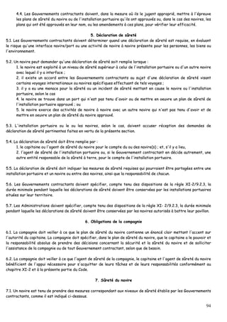 94
44..44.. LLeess GGoouuvveerrnneemmeennttss ccoonnttrraaccttaannttss ddooiivveenntt,, ddaannss llaa mmeessuurree ooùù iillss llee jjuuggeenntt aapppprroopprriiéé,, mmeettttrree àà ll''éépprreeuuvvee
lleess ppllaannss ddee ssûûrreettéé dduu nnaavviirree oouu ddee ll''iinnssttaallllaattiioonn ppoorrttuuaaiirree qquu''iillss oonntt aapppprroouuvvééss oouu,, ddaannss llee ccaass ddeess nnaavviirreess,, lleess
ppllaannss qquuii oonntt ééttéé aapppprroouuvvééss eenn lleeuurr nnoomm,, oouu lleess aammeennddeemmeennttss àà cceess ppllaannss,, ppoouurr vvéérriiffiieerr lleeuurr eeffffiiccaacciittéé..
55.. DDééccllaarraattiioonn ddee ssûûrreettéé
55..11.. LLeess GGoouuvveerrnneemmeennttss ccoonnttrraaccttaannttss ddooiivveenntt ddéétteerrmmiinneerr qquuaanndd uunnee ddééccllaarraattiioonn ddee ssûûrreettéé eesstt rreeqquuiissee,, eenn éévvaalluuaanntt
llee rriissqquuee qquu''uunnee iinntteerrffaaccee nnaavviirree//ppoorrtt oouu uunnee aaccttiivviittéé ddee nnaavviirree àà nnaavviirree pprréésseennttee ppoouurr lleess ppeerrssoonnnneess,, lleess bbiieennss oouu
ll''eennvviirroonnnneemmeenntt..
55..22.. UUnn nnaavviirree ppeeuutt ddeemmaannddeerr qquu''uunnee ddééccllaarraattiioonn ddee ssûûrreettéé ssooiitt rreemmpplliiee lloorrssqquuee ::
11.. llee nnaavviirree eesstt eexxppllooiittéé àà uunn nniivveeaauu ddee ssûûrreettéé ssuuppéérriieeuurr àà cceelluuii ddee ll''iinnssttaallllaattiioonn ppoorrttuuaaiirree oouu dd''uunn aauuttrree nnaavviirree
aavveecc lleeqquueell iill yy aa iinntteerrffaaccee ;;
22.. iill eexxiissttee uunn aaccccoorrdd eennttrree lleess GGoouuvveerrnneemmeennttss ccoonnttrraaccttaannttss aauu ssuujjeett dd''uunnee ddééccllaarraattiioonn ddee ssûûrreettéé vviissaanntt
cceerrttaaiinnss vvooyyaaggeess iinntteerrnnaattiioonnaauuxx oouu nnaavviirreess ssppéécciiffiiqquueess eeffffeeccttuuaanntt ddee tteellss vvooyyaaggeess ;;
33.. iill yy aa eeuu uunnee mmeennaaccee ppoouurr llaa ssûûrreettéé oouu uunn iinncciiddeenntt ddee ssûûrreettéé mmeettttaanntt eenn ccaauussee llee nnaavviirree oouu ll''iinnssttaallllaattiioonn
ppoorrttuuaaiirree,, sseelloonn llee ccaass
44.. llee nnaavviirree ssee ttrroouuvvee ddaannss uunn ppoorrtt qquuii nn''eesstt ppaass tteennuu dd''aavvooiirr oouu ddee mmeettttrree eenn ooeeuuvvrree uunn ppllaann ddee ssûûrreettéé ddee
ll''iinnssttaallllaattiioonn ppoorrttuuaaiirree aapppprroouuvvéé ;; oouu
55.. llee nnaavviirree eexxeerrccee ddeess aaccttiivviittééss ddee nnaavviirree àà nnaavviirree aavveecc uunn aauuttrree nnaavviirree qquuii nn''eesstt ppaass tteennuu dd''aavvooiirr eett ddee
mmeettttrree eenn ooeeuuvvrree uunn ppllaann ddee ssûûrreettéé dduu nnaavviirree aapppprroouuvvéé..
55..33.. LL''iinnssttaallllaattiioonn ppoorrttuuaaiirree oouu llee oouu lleess nnaavviirreess,, sseelloonn llee ccaass,, ddooiivveenntt aaccccuusseerr rréécceeppttiioonn ddeess ddeemmaannddeess ddee
ddééccllaarraattiioonn ddee ssûûrreettéé ppeerrttiinneenntteess ffaaiitteess eenn vveerrttuu ddee llaa pprréésseennttee sseeccttiioonn..
55..44.. LLaa ddééccllaarraattiioonn ddee ssûûrreettéé ddooiitt êêttrree rreemmpplliiee ppaarr ::
11.. llee ccaappiittaaiinnee oouu ll''aaggeenntt ddee ssûûrreettéé dduu nnaavviirree ppoouurr llee ccoommppttee dduu oouu ddeess nnaavviirree((ss)) ;; eett,, ss''iill yy aa lliieeuu,,
22.. ll''aaggeenntt ddee ssûûrreettéé ddee ll''iinnssttaallllaattiioonn ppoorrttuuaaiirree oouu,, ssii llee GGoouuvveerrnneemmeenntt ccoonnttrraaccttaanntt eenn ddéécciiddee aauuttrreemmeenntt,, uunnee
aauuttrree eennttiittéé rreessppoonnssaabbllee ddee llaa ssûûrreettéé àà tteerrrree,, ppoouurr llee ccoommppttee ddee ll''iinnssttaallllaattiioonn ppoorrttuuaaiirree..
55..55.. LLaa ddééccllaarraattiioonn ddee ssûûrreettéé ddooiitt iinnddiiqquueerr lleess mmeessuurreess ddee ssûûrreettéé rreeqquuiisseess qquuii ppoouurrrraaiieenntt êêttrree ppaarrttaaggééeess eennttrree uunnee
iinnssttaallllaattiioonn ppoorrttuuaaiirree eett uunn nnaavviirree oouu eennttrree ddeess nnaavviirreess,, aaiinnssii qquuee llaa rreessppoonnssaabbiilliittéé ddee cchhaaccuunn..
55..66.. LLeess GGoouuvveerrnneemmeennttss ccoonnttrraaccttaannttss ddooiivveenntt ssppéécciiffiieerr,, ccoommppttee tteennuu ddeess ddiissppoossiittiioonnss ddee llaa rrèèggllee XXII--22//99..22..33,, llaa
dduurrééee mmiinniimmaallee ppeennddaanntt llaaqquueellllee lleess ddééccllaarraattiioonnss ddee ssûûrreettéé ddooiivveenntt êêttrree ccoonnsseerrvvééeess ppaarr lleess iinnssttaallllaattiioonnss ppoorrttuuaaiirreess
ssiittuuééeess ssuurr lleeuurr tteerrrriittooiirree..
55..77.. LLeess AAddmmiinniissttrraattiioonnss ddooiivveenntt ssppéécciiffiieerr,, ccoommppttee tteennuu ddeess ddiissppoossiittiioonnss ddee llaa rrèèggllee XXII-- 22//99..22..33,, llaa dduurrééee mmiinniimmaallee
ppeennddaanntt llaaqquueellllee lleess ddééccllaarraattiioonnss ddee ssûûrreettéé ddooiivveenntt êêttrree ccoonnsseerrvvééeess ppaarr lleess nnaavviirreess aauuttoorriissééss àà bbaattttrree lleeuurr ppaavviilllloonn..
66.. OObblliiggaattiioonnss ddee llaa ccoommppaaggnniiee
66..11.. LLaa ccoommppaaggnniiee ddooiitt vveeiilllleerr àà ccee qquuee llee ppllaann ddee ssûûrreettéé dduu nnaavviirree ccoonnttiieennnnee uunn éénnoonnccéé ccllaaiirr mmeettttaanntt ll''aacccceenntt ssuurr
ll''aauuttoorriittéé dduu ccaappiittaaiinnee.. LLaa ccoommppaaggnniiee ddooiitt ssppéécciiffiieerr,, ddaannss llee ppllaann ddee ssûûrreettéé dduu nnaavviirree,, qquuee llee ccaappiittaaiinnee aa llee ppoouuvvooiirr eett
llaa rreessppoonnssaabbiilliittéé aabbssoolluuss ddee pprreennddrree ddeess ddéécciissiioonnss ccoonncceerrnnaanntt llaa ssééccuurriittéé eett llaa ssûûrreettéé dduu nnaavviirree eett ddee ssoolllliicciitteerr
ll''aassssiissttaannccee ddee llaa ccoommppaaggnniiee oouu ddee ttoouutt GGoouuvveerrnneemmeenntt ccoonnttrraaccttaanntt,, sseelloonn qquuee ddee bbeessooiinn..
66..22.. LLaa ccoommppaaggnniiee ddooiitt vveeiilllleerr àà ccee qquuee ll''aaggeenntt ddee ssûûrreettéé ddee llaa ccoommppaaggnniiee,, llee ccaappiittaaiinnee eett ll''aaggeenntt ddee ssûûrreettéé dduu nnaavviirree
bbéénnééffiicciieenntt ddee ll''aappppuuii nnéécceessssaaiirree ppoouurr ss''aaccqquuiitttteerr ddee lleeuurrss ttââcchheess eett ddee lleeuurrss rreessppoonnssaabbiilliittééss ccoonnffoorrmméémmeenntt aauu
cchhaappiittrree XXII--22 eett àà llaa pprréésseennttee ppaarrttiiee dduu CCooddee..
77.. SSûûrreettéé dduu nnaavviirree
77..11.. UUnn nnaavviirree eesstt tteennuu ddee pprreennddrree ddeess mmeessuurreess ccoorrrreessppoonnddaanntt aauuxx nniivveeaauuxx ddee ssûûrreettéé ééttaabblliiss ppaarr lleess GGoouuvveerrnneemmeennttss
ccoonnttrraaccttaannttss,, ccoommmmee iill eesstt iinnddiiqquuéé ccii--ddeessssoouuss..
 