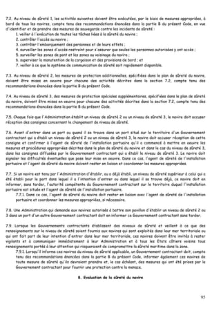 95
77..22.. AAuu nniivveeaauu ddee ssûûrreettéé 11,, lleess aaccttiivviittééss ssuuiivvaanntteess ddooiivveenntt êêttrree eexxééccuuttééeess,, ppaarr llee bbiiaaiiss ddee mmeessuurreess aapppprroopprriiééeess,, àà
bboorrdd ddee ttoouuss lleess nnaavviirreess,, ccoommppttee tteennuu ddeess rreeccoommmmaannddaattiioonnss éénnoonnccééeess ddaannss llaa ppaarrttiiee BB dduu pprréésseenntt CCooddee,, eenn vvuuee
dd''iiddeennttiiffiieerr eett ddee pprreennddrree ddeess mmeessuurreess ddee ssaauuvveeggaarrddee ccoonnttrree lleess iinncciiddeennttss ddee ssûûrreettéé ::
11.. vveeiilllleerr àà ll''eexxééccuuttiioonn ddee ttoouutteess lleess ttââcchheess lliiééeess àà llaa ssûûrreettéé dduu nnaavviirree ;;
22.. ccoonnttrrôôlleerr ll''aaccccèèss aauu nnaavviirree ;;
33.. ccoonnttrrôôlleerr ll''eemmbbaarrqquueemmeenntt ddeess ppeerrssoonnnneess eett ddee lleeuurrss eeffffeettss ;;
44.. ssuurrvveeiilllleerr lleess zzoonneess dd''aaccccèèss rreessttrreeiinntt ppoouurr ss''aassssuurreerr qquuee sseeuulleess lleess ppeerrssoonnnneess aauuttoorriissééeess yy oonntt aaccccèèss ;;
55.. ssuurrvveeiilllleerr lleess zzoonneess ddee ppoonntt eett lleess zzoonneess aauu vvooiissiinnaaggee dduu nnaavviirree ;;
66.. ssuuppeerrvviisseerr llaa mmaannuutteennttiioonn ddee llaa ccaarrggaaiissoonn eett ddeess pprroovviissiioonnss ddee bboorrdd ;; eett
77.. vveeiilllleerr àà ccee qquuee llee ssyyssttèèmmee ddee ccoommmmuunniiccaattiioonn ddee ssûûrreettéé ssooiitt rraappiiddeemmeenntt ddiissppoonniibbllee..
77..33.. AAuu nniivveeaauu ddee ssûûrreettéé 22,, lleess mmeessuurreess ddee pprrootteeccttiioonn aaddddiittiioonnnneelllleess,, ssppéécciiffiiééeess ddaannss llee ppllaann ddee ssûûrreettéé dduu nnaavviirree,,
ddooiivveenntt êêttrree mmiisseess eenn ooeeuuvvrree ppoouurr cchhaaccuunnee ddeess aaccttiivviittééss ddééccrriitteess ddaannss llaa sseeccttiioonn 77..22,, ccoommppttee tteennuu ddeess
rreeccoommmmaannddaattiioonnss éénnoonnccééeess ddaannss llaa ppaarrttiiee BB dduu pprréésseenntt CCooddee..
77..44.. AAuu nniivveeaauu ddee ssûûrreettéé 33,, ddeess mmeessuurreess ddee pprrootteeccttiioonn ssppéécciiaalleess ssuupppplléémmeennttaaiirreess,, ssppéécciiffiiééeess ddaannss llee ppllaann ddee ssûûrreettéé
dduu nnaavviirree,, ddooiivveenntt êêttrree mmiisseess eenn ooeeuuvvrree ppoouurr cchhaaccuunnee ddeess aaccttiivviittééss ddééccrriitteess ddaannss llaa sseeccttiioonn 77..22,, ccoommppttee tteennuu ddeess
rreeccoommmmaannddaattiioonnss éénnoonnccééeess ddaannss llaa ppaarrttiiee BB dduu pprréésseenntt CCooddee..
77..55.. CChhaaqquuee ffooiiss qquuee ll''AAddmmiinniissttrraattiioonn ééttaabblliitt uunn nniivveeaauu ddee ssûûrreettéé 22 oouu uunn nniivveeaauu ddee ssûûrreettéé 33,, llee nnaavviirree ddooiitt aaccccuusseerr
rréécceeppttiioonn ddeess ccoonnssiiggnneess ccoonncceerrnnaanntt llee cchhaannggeemmeenntt ddee nniivveeaauu ddee ssûûrreettéé..
77..66.. AAvvaanntt dd''eennttrreerr ddaannss uunn ppoorrtt oouu qquuaanndd iill ssee ttrroouuvvee ddaannss uunn ppoorrtt ssiittuuéé ssuurr llee tteerrrriittooiirree dd''uunn GGoouuvveerrnneemmeenntt
ccoonnttrraaccttaanntt qquuii aa ééttaabbllii uunn nniivveeaauu ddee ssûûrreettéé 22 oouu uunn nniivveeaauu ddee ssûûrreettéé 33,, llee nnaavviirree ddooiitt aaccccuusseerr rréécceeppttiioonn ddee cceettttee
ccoonnssiiggnnee eett ccoonnffiirrmmeerr àà ll''aaggeenntt ddee ssûûrreettéé ddee ll''iinnssttaallllaattiioonn ppoorrttuuaaiirree qquu''iill aa ccoommmmeennccéé àà mmeettttrree eenn ooeeuuvvrree lleess
mmeessuurreess eett pprrooccéédduurreess aapppprroopprriiééeess ddééccrriitteess ddaannss llee ppllaann ddee ssûûrreettéé dduu nnaavviirree eett ddaannss llee ccaass dduu nniivveeaauu ddee ssûûrreettéé 33,,
ddaannss lleess ccoonnssiiggnneess ddiiffffuussééeess ppaarr llee GGoouuvveerrnneemmeenntt ccoonnttrraaccttaanntt qquuii aa ééttaabbllii llee nniivveeaauu ddee ssûûrreettéé 33.. LLee nnaavviirree ddooiitt
ssiiggnnaalleerr lleess ddiiffffiiccuullttééss éévveennttuueelllleess qquuee ppoossee lleeuurr mmiissee eenn ooeeuuvvrree.. DDaannss ccee ccaass,, ll''aaggeenntt ddee ssûûrreettéé ddee ll''iinnssttaallllaattiioonn
ppoorrttuuaaiirree eett ll''aaggeenntt ddee ssûûrreettéé dduu nnaavviirree ddooiivveenntt rreesstteerr eenn lliiaaiissoonn eett ccoooorrddoonnnneerr lleess mmeessuurreess aapppprroopprriiééeess..
77..77.. SSii uunn nnaavviirree eesstt tteennuu ppaarr ll''AAddmmiinniissttrraattiioonn dd''ééttaabblliirr,, oouu aa ddééjjàà ééttaabbllii,, uunn nniivveeaauu ddee ssûûrreettéé ssuuppéérriieeuurr àà cceelluuii qquuii aa
ééttéé ééttaabbllii ppoouurr llee ppoorrtt ddaannss lleeqquueell iill aa ll''iinntteennttiioonn dd''eennttrreerr oouu ddaannss lleeqquueell iill ssee ttrroouuvvee ddééjjàà,, ccee nnaavviirree ddooiitt eenn
iinnffoorrmmeerr,, ssaannss ttaarrddeerr,, ll''aauuttoorriittéé ccoommppéétteennttee dduu GGoouuvveerrnneemmeenntt ccoonnttrraaccttaanntt ssuurr llee tteerrrriittooiirree dduuqquueell ll''iinnssttaallllaattiioonn
ppoorrttuuaaiirree eesstt ssiittuuééee eett ll''aaggeenntt ddee ssûûrreettéé ddee ll''iinnssttaallllaattiioonn ppoorrttuuaaiirree..
77..77..11.. DDaannss ccee ccaass,, ll''aaggeenntt ddee ssûûrreettéé dduu nnaavviirree ddooiitt rreesstteerr eenn lliiaaiissoonn aavveecc ll''aaggeenntt ddee ssûûrreettéé ddee ll''iinnssttaallllaattiioonn
ppoorrttuuaaiirree eett ccoooorrddoonnnneerr lleess mmeessuurreess aapppprroopprriiééeess,, ssii nnéécceessssaaiirree..
77..88.. UUnnee AAddmmiinniissttrraattiioonn qquuii ddeemmaannddee aauuxx nnaavviirreess aauuttoorriissééss àà bbaattttrree ssoonn ppaavviilllloonn dd''ééttaabblliirr uunn nniivveeaauu ddee ssûûrreettéé 22 oouu
33 ddaannss uunn ppoorrtt dd''uunn aauuttrree GGoouuvveerrnneemmeenntt ccoonnttrraaccttaanntt ddooiitt eenn iinnffoorrmmeerr ccee GGoouuvveerrnneemmeenntt ccoonnttrraaccttaanntt ssaannss ttaarrddeerr..
77..99.. LLoorrssqquuee lleess GGoouuvveerrnneemmeennttss ccoonnttrraaccttaannttss ééttaabblliisssseenntt ddeess nniivveeaauuxx ddee ssûûrreettéé eett vveeiilllleenntt àà ccee qquuee ddeess
rreennsseeiiggnneemmeennttss ssuurr llee nniivveeaauu ddee ssûûrreettéé ssooiieenntt ffoouurrnniiss aauuxx nnaavviirreess qquuii ssoonntt eexxppllooiittééss ddaannss lleeuurr mmeerr tteerrrriittoorriiaallee oouu
qquuii oonntt ffaaiitt ppaarrtt ddee lleeuurr iinntteennttiioonn dd''eennttrreerr ddaannss lleeuurr mmeerr tteerrrriittoorriiaallee,, cceess nnaavviirreess ddooiivveenntt êêttrree iinnvviittééss àà rreesstteerr
vviiggiillaannttss eett àà ccoommmmuunniiqquueerr iimmmmééddiiaatteemmeenntt àà lleeuurr AAddmmiinniissttrraattiioonn eett àà ttoouuss lleess EEttaattss ccôôttiieerrss vvooiissiinnss ttoouuss
rreennsseeiiggnneemmeennttss ppoorrttééss àà lleeuurr aatttteennttiioonn qquuii rriissqquueerraaiieenntt ddee ccoommpprroommeettttrree llaa ssûûrreettéé mmaarriittiimmee ddaannss llaa zzoonnee..
77..99..11.. LLoorrssqquu''iill iinnffoorrmmee cceess nnaavviirreess dduu nniivveeaauu ddee ssûûrreettéé aapppplliiccaabbllee,, uunn GGoouuvveerrnneemmeenntt ccoonnttrraaccttaanntt ddooiitt,, ccoommppttee
tteennuu ddeess rreeccoommmmaannddaattiioonnss éénnoonnccééeess ddaannss llaa ppaarrttiiee BB dduu pprréésseenntt CCooddee,, iinnffoorrmmeerr ééggaalleemmeenntt cceess nnaavviirreess ddee
ttoouuttee mmeessuurree ddee ssûûrreettéé qquu''iillss ddeevvrraaiieenntt pprreennddrree eett,, llee ccaass éécchhééaanntt,, ddeess mmeessuurreess qquuii oonntt ééttéé pprriisseess ppaarr llee
GGoouuvveerrnneemmeenntt ccoonnttrraaccttaanntt ppoouurr ffoouurrnniirr uunnee pprrootteeccttiioonn ccoonnttrree llaa mmeennaaccee..
88.. EEvvaalluuaattiioonn ddee llaa ssûûrreettéé dduu nnaavviirree
 