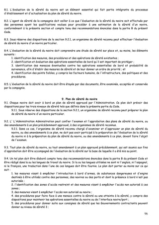 96
88..11.. LL''éévvaalluuaattiioonn ddee llaa ssûûrreettéé dduu nnaavviirree eesstt uunn éélléémmeenntt eesssseennttiieell qquuii ffaaiitt ppaarrttiiee iinnttééggrraannttee dduu pprroocceessssuuss
dd''ééttaabblliisssseemmeenntt eett dd''aaccttuuaalliissaattiioonn dduu ppllaann ddee ssûûrreettéé dduu nnaavviirree..
88..22.. LL''aaggeenntt ddee ssûûrreettéé ddee llaa ccoommppaaggnniiee ddooiitt vveeiilllleerr àà ccee qquuee ll''éévvaalluuaattiioonn ddee llaa ssûûrreettéé dduu nnaavviirree ssooiitt eeffffeeccttuuééee ppaarr
ddeess ppeerrssoonnnneess aayyaanntt lleess qquuaalliiffiiccaattiioonnss vvoouulluueess ppoouurr pprrooccééddeerr àà uunnee eessttiimmaattiioonn ddee llaa ssûûrreettéé dd''uunn nnaavviirree,,
ccoonnffoorrmméémmeenntt àà llaa pprréésseennttee sseeccttiioonn eett ccoommppttee tteennuu ddeess rreeccoommmmaannddaattiioonnss éénnoonnccééeess ddaannss llaa ppaarrttiiee BB dduu pprréésseenntt
CCooddee..
88..33.. SSoouuss rréésseerrvvee ddeess ddiissppoossiittiioonnss ddee llaa sseeccttiioonn 99..22..11,, uunn oorrggaanniissmmee ddee ssûûrreettéé rreeccoonnnnuu ppeeuutt eeffffeeccttuueerr ll''éévvaalluuaattiioonn
ddee ssûûrreettéé dduu nnaavviirree dd''uunn nnaavviirree ppaarrttiiccuulliieerr..
88..44.. LL''éévvaalluuaattiioonn ddee llaa ssûûrreettéé dduu nnaavviirree ddooiitt ccoommpprreennddrree uunnee ééttuuddee ddee ssûûrreettéé ssuurr ppllaaccee eett,, aauu mmooiinnss,, lleess éélléémmeennttss
ssuuiivvaannttss ::
11.. iiddeennttiiffiiccaattiioonn ddeess mmeessuurreess,, ddeess pprrooccéédduurreess eett ddeess ooppéérraattiioonnss ddee ssûûrreettéé eexxiissttaanntteess ;;
22.. iiddeennttiiffiiccaattiioonn eett éévvaalluuaattiioonn ddeess ooppéérraattiioonnss eesssseennttiieelllleess ddee bboorrdd qquu''iill eesstt iimmppoorrttaanntt ddee pprroottééggeerr ;;
33.. iiddeennttiiffiiccaattiioonn ddeess mmeennaacceess éévveennttuueelllleess ccoonnttrree lleess ooppéérraattiioonnss eesssseennttiieelllleess ddee bboorrdd eett pprroobbaabbiilliittéé ddee
ssuurrvveennaannccee,, aaffiinn dd''ééttaabblliirr ddeess mmeessuurreess ddee ssûûrreettéé eett ddee lleeuurr ddoonnnneerr uunn oorrddrree ddee pprriioorriittéé ;; eett
44.. iiddeennttiiffiiccaattiioonn ddeess ppooiinnttss ffaaiibblleess,, yy ccoommpprriiss lleess ffaacctteeuurrss hhuummaaiinnss,, ddee ll''iinnffrraassttrruuccttuurree,, ddeess ppoolliittiiqquueess eett ddeess
pprrooccéédduurreess..
88..55.. LL''éévvaalluuaattiioonn ddee llaa ssûûrreettéé dduu nnaavviirree ddooiitt êêttrree ééttaayyééee ppaarr ddeess ddooccuummeennttss,, êêttrree eexxaammiinnééee,, aacccceeppttééee eett ccoonnsseerrvvééee
ppaarr llaa ccoommppaaggnniiee..
99.. PPllaann ddee ssûûrreettéé dduu nnaavviirree
99..11.. CChhaaqquuee nnaavviirree ddooiitt aavvooiirr àà bboorrdd uunn ppllaann ddee ssûûrreettéé aapppprroouuvvéé ppaarr ll''AAddmmiinniissttrraattiioonn.. CCee ppllaann ddooiitt pprréévvooiirr ddeess
ddiissppoossiittiioonnss ppoouurr lleess ttrrooiiss nniivveeaauuxx ddee ssûûrreettéé tteellss qquuee ddééffiinniiss ddaannss llaa pprréésseennttee ppaarrttiiee dduu CCooddee..
99..11..11.. SSoouuss rréésseerrvvee ddeess ddiissppoossiittiioonnss ddee llaa sseeccttiioonn 99..22..11,, uunn oorrggaanniissmmee ddee ssûûrreettéé rreeccoonnnnuu ppeeuutt pprrééppaarreerr llee ppllaann
ddee ssûûrreettéé dduu nnaavviirree dd''uunn nnaavviirree ppaarrttiiccuulliieerr..
99..22.. LL'' LL''AAddmmiinniissttrraattiioonn AAddmmiinniissttrraattiioonn ppeeuutt ccoonnffiieerr ll''eexxaammeenn eett ll''aapppprroobbaattiioonn ddeess ppllaannss ddee ssûûrreettéé dduu nnaavviirree,, oouu
ddeess aammeennddeemmeennttss àà uunn ppllaann pprrééccééddeemmmmeenntt aapppprroouuvvéé,, àà ddeess oorrggaanniissmmeess ddee ssûûrreettéé rreeccoonnnnuuss..
99..22..11.. DDaannss ccee ccaass,, ll''oorrggaanniissmmee ddee ssûûrreettéé rreeccoonnnnuu cchhaarrggéé dd''eexxaammiinneerr eett dd''aapppprroouuvveerr uunn ppllaann ddee ssûûrreettéé dduu
nnaavviirree,, oouu ddeess aammeennddeemmeennttss àà ccee ppllaann,, nnee ddooiitt ppaass aavvooiirr ppaarrttiicciippéé àà llaa pprrééppaarraattiioonn ddee ll''éévvaalluuaattiioonn ddee llaa ssûûrreettéé
dduu nnaavviirree nnii àà llaa pprrééppaarraattiioonn dduu ppllaann ddee ssûûrreettéé dduu nnaavviirree,, oouu ddeess aammeennddeemmeennttss àà ccee ppllaann,, ddeevvaanntt ffaaiirree ll''oobbjjeett
ddee ll''eexxaammeenn..
99..33.. TToouutt ppllaann ddee ssûûrreettéé dduu nnaavviirree,, oouu ttoouutt aammeennddeemmeenntt àà uunn ppllaann aapppprroouuvvéé pprrééccééddeemmmmeenntt,, qquuii eesstt ssoouummiiss aauuxx ffiinnss
dd''aapppprroobbaattiioonn ddooiitt êêttrree aaccccoommppaaggnnéé ddee ll''éévvaalluuaattiioonn ddee llaa ssûûrreettéé ssuurr llaa bbaassee ddee llaaqquueellllee iill aa ééttéé mmiiss aauu ppooiinntt..
99..44.. UUnn tteell ppllaann ddooiitt êêttrree ééllaabboorréé ccoommppttee tteennuu ddeess rreeccoommmmaannddaattiioonnss éénnoonnccééeess ddaannss llaa ppaarrttiiee BB dduu pprréésseenntt CCooddee eett
êêttrree rrééddiiggéé ddaannss llaa oouu lleess llaanngguueess ddee ttrraavvaaiill dduu nnaavviirree.. SSii llaa oouu lleess llaanngguueess uuttiilliissééeess nnee ssoonntt nnii ll''aannggllaaiiss,, nnii ll''eessppaaggnnooll,,
nnii llee ffrraannççaaiiss,, uunnee ttrraadduuccttiioonn ddaannss ll''uunnee ddee cceess llaanngguueess ddooiitt êêttrree ffoouurrnniiee.. LLee ppllaann ddooiitt ppoorrtteerr aauu mmooiinnss ssuurr ccee qquuii
ssuuiitt ::
11.. lleess mmeessuurreess vviissaanntt àà eemmppêêcchheerr ll''iinnttrroodduuccttiioonn àà bboorrdd dd''aarrmmeess,, ddee ssuubbssttaanncceess ddaannggeerreeuusseess eett dd''eennggiinnss
ddeessttiinnééss àà êêttrree uuttiilliissééss ccoonnttrree ddeess ppeerrssoonnnneess,, ddeess nnaavviirreess oouu ddeess ppoorrttss eett ddoonntt llaa pprréésseennccee àà bboorrdd nn''eesstt ppaass
aauuttoorriissééee ;;
22.. ll''iiddeennttiiffiiccaattiioonn ddeess zzoonneess dd''aaccccèèss rreessttrreeiinntt eett ddeess mmeessuurreess vviissaanntt àà eemmppêêcchheerr ll''aaccccèèss nnoonn aauuttoorriisséé àà cceess
zzoonneess ;;
33.. ddeess mmeessuurreess vviissaanntt àà eemmppêêcchheerr ll''aaccccèèss nnoonn aauuttoorriisséé aauu nnaavviirree ;;
44.. ddeess pprrooccéédduurreess ppoouurr ffaaiirree ffaaccee àà uunnee mmeennaaccee ccoonnttrree llaa ssûûrreettéé oouu uunnee aatttteeiinnttee àà llaa ssûûrreettéé,, yy ccoommpprriiss ddeess
ddiissppoossiittiioonnss ppoouurr mmaaiinntteenniirr lleess ooppéérraattiioonnss eesssseennttiieelllleess dduu nnaavviirree oouu ddee ll''iinntteerrffaaccee nnaavviirree//ppoorrtt ;;
55.. ddeess pprrooccéédduurreess ppoouurr ddoonnnneerr ssuuiittee aauuxx ccoonnssiiggnneess ddee ssûûrreettéé qquuee lleess GGoouuvveerrnneemmeennttss ccoonnttrraaccttaannttss ppeeuuvveenntt
ddoonnnneerr aauu nniivveeaauu ddee ssûûrreettéé 33 ;;
 