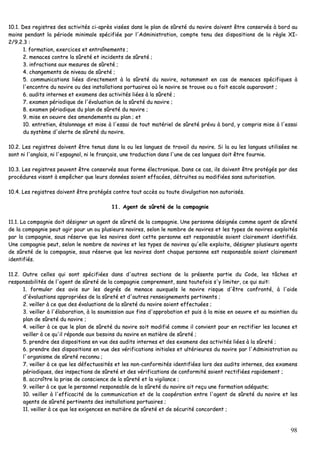 98
1100..11.. DDeess rreeggiissttrreess ddeess aaccttiivviittééss ccii--aapprrèèss vviissééeess ddaannss llee ppllaann ddee ssûûrreettéé dduu nnaavviirree ddooiivveenntt êêttrree ccoonnsseerrvvééss àà bboorrdd aauu
mmooiinnss ppeennddaanntt llaa ppéérriiooddee mmiinniimmaallee ssppéécciiffiiééee ppaarr ll''AAddmmiinniissttrraattiioonn,, ccoommppttee tteennuu ddeess ddiissppoossiittiioonnss ddee llaa rrèèggllee XXII--
22//99..22..33 ::
11.. ffoorrmmaattiioonn,, eexxeerrcciicceess eett eennttrraaîînneemmeennttss ;;
22.. mmeennaacceess ccoonnttrree llaa ssûûrreettéé eett iinncciiddeennttss ddee ssûûrreettéé ;;
33.. iinnffrraaccttiioonnss aauuxx mmeessuurreess ddee ssûûrreettéé ;;
44.. cchhaannggeemmeennttss ddee nniivveeaauu ddee ssûûrreettéé ;;
55.. ccoommmmuunniiccaattiioonnss lliiééeess ddiirreecctteemmeenntt àà llaa ssûûrreettéé dduu nnaavviirree,, nnoottaammmmeenntt eenn ccaass ddee mmeennaacceess ssppéécciiffiiqquueess àà
ll''eennccoonnttrree dduu nnaavviirree oouu ddeess iinnssttaallllaattiioonnss ppoorrttuuaaiirreess ooùù llee nnaavviirree ssee ttrroouuvvee oouu aa ffaaiitt eessccaallee aauuppaarraavvaanntt ;;
66.. aauuddiittss iinntteerrnneess eett eexxaammeennss ddeess aaccttiivviittééss lliiééeess àà llaa ssûûrreettéé ;;
77.. eexxaammeenn ppéérriiooddiiqquuee ddee ll''éévvaalluuaattiioonn ddee llaa ssûûrreettéé dduu nnaavviirree ;;
88.. eexxaammeenn ppéérriiooddiiqquuee dduu ppllaann ddee ssûûrreettéé dduu nnaavviirree ;;
99.. mmiissee eenn ooeeuuvvrree ddeess aammeennddeemmeennttss aauu ppllaann ;; eett
1100.. eennttrreettiieenn,, ééttaalloonnnnaaggee eett mmiissee àà ll''eessssaaii ddee ttoouutt mmaattéérriieell ddee ssûûrreettéé pprréévvuu àà bboorrdd,, yy ccoommpprriiss mmiissee àà ll''eessssaaii
dduu ssyyssttèèmmee dd''aalleerrttee ddee ssûûrreettéé dduu nnaavviirree..
1100..22.. LLeess rreeggiissttrreess ddooiivveenntt êêttrree tteennuuss ddaannss llaa oouu lleess llaanngguueess ddee ttrraavvaaiill dduu nnaavviirree.. SSii llaa oouu lleess llaanngguueess uuttiilliissééeess nnee
ssoonntt nnii ll''aannggllaaiiss,, nnii ll''eessppaaggnnooll,, nnii llee ffrraannççaaiiss,, uunnee ttrraadduuccttiioonn ddaannss ll''uunnee ddee cceess llaanngguueess ddooiitt êêttrree ffoouurrnniiee..
1100..33.. LLeess rreeggiissttrreess ppeeuuvveenntt êêttrree ccoonnsseerrvvééss ssoouuss ffoorrmmee éélleeccttrroonniiqquuee.. DDaannss ccee ccaass,, iillss ddooiivveenntt êêttrree pprroottééggééss ppaarr ddeess
pprrooccéédduurreess vviissaanntt àà eemmppêêcchheerr qquuee lleeuurrss ddoonnnnééeess ssooiieenntt eeffffaaccééeess,, ddééttrruuiitteess oouu mmooddiiffiiééeess ssaannss aauuttoorriissaattiioonn..
1100..44.. LLeess rreeggiissttrreess ddooiivveenntt êêttrree pprroottééggééss ccoonnttrree ttoouutt aaccccèèss oouu ttoouuttee ddiivvuullggaattiioonn nnoonn aauuttoorriissééss..
1111.. AAggeenntt ddee ssûûrreettéé ddee llaa ccoommppaaggnniiee
1111..11.. LLaa ccoommppaaggnniiee ddooiitt ddééssiiggnneerr uunn aaggeenntt ddee ssûûrreettéé ddee llaa ccoommppaaggnniiee.. UUnnee ppeerrssoonnnnee ddééssiiggnnééee ccoommmmee aaggeenntt ddee ssûûrreettéé
ddee llaa ccoommppaaggnniiee ppeeuutt aaggiirr ppoouurr uunn oouu pplluussiieeuurrss nnaavviirreess,, sseelloonn llee nnoommbbrree ddee nnaavviirreess eett lleess ttyyppeess ddee nnaavviirreess eexxppllooiittééss
ppaarr llaa ccoommppaaggnniiee,, ssoouuss rréésseerrvvee qquuee lleess nnaavviirreess ddoonntt cceettttee ppeerrssoonnnnee eesstt rreessppoonnssaabbllee ssooiieenntt ccllaaiirreemmeenntt iiddeennttiiffiiééss..
UUnnee ccoommppaaggnniiee ppeeuutt,, sseelloonn llee nnoommbbrree ddee nnaavviirreess eett lleess ttyyppeess ddee nnaavviirreess qquu''eellllee eexxppllooiittee,, ddééssiiggnneerr pplluussiieeuurrss aaggeennttss
ddee ssûûrreettéé ddee llaa ccoommppaaggnniiee,, ssoouuss rréésseerrvvee qquuee lleess nnaavviirreess ddoonntt cchhaaqquuee ppeerrssoonnnnee eesstt rreessppoonnssaabbllee ssooiieenntt ccllaaiirreemmeenntt
iiddeennttiiffiiééss..
1111..22.. OOuuttrree cceelllleess qquuii ssoonntt ssppéécciiffiiééeess ddaannss dd''aauuttrreess sseeccttiioonnss ddee llaa pprréésseennttee ppaarrttiiee dduu CCooddee,, lleess ttââcchheess eett
rreessppoonnssaabbiilliittééss ddee ll''aaggeenntt ddee ssûûrreettéé ddee llaa ccoommppaaggnniiee ccoommpprreennnneenntt,, ssaannss ttoouutteeffooiiss ss''yy lliimmiitteerr,, ccee qquuii ssuuiitt::
11.. ffoorrmmuulleerr ddeess aavviiss ssuurr lleess ddeeggrrééss ddee mmeennaaccee aauuxxqquueellss llee nnaavviirree rriissqquuee dd''êêttrree ccoonnffrroonnttéé,, àà ll''aaiiddee
dd''éévvaalluuaattiioonnss aapppprroopprriiééeess ddee llaa ssûûrreettéé eett dd''aauuttrreess rreennsseeiiggnneemmeennttss ppeerrttiinneennttss ;;
22.. vveeiilllleerr àà ccee qquuee ddeess éévvaalluuaattiioonnss ddee llaa ssûûrreettéé dduu nnaavviirree ssooiieenntt eeffffeeccttuuééeess ;;
33.. vveeiilllleerr àà ll''ééllaabboorraattiioonn,, àà llaa ssoouummiissssiioonn aauuxx ffiinnss dd''aapppprroobbaattiioonn eett ppuuiiss àà llaa mmiissee eenn ooeeuuvvrree eett aauu mmaaiinnttiieenn dduu
ppllaann ddee ssûûrreettéé dduu nnaavviirree ;;
44.. vveeiilllleerr àà ccee qquuee llee ppllaann ddee ssûûrreettéé dduu nnaavviirree ssooiitt mmooddiiffiiéé ccoommmmee iill ccoonnvviieenntt ppoouurr eenn rreeccttiiffiieerr lleess llaaccuunneess eett
vveeiilllleerr àà ccee qquu''iill rrééppoonnddee aauuxx bbeessooiinnss dduu nnaavviirree eenn mmaattiièèrree ddee ssûûrreettéé ;;
55.. pprreennddrree ddeess ddiissppoossiittiioonnss eenn vvuuee ddeess aauuddiittss iinntteerrnneess eett ddeess eexxaammeennss ddeess aaccttiivviittééss lliiééeess àà llaa ssûûrreettéé ;;
66.. pprreennddrree ddeess ddiissppoossiittiioonnss eenn vvuuee ddeess vvéérriiffiiccaattiioonnss iinniittiiaalleess eett uullttéérriieeuurreess dduu nnaavviirree ppaarr ll''AAddmmiinniissttrraattiioonn oouu
ll``oorrggaanniissmmee ddee ssûûrreettéé rreeccoonnnnuu ;;
77.. vveeiilllleerr àà ccee qquuee lleess ddééffeeccttuuoossiittééss eett lleess nnoonn--ccoonnffoorrmmiittééss iiddeennttiiffiiééeess lloorrss ddeess aauuddiittss iinntteerrnneess,, ddeess eexxaammeennss
ppéérriiooddiiqquueess,, ddeess iinnssppeeccttiioonnss ddee ssûûrreettéé eett ddeess vvéérriiffiiccaattiioonnss ddee ccoonnffoorrmmiittéé ssooiieenntt rreeccttiiffiiééeess rraappiiddeemmeenntt ;;
88.. aaccccrrooîîttrree llaa pprriissee ddee ccoonnsscciieennccee ddee llaa ssûûrreettéé eett llaa vviiggiillaannccee ;;
99.. vveeiilllleerr àà ccee qquuee llee ppeerrssoonnnneell rreessppoonnssaabbllee ddee llaa ssûûrreettéé dduu nnaavviirree aaiitt rreeççuu uunnee ffoorrmmaattiioonn aaddééqquuaattee;;
1100.. vveeiilllleerr àà ll''eeffffiiccaacciittéé ddee llaa ccoommmmuunniiccaattiioonn eett ddee llaa ccooooppéérraattiioonn eennttrree ll''aaggeenntt ddee ssûûrreettéé dduu nnaavviirree eett lleess
aaggeennttss ddee ssûûrreettéé ppeerrttiinneennttss ddeess iinnssttaallllaattiioonnss ppoorrttuuaaiirreess ;;
1111.. vveeiilllleerr àà ccee qquuee lleess eexxiiggeenncceess eenn mmaattiièèrree ddee ssûûrreettéé eett ddee ssééccuurriittéé ccoonnccoorrddeenntt ;;
 