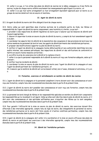 99
1122.. vveeiilllleerr àà ccee qquuee,, ssii ll''oonn uuttiilliissee ddeess ppllaannss ddee ssûûrreettéé ddee nnaavviirreess ddee llaa mmêêmmee ccoommppaaggnniiee oouu dd''uunnee fflloottttee ddee
nnaavviirreess,, llee ppllaann ddee cchhaaqquuee nnaavviirree rreeffllèèttee eexxaacctteemmeenntt lleess rreennsseeiiggnneemmeennttss ssppéécciiffiiqquueess àà ccee nnaavviirree ;; eett
1133.. vveeiilllleerr àà ccee qquuee ttoouutt aauuttrree aarrrraannggeemmeenntt oouu ttoouutt aarrrraannggeemmeenntt ééqquuiivvaalleenntt aapppprroouuvvéé ppoouurr uunn nnaavviirree oouu uunn
ggrroouuppee ddee nnaavviirreess ddoonnnnéé ssooiitt mmiiss eenn ooeeuuvvrree eett mmaaiinntteennuu..
1122.. AAggeenntt ddee ssûûrreettéé dduu nnaavviirree
1122..11.. UUnn aaggeenntt ddee ssûûrreettéé dduu nnaavviirree ddooiitt êêttrree ddééssiiggnnéé àà bboorrdd ddee cchhaaqquuee nnaavviirree..
1122..22.. OOuuttrree cceelllleess qquuii ssoonntt ssppéécciiffiiééeess ddaannss dd''aauuttrreess sseeccttiioonnss ddee llaa pprréésseennttee ppaarrttiiee dduu CCooddee,, lleess ttââcchheess eett
rreessppoonnssaabbiilliittééss ddee ll''aaggeenntt ddee ssûûrreettéé dduu nnaavviirree ccoommpprreennnneenntt,, ssaannss ttoouutteeffooiiss ss''yy lliimmiitteerr,, ccee qquuii ssuuiitt ::
11.. pprrooccééddeerr àà ddeess iinnssppeeccttiioonnss ddee ssûûrreettéé rréégguulliièèrreess dduu nnaavviirree ppoouurr ss''aassssuurreerr qquuee lleess mmeessuurreess ddee ssûûrreettéé ssoonntt
ttoouujjoouurrss aapppprroopprriiééeess ;;
22.. aassssuurreerr eett ssuuppeerrvviisseerr llaa mmiissee eenn ooeeuuvvrree dduu ppllaann ddee ssûûrreettéé dduu nnaavviirree,, yy ccoommpprriiss ddee ttoouutt aammeennddeemmeenntt aappppoorrttéé
àà ccee ppllaann ;;
33.. ccoooorrddoonnnneerr lleess aassppeeccttss lliiééss àà llaa ssûûrreettéé ddee llaa mmaannuutteennttiioonn ddeess ccaarrggaaiissoonnss eett ddeess pprroovviissiioonnss ddee bboorrdd aavveecc lleess
aauuttrreess mmeemmbbrreess dduu ppeerrssoonnnneell ddee bboorrdd eett aavveecc lleess aaggeennttss ddee ssûûrreettéé ppeerrttiinneennttss ddeess iinnssttaallllaattiioonnss ppoorrttuuaaiirreess ;;
44.. pprrooppoosseerr ddeess mmooddiiffiiccaattiioonnss àà aappppoorrtteerr aauu ppllaann ddee ssûûrreettéé dduu nnaavviirree ;;
55.. nnoottiiffiieerr àà ll''aaggeenntt ddee ssûûrreettéé ddee llaa ccoommppaaggnniiee ttoouutteess ddééffeeccttuuoossiittééss eett nnoonn--ccoonnffoorrmmiittééss iiddeennttiiffiiééeess lloorrss ddeess
aauuddiittss iinntteerrnneess,, ddeess eexxaammeennss ppéérriiooddiiqquueess,, ddeess iinnssppeeccttiioonnss ddee ssûûrreettéé eett ddeess vvéérriiffiiccaattiioonnss ddee ccoonnffoorrmmiittéé eett
mmeettttrree eenn ooeeuuvvrree ttoouutteess mmeessuurreess ccoorrrreeccttiivveess ;;
66.. aaccccrrooîîttrree llaa pprriissee ddee ccoonnsscciieennccee ddee llaa ssûûrreettéé eett llaa vviiggiillaannccee àà bboorrdd ;;
77.. vveeiilllleerr àà ccee qquuee llee ppeerrssoonnnneell rreessppoonnssaabbllee ddee llaa ssûûrreettéé dduu nnaavviirree aaiitt rreeççuu uunnee ffoorrmmaattiioonn aaddééqquuaattee,, sseelloonn qquu''iill
ccoonnvviieenntt ;;
88.. nnoottiiffiieerr ttoouuss lleess iinncciiddeennttss ddee ssûûrreettéé ;;
99.. ccoooorrddoonnnneerr llaa mmiissee eenn ooeeuuvvrree dduu ppllaann ddee ssûûrreettéé dduu nnaavviirree aavveecc ll''aaggeenntt ddee ssûûrreettéé ddee llaa ccoommppaaggnniiee eett aavveecc
ll''aaggeenntt ddee ssûûrreettéé ppeerrttiinneenntt ddee ll''iinnssttaallllaattiioonn ppoorrttuuaaiirree ;; eett
1100.. ss''aassssuurreerr qquuee llee mmaattéérriieell ddee ssûûrreettéé eesstt ccoorrrreecctteemmeenntt uuttiilliisséé,, mmiiss àà ll''eessssaaii,, ééttaalloonnnnéé eett eennttrreetteennuu,, ss''iill yy eenn
aa..
1133.. FFoorrmmaattiioonn,, eexxeerrcciicceess eett eennttrraaîînneemmeennttss eenn mmaattiièèrree ddee ssûûrreettéé ddeess nnaavviirreess
1133..11.. LL''aaggeenntt ddee ssûûrreettéé ddee llaa ccoommppaaggnniiee eett llee ppeerrssoonnnneell ccoommppéétteenntt àà tteerrrree ddooiivveenntt aavvooiirr ddeess ccoonnnnaaiissssaanncceess eett aavvooiirr
rreeççuu uunnee ffoorrmmaattiioonn,, ccoommppttee tteennuu ddeess rreeccoommmmaannddaattiioonnss éénnoonnccééeess ddaannss llaa ppaarrttiiee BB dduu pprréésseenntt CCooddee..
1133..22.. LL''aaggeenntt ddee ssûûrreettéé dduu nnaavviirree ddooiitt ppoossssééddeerr ddeess ccoonnnnaaiissssaanncceess eett aavvooiirr rreeççuu uunnee ffoorrmmaattiioonn,, ccoommppttee tteennuu ddeess
rreeccoommmmaannddaattiioonnss éénnoonnccééeess ddaannss llaa ppaarrttiiee BB dduu pprréésseenntt CCooddee..
1133..33.. LLee ppeerrssoonnnneell ddee bboorrdd cchhaarrggéé ddee ttââcchheess eett ddee rreessppoonnssaabbiilliittééss ssppéécciiaalleess eenn mmaattiièèrree ddee ssûûrreettéé ddooiitt ccoommpprreennddrree
lleess rreessppoonnssaabbiilliittééss qquuii lluuii iinnccoommbbeenntt àà cceett ééggaarrdd,, tteelllleess qquu''eelllleess ssoonntt ddééccrriitteess ddaannss llee ppllaann ddee ssûûrreettéé dduu nnaavviirree,, eett iill
ddooiitt aavvooiirr ddeess ccoonnnnaaiissssaanncceess eett ddeess aappttiittuuddeess ssuuffffiissaanntteess ppoouurr ss''aaccqquuiitttteerr ddeess ttââcchheess qquuii lluuii ssoonntt aassssiiggnnééeess,,
ccoommppttee tteennuu ddeess rreeccoommmmaannddaattiioonnss éénnoonnccééeess ddaannss llaa ppaarrttiiee BB dduu pprréésseenntt CCooddee..
1133..44.. PPoouurr ggaarraannttiirr ll''eeffffiiccaacciittéé ddee llaa mmiissee eenn ooeeuuvvrree dduu ppllaann ddee ssûûrreettéé dduu nnaavviirree,, ddeess eexxeerrcciicceess ddooiivveenntt êêttrree
eeffffeeccttuuééss àà ddeess iinntteerrvvaalllleess aapppprroopprriiééss,, ccoommppttee tteennuu dduu ttyyppee ddee nnaavviirree,, ddeess cchhaannggeemmeennttss ddee ppeerrssoonnnneell dduu nnaavviirree,,
ddeess iinnssttaallllaattiioonnss ppoorrttuuaaiirreess ooùù llee nnaavviirree ddooiitt ffaaiirree eessccaallee eett dd''aauuttrreess ccoonnddiittiioonnss ppeerrttiinneenntteess,, ccoommppttee tteennuu ddeess
rreeccoommmmaannddaattiioonnss éénnoonnccééeess ddaannss llaa ppaarrttiiee BB dduu pprréésseenntt CCooddee..
1133..55.. LL''aaggeenntt ddee ssûûrreettéé ddee llaa ccoommppaaggnniiee ddooiitt vveeiilllleerr àà llaa ccoooorrddiinnaattiioonn eett llaa mmiissee eenn ooeeuuvvrree eeffffiiccaacceess ddeess ppllaannss ddee
ssûûrreettéé dduu nnaavviirree eenn ppaarrttiicciippaanntt aauuxx eexxeerrcciicceess àà ddeess iinntteerrvvaalllleess aapppprroopprriiééss,, ccoommppttee tteennuu ddeess rreeccoommmmaannddaattiioonnss
éénnoonnccééeess ddaannss llaa ppaarrttiiee BB dduu pprréésseenntt CCooddee..
1144.. SSûûrreettéé ddee ll''iinnssttaallllaattiioonn ppoorrttuuaaiirree
 