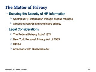 Copyright © 2011 Pearson Education 5–14
The Matter of Privacy
The Matter of Privacy
• Ensuring the Security of HR Information
Ensuring the Security of HR Information
 Control of HR information through access matrices
Control of HR information through access matrices
 Access to records and employee privacy
Access to records and employee privacy
• Legal Considerations
Legal Considerations
 The Federal Privacy Act of 1974
The Federal Privacy Act of 1974
 New York Personal Privacy Act of 1985
New York Personal Privacy Act of 1985
 HIPAA
HIPAA
 Americans with Disabilities Act
Americans with Disabilities Act
 