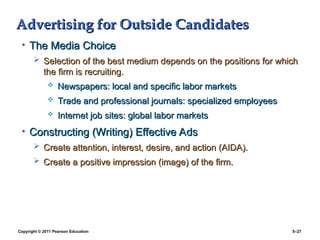 Copyright © 2011 Pearson Education 5–27
Advertising for Outside Candidates
Advertising for Outside Candidates
• The Media Choice
The Media Choice
 Selection of the best medium depends on the positions for which
Selection of the best medium depends on the positions for which
the firm is recruiting.
the firm is recruiting.
 Newspapers: local and specific labor markets
Newspapers: local and specific labor markets
 Trade and professional journals: specialized employees
Trade and professional journals: specialized employees
 Internet job sites: global labor markets
Internet job sites: global labor markets
• Constructing (Writing) Effective Ads
Constructing (Writing) Effective Ads
 Create attention, interest, desire, and action (AIDA).
Create attention, interest, desire, and action (AIDA).
 Create a positive impression (image) of the firm.
Create a positive impression (image) of the firm.
 