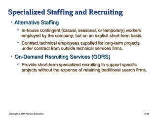 Copyright © 2011 Pearson Education 5–32
Specialized Staffing and Recruiting
Specialized Staffing and Recruiting
• Alternative Staffing
Alternative Staffing
 In-house contingent (casual, seasonal, or temporary) workers
In-house contingent (casual, seasonal, or temporary) workers
employed by the company, but on an explicit short-term basis.
employed by the company, but on an explicit short-term basis.
 Contract technical employees supplied for long-term projects
Contract technical employees supplied for long-term projects
under contract from outside technical services firms.
under contract from outside technical services firms.
• On-Demand Recruiting Services (ODRS)
On-Demand Recruiting Services (ODRS)
 Provide short-term specialized recruiting to support specific
Provide short-term specialized recruiting to support specific
projects without the expense of retaining traditional search firms.
projects without the expense of retaining traditional search firms.
 