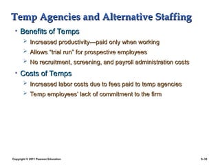 Copyright © 2011 Pearson Education 5–33
Temp Agencies and Alternative Staffing
Temp Agencies and Alternative Staffing
• Benefits of Temps
Benefits of Temps
 Increased productivity
Increased productivity—p
—paid only when working
aid only when working
 Allows “trial run” for prospective employees
Allows “trial run” for prospective employees
 No recruitment, screening, and payroll administration costs
No recruitment, screening, and payroll administration costs
• Costs of Temps
Costs of Temps
 Increased labor costs due to fees paid to temp agencies
Increased labor costs due to fees paid to temp agencies
 Temp employees’ lack of commitment to the firm
Temp employees’ lack of commitment to the firm
 