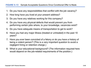 Copyright © 2011 Pearson Education 5–49
FIGURE 5–13 Sample Acceptable Questions Once Conditional Offer Is Made
1. Do you have any responsibilities that conflict with the job vacancy?
2. How long have you lived at your present address?
3. Do you have any relatives working for this company?
4. Do you have any physical defects that would prevent you from
performing certain jobs where, to your knowledge, vacancies exist?
5. Do you have adequate means of transportation to get to work?
6. Have you had any major illness (treated or untreated) in the past 10
years?
7. Have you ever been convicted of a felony or do you have a history of
being a violent person? (This is a very important question to avoid a
negligent hiring or retention charge.)
8. What is your educational background? (The information required here
would depend on the job-related requirements of the position.)
 