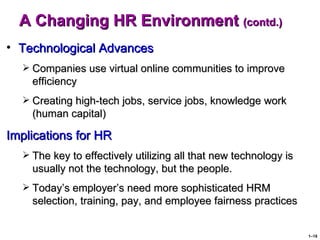 A Changing HR Environment (contd.)
• Technological Advances
   Companies use virtual online communities to improve
    efficiency
   Creating high-tech jobs, service jobs, knowledge work
    (human capital)

Implications for HR
   The key to effectively utilizing all that new technology is
    usually not the technology, but the people.
   Today’s employer’s need more sophisticated HRM
    selection, training, pay, and employee fairness practices


                                                                  1–18
 