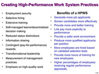 Creating High-Performance Work System Practices

•   Employment security                      Benefits of a HPWS
•   Selective hiring                 •     Generate more job applicants
•                                    •     Screen candidates more effectively
    Extensive training
                                     •     Provide more and better training
•   Self-managed teams/decentralized
                                     •     Link pay more explicitly to
    decision making                        performance
•   Reduced status distinctions        •   Provide a safer work environment
•   Information sharing                •   Produce more qualified applicants
•   Contingent (pay-for-performance)       per position
                                       •   More employees are hired based
    rewards
                                           on validated selection tests
•   Transformational leadership        •   Provide more hours of training for
•   Measurement of management              new employees
    practices                          •   Higher percentages of employees
•   Emphasis on high-quality work          receiving regular performance
                                           appraisals.
                                                                           1–20
 