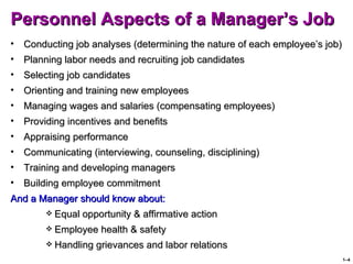 Personnel Aspects of a Manager’s Job
•   Conducting job analyses (determining the nature of each employee’s job)
•   Planning labor needs and recruiting job candidates
•   Selecting job candidates
•   Orienting and training new employees
•   Managing wages and salaries (compensating employees)
•   Providing incentives and benefits
•   Appraising performance
•   Communicating (interviewing, counseling, disciplining)
•   Training and developing managers
•   Building employee commitment
And a Manager should know about:
            Equal opportunity & affirmative action
            Employee health & safety
            Handling grievances and labor relations
                                                                              1–4
 