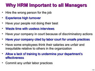Why HRM Important to all Managers
• Hire the wrong person for the job
• Experience high turnover
• Have your people not doing their best
• Waste time with useless interviews
• Have your company in court because of discriminatory actions
• Have your company cited by labor court for unsafe practices
• Have some employees think their salaries are unfair and
  inequitable relative to others in the organization
• Allow a lack of training to undermine your department’s
  effectiveness
• Commit any unfair labor practices

                                                                1–6
 