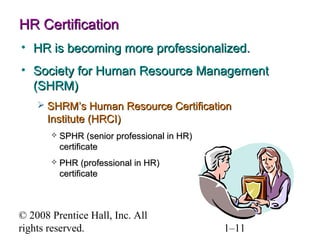 © 2008 Prentice Hall, Inc. All rights reserved. 1–11
HR CertificationHR Certification
• HR is becoming more professionalized.HR is becoming more professionalized.
• Society for Human Resource ManagementSociety for Human Resource Management
(SHRM)(SHRM)
 SHRM’s Human Resource CertificationSHRM’s Human Resource Certification
Institute (HRCI)Institute (HRCI)
 SPHR (senior professional in HR)SPHR (senior professional in HR)
certificatecertificate
 PHR (professional in HR)PHR (professional in HR)
certificatecertificate
 