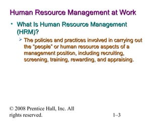 © 2008 Prentice Hall, Inc. All rights reserved. 1–3
Human Resource Management at WorkHuman Resource Management at Work
• What Is Human Resource ManagementWhat Is Human Resource Management
(HRM)?(HRM)?
 The policies and practices involved in carrying outThe policies and practices involved in carrying out
the “people” or human resource aspects of athe “people” or human resource aspects of a
management position, including recruiting,management position, including recruiting,
screening, training, rewarding, and appraising.screening, training, rewarding, and appraising.
 