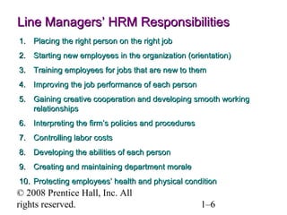 © 2008 Prentice Hall, Inc. All rights reserved. 1–6
Line Managers’ HRM ResponsibilitiesLine Managers’ HRM Responsibilities
1.1. Placing the right person on the right jobPlacing the right person on the right job
2.2. Starting new employees in the organization (orientation)Starting new employees in the organization (orientation)
3.3. Training employees for jobs that are new to themTraining employees for jobs that are new to them
4.4. Improving the job performance of each personImproving the job performance of each person
5.5. Gaining creative cooperation and developing smooth workingGaining creative cooperation and developing smooth working
relationshipsrelationships
6.6. Interpreting the firm’s policies and proceduresInterpreting the firm’s policies and procedures
7.7. Controlling labor costsControlling labor costs
8.8. Developing the abilities of each personDeveloping the abilities of each person
9.9. Creating and maintaining department moraleCreating and maintaining department morale
10.10. Protecting employees’ health and physical conditionProtecting employees’ health and physical condition
 