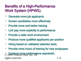 © 2008 Prentice Hall, Inc. All rights reserved. 1–8
Benefits of a High-PerformanceBenefits of a High-Performance
Work System (HPWS)Work System (HPWS)
• Generate more job applicantsGenerate more job applicants
• Screen candidates more effectivelyScreen candidates more effectively
• Provide more and better trainingProvide more and better training
• Link pay more explicitly to performanceLink pay more explicitly to performance
• Provide a safer work environmentProvide a safer work environment
• Produce more qualified applicants per positionProduce more qualified applicants per position
• Hiring based on validated selection testsHiring based on validated selection tests
• Provide more hours of training for new employeesProvide more hours of training for new employees
• Conduct more performance appraisalsConduct more performance appraisals
 
