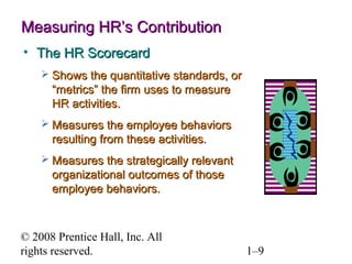 © 2008 Prentice Hall, Inc. All rights reserved. 1–9
Measuring HR’s ContributionMeasuring HR’s Contribution
• The HR ScorecardThe HR Scorecard
 Shows the quantitative standards, orShows the quantitative standards, or
“metrics” the firm uses to measure“metrics” the firm uses to measure
HR activities.HR activities.
 Measures the employee behaviorsMeasures the employee behaviors
resulting from these activities.resulting from these activities.
 Measures the strategically relevantMeasures the strategically relevant
organizational outcomes of thoseorganizational outcomes of those
employee behaviors.employee behaviors.
 