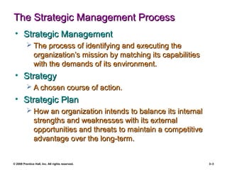 © 2008 Prentice Hall, Inc. All rights reserved. 3–3
The Strategic Management ProcessThe Strategic Management Process
• Strategic ManagementStrategic Management
 The process of identifying and executing theThe process of identifying and executing the
organization’s mission by matching its capabilitiesorganization’s mission by matching its capabilities
with the demands of its environment.with the demands of its environment.
• StrategyStrategy
 A chosen course of action.A chosen course of action.
• Strategic PlanStrategic Plan
 How an organization intends to balance its internalHow an organization intends to balance its internal
strengths and weaknesses with its externalstrengths and weaknesses with its external
opportunities and threats to maintain a competitiveopportunities and threats to maintain a competitive
advantage over the long-term.advantage over the long-term.
 