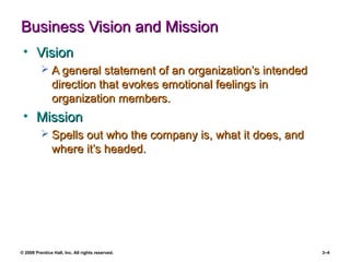 © 2008 Prentice Hall, Inc. All rights reserved. 3–4
Business Vision and MissionBusiness Vision and Mission
• VisionVision
 A general statement of an organization’s intendedA general statement of an organization’s intended
direction that evokes emotional feelings indirection that evokes emotional feelings in
organization members.organization members.
• MissionMission
 Spells out who the company is, what it does, andSpells out who the company is, what it does, and
where it’s headed.where it’s headed.
 