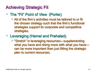 © 2008 Prentice Hall, Inc. All rights reserved. 3–7
Achieving Strategic FitAchieving Strategic Fit
• The “Fit” Point of View (Porter)The “Fit” Point of View (Porter)
 All of the firm’s activities must be tailored to or fitAll of the firm’s activities must be tailored to or fit
the chosen strategy such that the firm’s functionalthe chosen strategy such that the firm’s functional
strategies support its corporate and competitivestrategies support its corporate and competitive
strategies.strategies.
• Leveraging (Hamel and Prahalad)Leveraging (Hamel and Prahalad)
 ““Stretch” in leveraging resources—supplementingStretch” in leveraging resources—supplementing
what you have and doing more with what you have—what you have and doing more with what you have—
can be more important than just fitting the strategiccan be more important than just fitting the strategic
plan to current resources.plan to current resources.
 