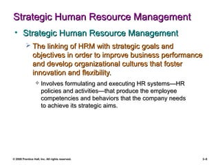 © 2008 Prentice Hall, Inc. All rights reserved. 3–8
Strategic Human Resource ManagementStrategic Human Resource Management
• Strategic Human Resource ManagementStrategic Human Resource Management
 The linking of HRM with strategic goals andThe linking of HRM with strategic goals and
objectives in order to improve business performanceobjectives in order to improve business performance
and develop organizational cultures that fosterand develop organizational cultures that foster
innovation and flexibility.innovation and flexibility.
 Involves formulating and executing HR systems—HRInvolves formulating and executing HR systems—HR
policies and activities—that produce the employeepolicies and activities—that produce the employee
competencies and behaviors that the company needscompetencies and behaviors that the company needs
to achieve its strategic aims.to achieve its strategic aims.
 