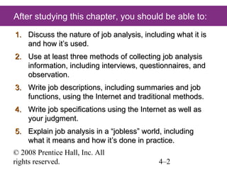 After studying this chapter, you should be able to:
1. Discuss the nature of job analysis, including what it is
and how it’s used.
2. Use at least three methods of collecting job analysis
information, including interviews, questionnaires, and
observation.
3. Write job descriptions, including summaries and job
functions, using the Internet and traditional methods.
4. Write job specifications using the Internet as well as
your judgment.
5. Explain job analysis in a “jobless” world, including
what it means and how it’s done in practice.
© 2008 Prentice Hall, Inc. All
rights reserved.

4–2

 